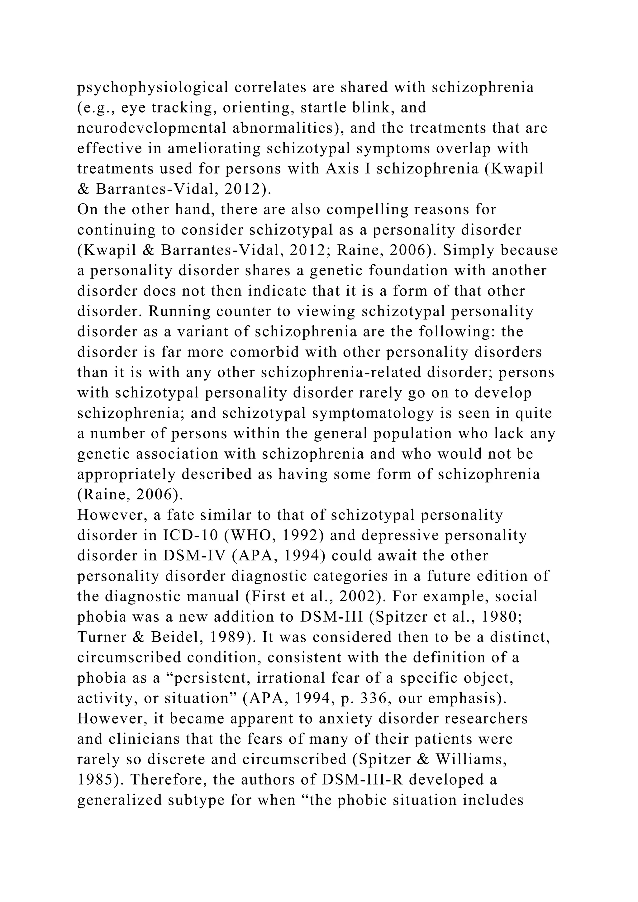 psychophysiological correlates are shared with schizophrenia
(e.g., eye tracking, orienting, startle blink, and
neurodevelopmental abnormalities), and the treatments that are
effective in ameliorating schizotypal symptoms overlap with
treatments used for persons with Axis I schizophrenia (Kwapil
& Barrantes-Vidal, 2012).
On the other hand, there are also compelling reasons for
continuing to consider schizotypal as a personality disorder
(Kwapil & Barrantes-Vidal, 2012; Raine, 2006). Simply because
a personality disorder shares a genetic foundation with another
disorder does not then indicate that it is a form of that other
disorder. Running counter to viewing schizotypal personality
disorder as a variant of schizophrenia are the following: the
disorder is far more comorbid with other personality disorders
than it is with any other schizophrenia-related disorder; persons
with schizotypal personality disorder rarely go on to develop
schizophrenia; and schizotypal symptomatology is seen in quite
a number of persons within the general population who lack any
genetic association with schizophrenia and who would not be
appropriately described as having some form of schizophrenia
(Raine, 2006).
However, a fate similar to that of schizotypal personality
disorder in ICD-10 (WHO, 1992) and depressive personality
disorder in DSM-IV (APA, 1994) could await the other
personality disorder diagnostic categories in a future edition of
the diagnostic manual (First et al., 2002). For example, social
phobia was a new addition to DSM-III (Spitzer et al., 1980;
Turner & Beidel, 1989). It was considered then to be a distinct,
circumscribed condition, consistent with the definition of a
phobia as a “persistent, irrational fear of a specific object,
activity, or situation” (APA, 1994, p. 336, our emphasis).
However, it became apparent to anxiety disorder researchers
and clinicians that the fears of many of their patients were
rarely so discrete and circumscribed (Spitzer & Williams,
1985). Therefore, the authors of DSM-III-R developed a
generalized subtype for when “the phobic situation includes
 