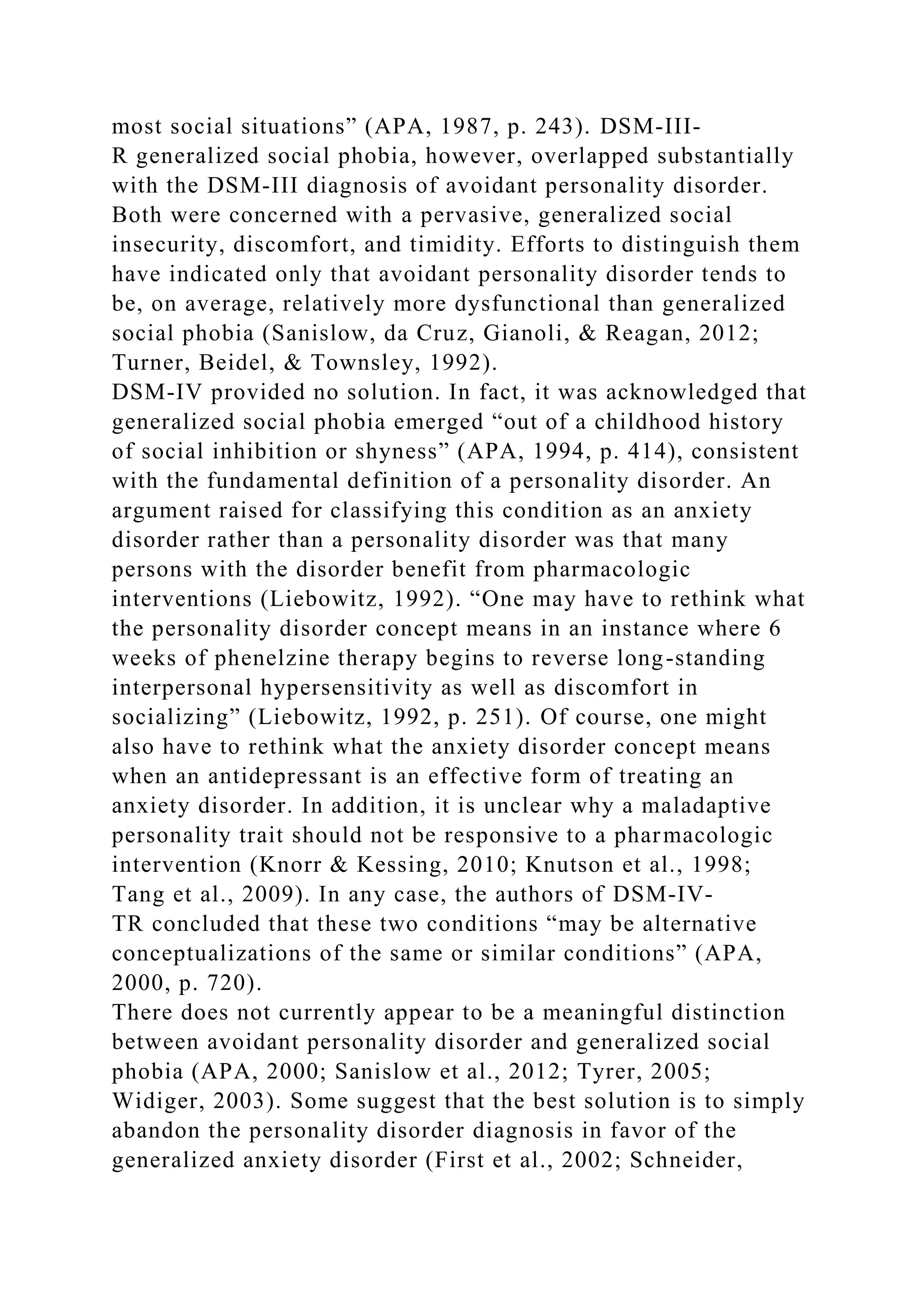 most social situations” (APA, 1987, p. 243). DSM-III-
R generalized social phobia, however, overlapped substantially
with the DSM-III diagnosis of avoidant personality disorder.
Both were concerned with a pervasive, generalized social
insecurity, discomfort, and timidity. Efforts to distinguish them
have indicated only that avoidant personality disorder tends to
be, on average, relatively more dysfunctional than generalized
social phobia (Sanislow, da Cruz, Gianoli, & Reagan, 2012;
Turner, Beidel, & Townsley, 1992).
DSM-IV provided no solution. In fact, it was acknowledged that
generalized social phobia emerged “out of a childhood history
of social inhibition or shyness” (APA, 1994, p. 414), consistent
with the fundamental definition of a personality disorder. An
argument raised for classifying this condition as an anxiety
disorder rather than a personality disorder was that many
persons with the disorder benefit from pharmacologic
interventions (Liebowitz, 1992). “One may have to rethink what
the personality disorder concept means in an instance where 6
weeks of phenelzine therapy begins to reverse long-standing
interpersonal hypersensitivity as well as discomfort in
socializing” (Liebowitz, 1992, p. 251). Of course, one might
also have to rethink what the anxiety disorder concept means
when an antidepressant is an effective form of treating an
anxiety disorder. In addition, it is unclear why a maladaptive
personality trait should not be responsive to a pharmacologic
intervention (Knorr & Kessing, 2010; Knutson et al., 1998;
Tang et al., 2009). In any case, the authors of DSM-IV-
TR concluded that these two conditions “may be alternative
conceptualizations of the same or similar conditions” (APA,
2000, p. 720).
There does not currently appear to be a meaningful distinction
between avoidant personality disorder and generalized social
phobia (APA, 2000; Sanislow et al., 2012; Tyrer, 2005;
Widiger, 2003). Some suggest that the best solution is to simply
abandon the personality disorder diagnosis in favor of the
generalized anxiety disorder (First et al., 2002; Schneider,
 