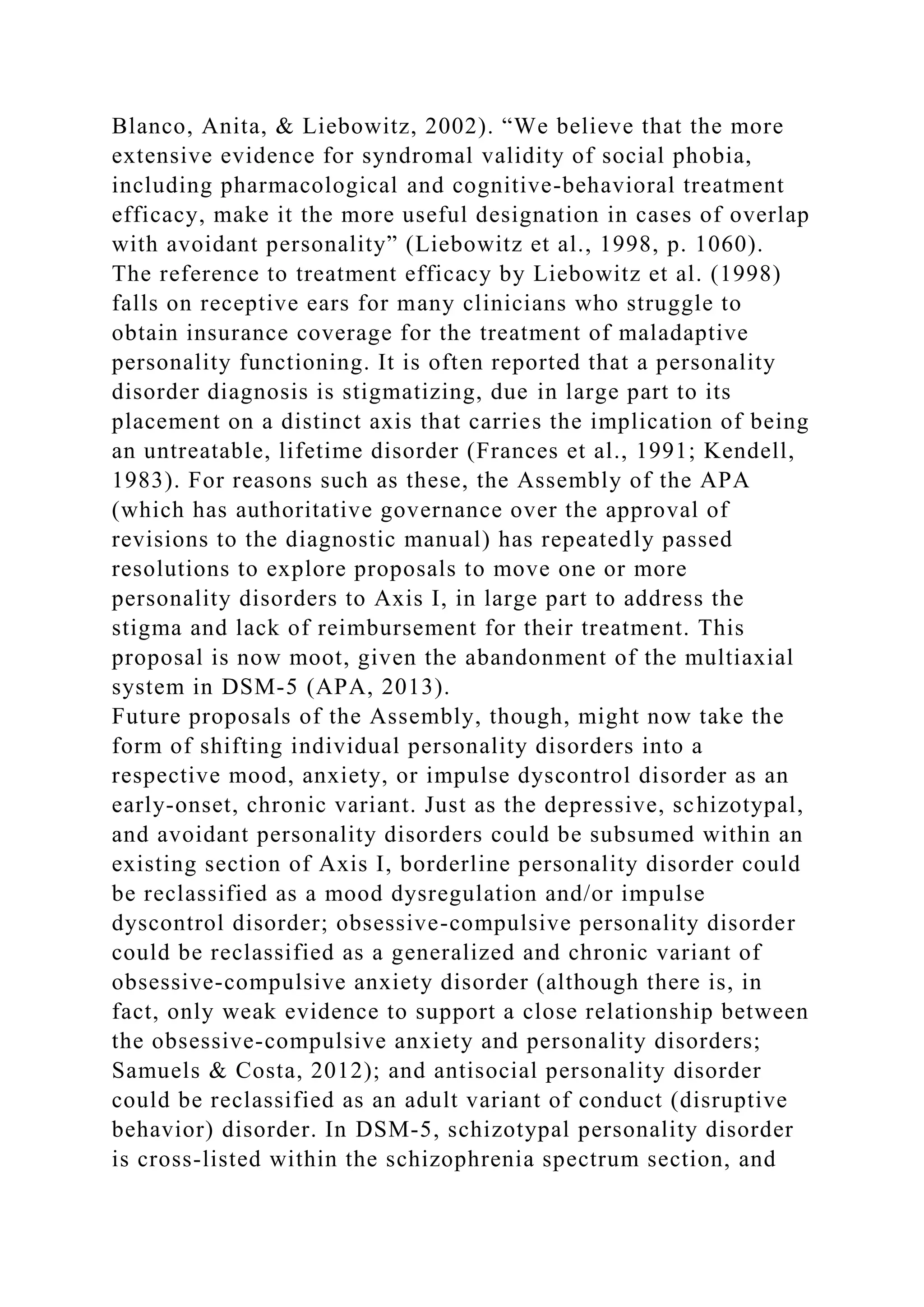 Blanco, Anita, & Liebowitz, 2002). “We believe that the more
extensive evidence for syndromal validity of social phobia,
including pharmacological and cognitive-behavioral treatment
efficacy, make it the more useful designation in cases of overlap
with avoidant personality” (Liebowitz et al., 1998, p. 1060).
The reference to treatment efficacy by Liebowitz et al. (1998)
falls on receptive ears for many clinicians who struggle to
obtain insurance coverage for the treatment of maladaptive
personality functioning. It is often reported that a personality
disorder diagnosis is stigmatizing, due in large part to its
placement on a distinct axis that carries the implication of being
an untreatable, lifetime disorder (Frances et al., 1991; Kendell,
1983). For reasons such as these, the Assembly of the APA
(which has authoritative governance over the approval of
revisions to the diagnostic manual) has repeatedly passed
resolutions to explore proposals to move one or more
personality disorders to Axis I, in large part to address the
stigma and lack of reimbursement for their treatment. This
proposal is now moot, given the abandonment of the multiaxial
system in DSM-5 (APA, 2013).
Future proposals of the Assembly, though, might now take the
form of shifting individual personality disorders into a
respective mood, anxiety, or impulse dyscontrol disorder as an
early-onset, chronic variant. Just as the depressive, schizotypal,
and avoidant personality disorders could be subsumed within an
existing section of Axis I, borderline personality disorder could
be reclassified as a mood dysregulation and/or impulse
dyscontrol disorder; obsessive-compulsive personality disorder
could be reclassified as a generalized and chronic variant of
obsessive-compulsive anxiety disorder (although there is, in
fact, only weak evidence to support a close relationship between
the obsessive-compulsive anxiety and personality disorders;
Samuels & Costa, 2012); and antisocial personality disorder
could be reclassified as an adult variant of conduct (disruptive
behavior) disorder. In DSM-5, schizotypal personality disorder
is cross-listed within the schizophrenia spectrum section, and
 