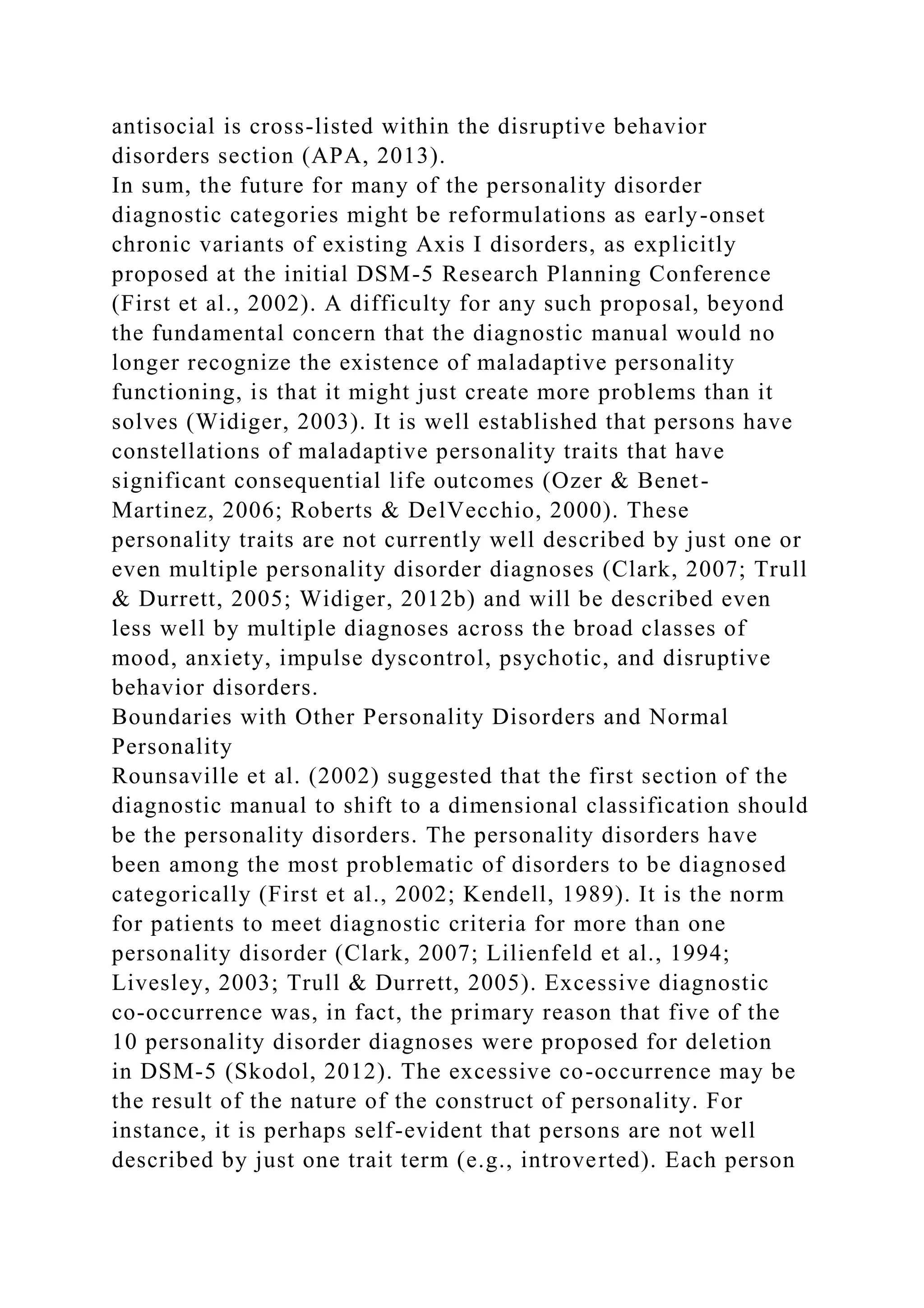 antisocial is cross-listed within the disruptive behavior
disorders section (APA, 2013).
In sum, the future for many of the personality disorder
diagnostic categories might be reformulations as early-onset
chronic variants of existing Axis I disorders, as explicitly
proposed at the initial DSM-5 Research Planning Conference
(First et al., 2002). A difficulty for any such proposal, beyond
the fundamental concern that the diagnostic manual would no
longer recognize the existence of maladaptive personality
functioning, is that it might just create more problems than it
solves (Widiger, 2003). It is well established that persons have
constellations of maladaptive personality traits that have
significant consequential life outcomes (Ozer & Benet-
Martinez, 2006; Roberts & DelVecchio, 2000). These
personality traits are not currently well described by just one or
even multiple personality disorder diagnoses (Clark, 2007; Trull
& Durrett, 2005; Widiger, 2012b) and will be described even
less well by multiple diagnoses across the broad classes of
mood, anxiety, impulse dyscontrol, psychotic, and disruptive
behavior disorders.
Boundaries with Other Personality Disorders and Normal
Personality
Rounsaville et al. (2002) suggested that the first section of the
diagnostic manual to shift to a dimensional classification should
be the personality disorders. The personality disorders have
been among the most problematic of disorders to be diagnosed
categorically (First et al., 2002; Kendell, 1989). It is the norm
for patients to meet diagnostic criteria for more than one
personality disorder (Clark, 2007; Lilienfeld et al., 1994;
Livesley, 2003; Trull & Durrett, 2005). Excessive diagnostic
co-occurrence was, in fact, the primary reason that five of the
10 personality disorder diagnoses were proposed for deletion
in DSM-5 (Skodol, 2012). The excessive co-occurrence may be
the result of the nature of the construct of personality. For
instance, it is perhaps self-evident that persons are not well
described by just one trait term (e.g., introverted). Each person
 