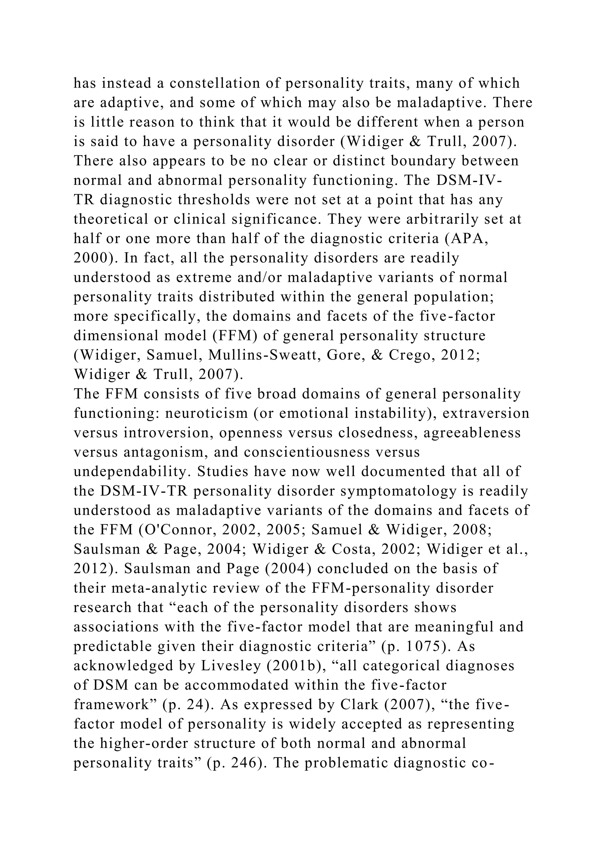 has instead a constellation of personality traits, many of which
are adaptive, and some of which may also be maladaptive. There
is little reason to think that it would be different when a person
is said to have a personality disorder (Widiger & Trull, 2007).
There also appears to be no clear or distinct boundary between
normal and abnormal personality functioning. The DSM-IV-
TR diagnostic thresholds were not set at a point that has any
theoretical or clinical significance. They were arbitrarily set at
half or one more than half of the diagnostic criteria (APA,
2000). In fact, all the personality disorders are readily
understood as extreme and/or maladaptive variants of normal
personality traits distributed within the general population;
more specifically, the domains and facets of the five-factor
dimensional model (FFM) of general personality structure
(Widiger, Samuel, Mullins-Sweatt, Gore, & Crego, 2012;
Widiger & Trull, 2007).
The FFM consists of five broad domains of general personality
functioning: neuroticism (or emotional instability), extraversion
versus introversion, openness versus closedness, agreeableness
versus antagonism, and conscientiousness versus
undependability. Studies have now well documented that all of
the DSM-IV-TR personality disorder symptomatology is readily
understood as maladaptive variants of the domains and facets of
the FFM (O'Connor, 2002, 2005; Samuel & Widiger, 2008;
Saulsman & Page, 2004; Widiger & Costa, 2002; Widiger et al.,
2012). Saulsman and Page (2004) concluded on the basis of
their meta-analytic review of the FFM-personality disorder
research that “each of the personality disorders shows
associations with the five-factor model that are meaningful and
predictable given their diagnostic criteria” (p. 1075). As
acknowledged by Livesley (2001b), “all categorical diagnoses
of DSM can be accommodated within the five-factor
framework” (p. 24). As expressed by Clark (2007), “the five-
factor model of personality is widely accepted as representing
the higher-order structure of both normal and abnormal
personality traits” (p. 246). The problematic diagnostic co-
 