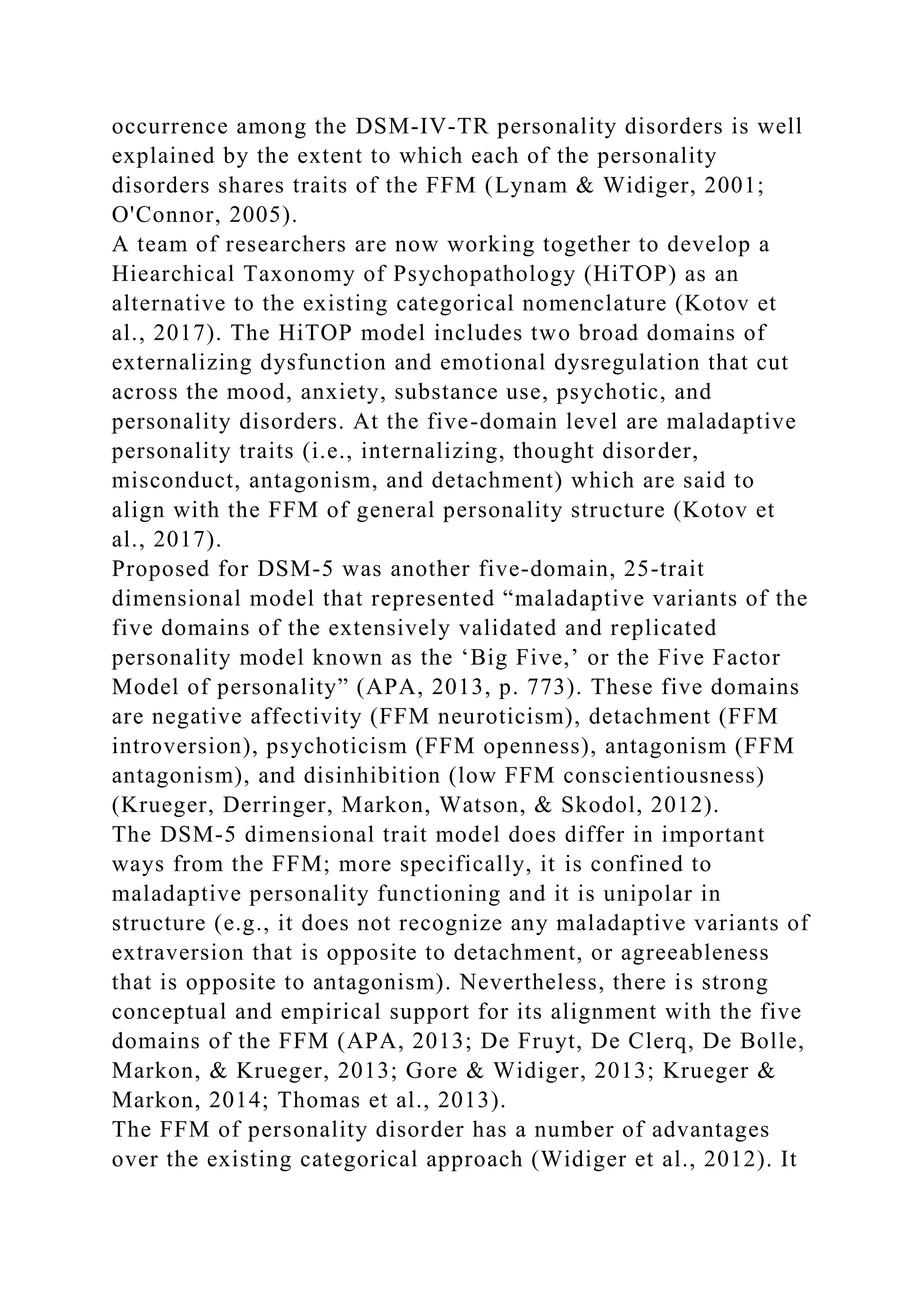 occurrence among the DSM-IV-TR personality disorders is well
explained by the extent to which each of the personality
disorders shares traits of the FFM (Lynam & Widiger, 2001;
O'Connor, 2005).
A team of researchers are now working together to develop a
Hiearchical Taxonomy of Psychopathology (HiTOP) as an
alternative to the existing categorical nomenclature (Kotov et
al., 2017). The HiTOP model includes two broad domains of
externalizing dysfunction and emotional dysregulation that cut
across the mood, anxiety, substance use, psychotic, and
personality disorders. At the five-domain level are maladaptive
personality traits (i.e., internalizing, thought disorder,
misconduct, antagonism, and detachment) which are said to
align with the FFM of general personality structure (Kotov et
al., 2017).
Proposed for DSM-5 was another five-domain, 25-trait
dimensional model that represented “maladaptive variants of the
five domains of the extensively validated and replicated
personality model known as the ‘Big Five,’ or the Five Factor
Model of personality” (APA, 2013, p. 773). These five domains
are negative affectivity (FFM neuroticism), detachment (FFM
introversion), psychoticism (FFM openness), antagonism (FFM
antagonism), and disinhibition (low FFM conscientiousness)
(Krueger, Derringer, Markon, Watson, & Skodol, 2012).
The DSM-5 dimensional trait model does differ in important
ways from the FFM; more specifically, it is confined to
maladaptive personality functioning and it is unipolar in
structure (e.g., it does not recognize any maladaptive variants of
extraversion that is opposite to detachment, or agreeableness
that is opposite to antagonism). Nevertheless, there is strong
conceptual and empirical support for its alignment with the five
domains of the FFM (APA, 2013; De Fruyt, De Clerq, De Bolle,
Markon, & Krueger, 2013; Gore & Widiger, 2013; Krueger &
Markon, 2014; Thomas et al., 2013).
The FFM of personality disorder has a number of advantages
over the existing categorical approach (Widiger et al., 2012). It
 
