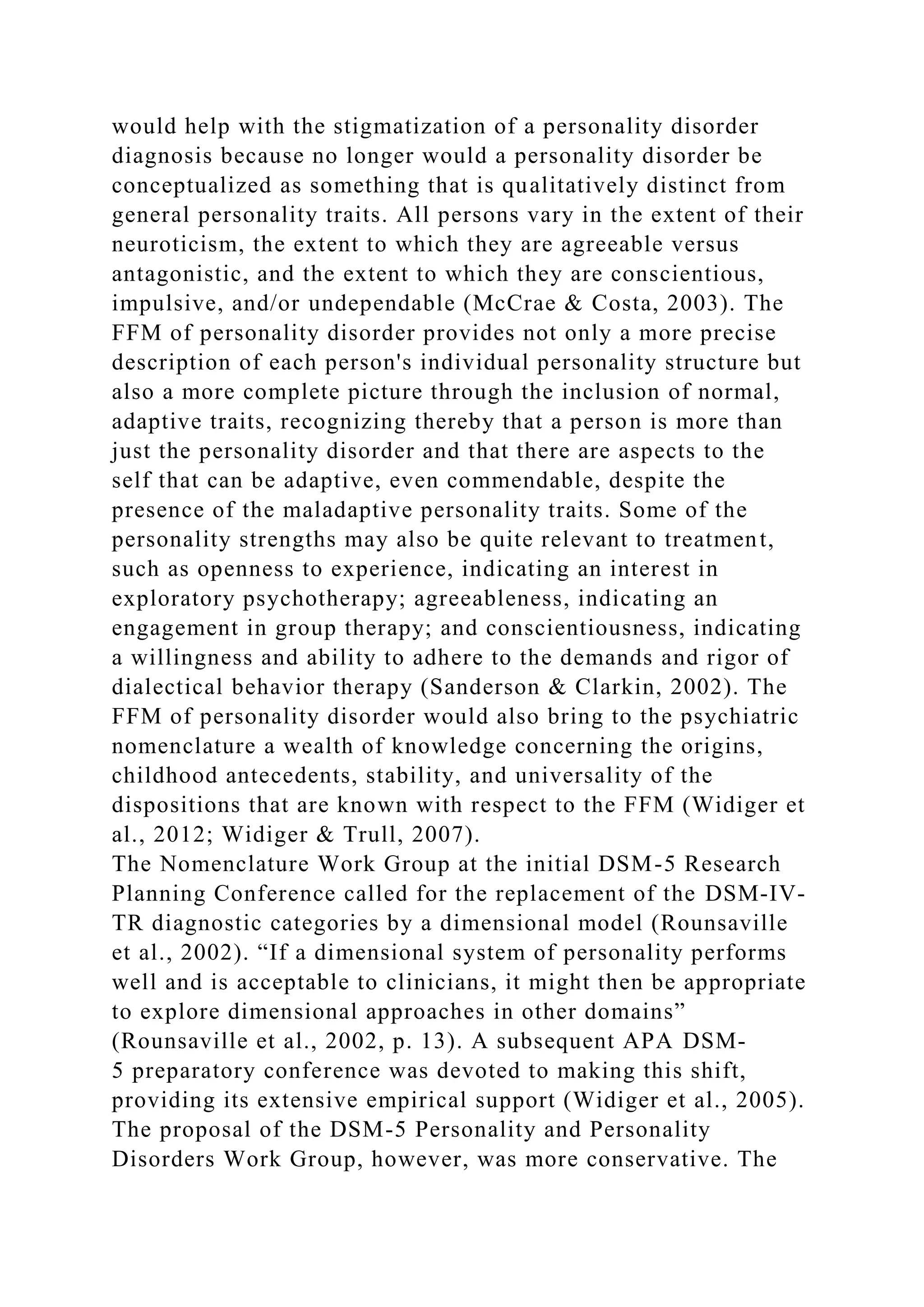 would help with the stigmatization of a personality disorder
diagnosis because no longer would a personality disorder be
conceptualized as something that is qualitatively distinct from
general personality traits. All persons vary in the extent of their
neuroticism, the extent to which they are agreeable versus
antagonistic, and the extent to which they are conscientious,
impulsive, and/or undependable (McCrae & Costa, 2003). The
FFM of personality disorder provides not only a more precise
description of each person's individual personality structure but
also a more complete picture through the inclusion of normal,
adaptive traits, recognizing thereby that a person is more than
just the personality disorder and that there are aspects to the
self that can be adaptive, even commendable, despite the
presence of the maladaptive personality traits. Some of the
personality strengths may also be quite relevant to treatment,
such as openness to experience, indicating an interest in
exploratory psychotherapy; agreeableness, indicating an
engagement in group therapy; and conscientiousness, indicating
a willingness and ability to adhere to the demands and rigor of
dialectical behavior therapy (Sanderson & Clarkin, 2002). The
FFM of personality disorder would also bring to the psychiatric
nomenclature a wealth of knowledge concerning the origins,
childhood antecedents, stability, and universality of the
dispositions that are known with respect to the FFM (Widiger et
al., 2012; Widiger & Trull, 2007).
The Nomenclature Work Group at the initial DSM-5 Research
Planning Conference called for the replacement of the DSM-IV-
TR diagnostic categories by a dimensional model (Rounsaville
et al., 2002). “If a dimensional system of personality performs
well and is acceptable to clinicians, it might then be appropriate
to explore dimensional approaches in other domains”
(Rounsaville et al., 2002, p. 13). A subsequent APA DSM-
5 preparatory conference was devoted to making this shift,
providing its extensive empirical support (Widiger et al., 2005).
The proposal of the DSM-5 Personality and Personality
Disorders Work Group, however, was more conservative. The
 