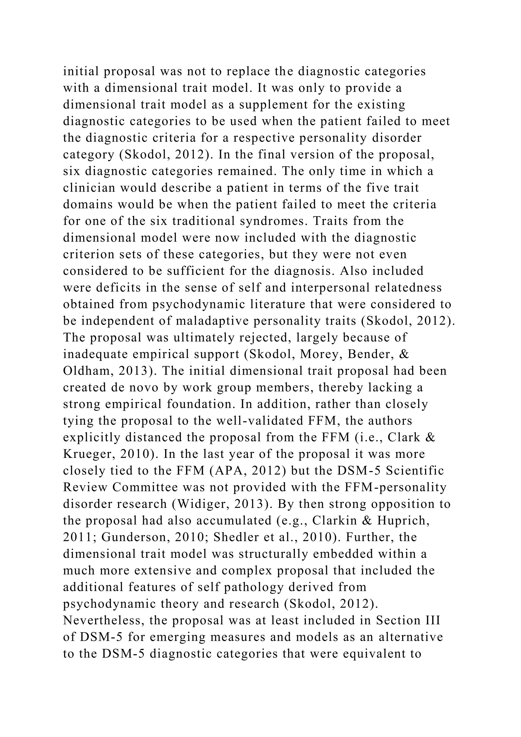 initial proposal was not to replace the diagnostic categories
with a dimensional trait model. It was only to provide a
dimensional trait model as a supplement for the existing
diagnostic categories to be used when the patient failed to meet
the diagnostic criteria for a respective personality disorder
category (Skodol, 2012). In the final version of the proposal,
six diagnostic categories remained. The only time in which a
clinician would describe a patient in terms of the five trait
domains would be when the patient failed to meet the criteria
for one of the six traditional syndromes. Traits from the
dimensional model were now included with the diagnostic
criterion sets of these categories, but they were not even
considered to be sufficient for the diagnosis. Also included
were deficits in the sense of self and interpersonal relatedness
obtained from psychodynamic literature that were considered to
be independent of maladaptive personality traits (Skodol, 2012).
The proposal was ultimately rejected, largely because of
inadequate empirical support (Skodol, Morey, Bender, &
Oldham, 2013). The initial dimensional trait proposal had been
created de novo by work group members, thereby lacking a
strong empirical foundation. In addition, rather than closely
tying the proposal to the well-validated FFM, the authors
explicitly distanced the proposal from the FFM (i.e., Clark &
Krueger, 2010). In the last year of the proposal it was more
closely tied to the FFM (APA, 2012) but the DSM-5 Scientific
Review Committee was not provided with the FFM-personality
disorder research (Widiger, 2013). By then strong opposition to
the proposal had also accumulated (e.g., Clarkin & Huprich,
2011; Gunderson, 2010; Shedler et al., 2010). Further, the
dimensional trait model was structurally embedded within a
much more extensive and complex proposal that included the
additional features of self pathology derived from
psychodynamic theory and research (Skodol, 2012).
Nevertheless, the proposal was at least included in Section III
of DSM-5 for emerging measures and models as an alternative
to the DSM-5 diagnostic categories that were equivalent to
 