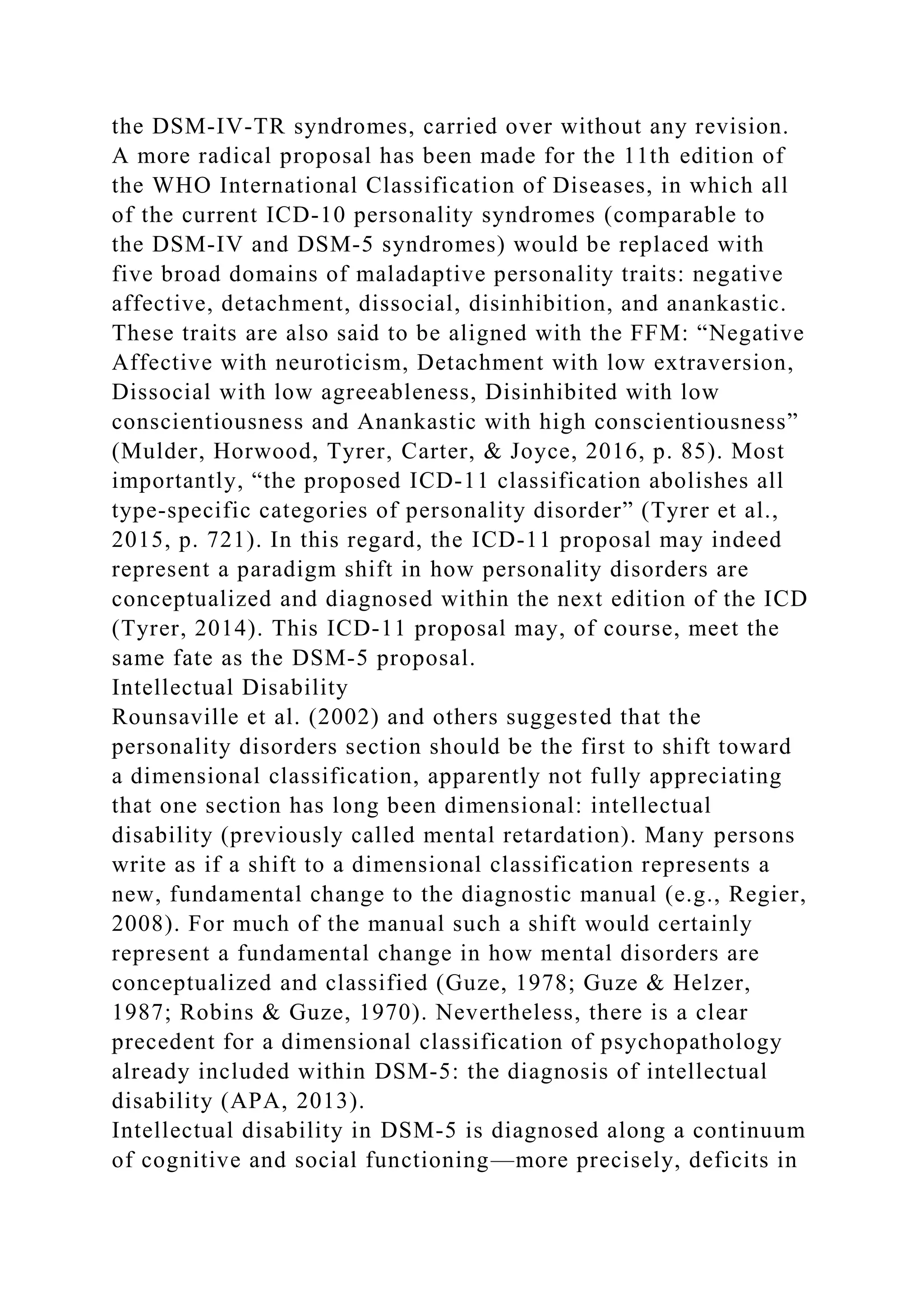 the DSM-IV-TR syndromes, carried over without any revision.
A more radical proposal has been made for the 11th edition of
the WHO International Classification of Diseases, in which all
of the current ICD-10 personality syndromes (comparable to
the DSM-IV and DSM-5 syndromes) would be replaced with
five broad domains of maladaptive personality traits: negative
affective, detachment, dissocial, disinhibition, and anankastic.
These traits are also said to be aligned with the FFM: “Negative
Affective with neuroticism, Detachment with low extraversion,
Dissocial with low agreeableness, Disinhibited with low
conscientiousness and Anankastic with high conscientiousness”
(Mulder, Horwood, Tyrer, Carter, & Joyce, 2016, p. 85). Most
importantly, “the proposed ICD-11 classification abolishes all
type-specific categories of personality disorder” (Tyrer et al.,
2015, p. 721). In this regard, the ICD-11 proposal may indeed
represent a paradigm shift in how personality disorders are
conceptualized and diagnosed within the next edition of the ICD
(Tyrer, 2014). This ICD-11 proposal may, of course, meet the
same fate as the DSM-5 proposal.
Intellectual Disability
Rounsaville et al. (2002) and others suggested that the
personality disorders section should be the first to shift toward
a dimensional classification, apparently not fully appreciating
that one section has long been dimensional: intellectual
disability (previously called mental retardation). Many persons
write as if a shift to a dimensional classification represents a
new, fundamental change to the diagnostic manual (e.g., Regier,
2008). For much of the manual such a shift would certainly
represent a fundamental change in how mental disorders are
conceptualized and classified (Guze, 1978; Guze & Helzer,
1987; Robins & Guze, 1970). Nevertheless, there is a clear
precedent for a dimensional classification of psychopathology
already included within DSM-5: the diagnosis of intellectual
disability (APA, 2013).
Intellectual disability in DSM-5 is diagnosed along a continuum
of cognitive and social functioning—more precisely, deficits in
 
