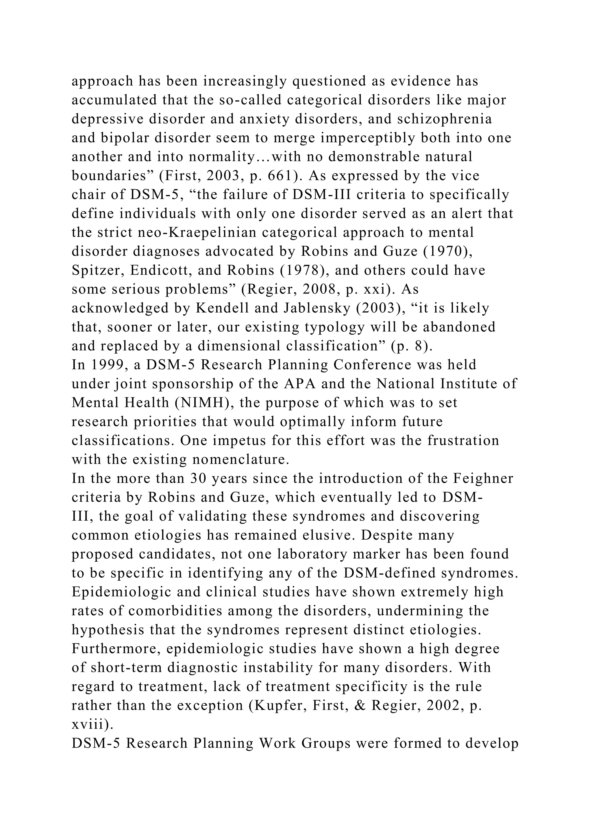 approach has been increasingly questioned as evidence has
accumulated that the so-called categorical disorders like major
depressive disorder and anxiety disorders, and schizophrenia
and bipolar disorder seem to merge imperceptibly both into one
another and into normality…with no demonstrable natural
boundaries” (First, 2003, p. 661). As expressed by the vice
chair of DSM-5, “the failure of DSM-III criteria to specifically
define individuals with only one disorder served as an alert that
the strict neo-Kraepelinian categorical approach to mental
disorder diagnoses advocated by Robins and Guze (1970),
Spitzer, Endicott, and Robins (1978), and others could have
some serious problems” (Regier, 2008, p. xxi). As
acknowledged by Kendell and Jablensky (2003), “it is likely
that, sooner or later, our existing typology will be abandoned
and replaced by a dimensional classification” (p. 8).
In 1999, a DSM-5 Research Planning Conference was held
under joint sponsorship of the APA and the National Institute of
Mental Health (NIMH), the purpose of which was to set
research priorities that would optimally inform future
classifications. One impetus for this effort was the frustration
with the existing nomenclature.
In the more than 30 years since the introduction of the Feighner
criteria by Robins and Guze, which eventually led to DSM-
III, the goal of validating these syndromes and discovering
common etiologies has remained elusive. Despite many
proposed candidates, not one laboratory marker has been found
to be specific in identifying any of the DSM-defined syndromes.
Epidemiologic and clinical studies have shown extremely high
rates of comorbidities among the disorders, undermining the
hypothesis that the syndromes represent distinct etiologies.
Furthermore, epidemiologic studies have shown a high degree
of short-term diagnostic instability for many disorders. With
regard to treatment, lack of treatment specificity is the rule
rather than the exception (Kupfer, First, & Regier, 2002, p.
xviii).
DSM-5 Research Planning Work Groups were formed to develop
 