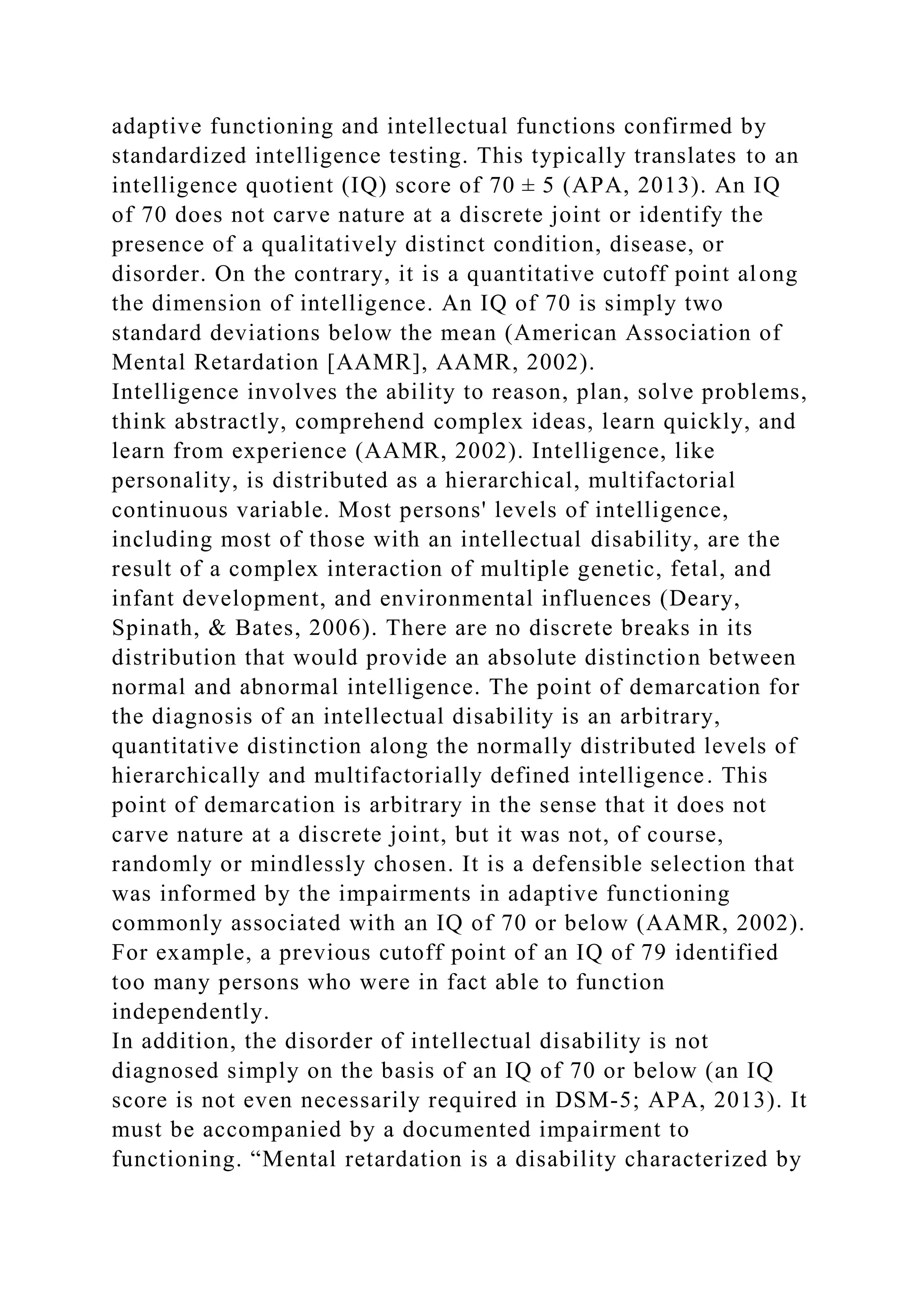 adaptive functioning and intellectual functions confirmed by
standardized intelligence testing. This typically translates to an
intelligence quotient (IQ) score of 70 ± 5 (APA, 2013). An IQ
of 70 does not carve nature at a discrete joint or identify the
presence of a qualitatively distinct condition, disease, or
disorder. On the contrary, it is a quantitative cutoff point along
the dimension of intelligence. An IQ of 70 is simply two
standard deviations below the mean (American Association of
Mental Retardation [AAMR], AAMR, 2002).
Intelligence involves the ability to reason, plan, solve problems,
think abstractly, comprehend complex ideas, learn quickly, and
learn from experience (AAMR, 2002). Intelligence, like
personality, is distributed as a hierarchical, multifactorial
continuous variable. Most persons' levels of intelligence,
including most of those with an intellectual disability, are the
result of a complex interaction of multiple genetic, fetal, and
infant development, and environmental influences (Deary,
Spinath, & Bates, 2006). There are no discrete breaks in its
distribution that would provide an absolute distinction between
normal and abnormal intelligence. The point of demarcation for
the diagnosis of an intellectual disability is an arbitrary,
quantitative distinction along the normally distributed levels of
hierarchically and multifactorially defined intelligence. This
point of demarcation is arbitrary in the sense that it does not
carve nature at a discrete joint, but it was not, of course,
randomly or mindlessly chosen. It is a defensible selection that
was informed by the impairments in adaptive functioning
commonly associated with an IQ of 70 or below (AAMR, 2002).
For example, a previous cutoff point of an IQ of 79 identified
too many persons who were in fact able to function
independently.
In addition, the disorder of intellectual disability is not
diagnosed simply on the basis of an IQ of 70 or below (an IQ
score is not even necessarily required in DSM-5; APA, 2013). It
must be accompanied by a documented impairment to
functioning. “Mental retardation is a disability characterized by
 