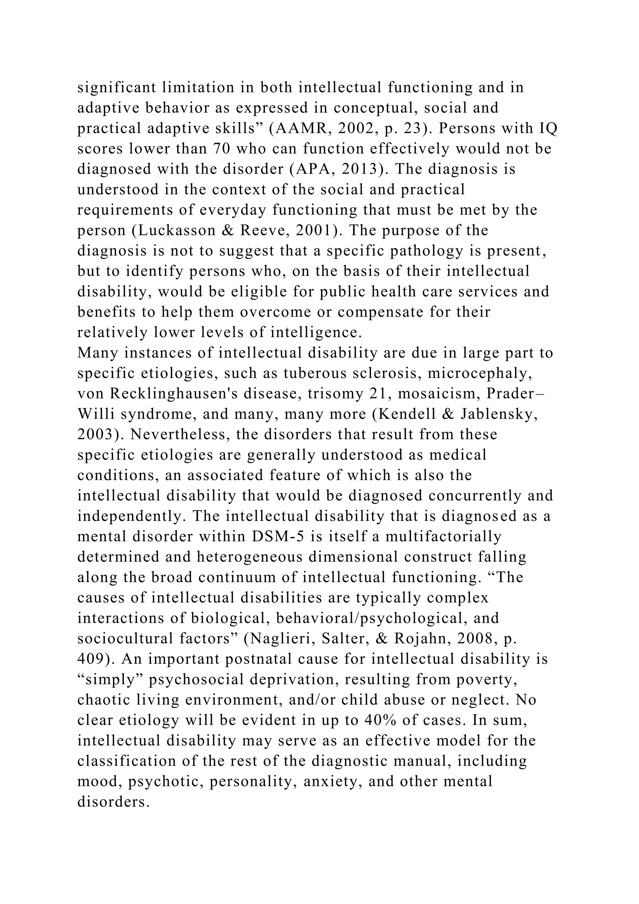 significant limitation in both intellectual functioning and in
adaptive behavior as expressed in conceptual, social and
practical adaptive skills” (AAMR, 2002, p. 23). Persons with IQ
scores lower than 70 who can function effectively would not be
diagnosed with the disorder (APA, 2013). The diagnosis is
understood in the context of the social and practical
requirements of everyday functioning that must be met by the
person (Luckasson & Reeve, 2001). The purpose of the
diagnosis is not to suggest that a specific pathology is present,
but to identify persons who, on the basis of their intellectual
disability, would be eligible for public health care services and
benefits to help them overcome or compensate for their
relatively lower levels of intelligence.
Many instances of intellectual disability are due in large part to
specific etiologies, such as tuberous sclerosis, microcephaly,
von Recklinghausen's disease, trisomy 21, mosaicism, Prader–
Willi syndrome, and many, many more (Kendell & Jablensky,
2003). Nevertheless, the disorders that result from these
specific etiologies are generally understood as medical
conditions, an associated feature of which is also the
intellectual disability that would be diagnosed concurrently and
independently. The intellectual disability that is diagnosed as a
mental disorder within DSM-5 is itself a multifactorially
determined and heterogeneous dimensional construct falling
along the broad continuum of intellectual functioning. “The
causes of intellectual disabilities are typically complex
interactions of biological, behavioral/psychological, and
sociocultural factors” (Naglieri, Salter, & Rojahn, 2008, p.
409). An important postnatal cause for intellectual disability is
“simply” psychosocial deprivation, resulting from poverty,
chaotic living environment, and/or child abuse or neglect. No
clear etiology will be evident in up to 40% of cases. In sum,
intellectual disability may serve as an effective model for the
classification of the rest of the diagnostic manual, including
mood, psychotic, personality, anxiety, and other mental
disorders.
 