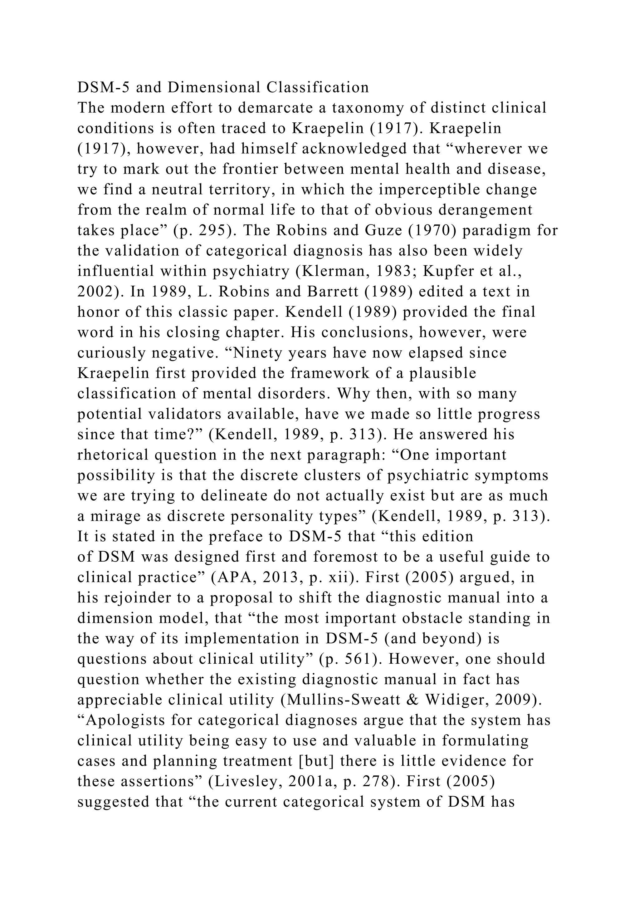 DSM-5 and Dimensional Classification
The modern effort to demarcate a taxonomy of distinct clinical
conditions is often traced to Kraepelin (1917). Kraepelin
(1917), however, had himself acknowledged that “wherever we
try to mark out the frontier between mental health and disease,
we find a neutral territory, in which the imperceptible change
from the realm of normal life to that of obvious derangement
takes place” (p. 295). The Robins and Guze (1970) paradigm for
the validation of categorical diagnosis has also been widely
influential within psychiatry (Klerman, 1983; Kupfer et al.,
2002). In 1989, L. Robins and Barrett (1989) edited a text in
honor of this classic paper. Kendell (1989) provided the final
word in his closing chapter. His conclusions, however, were
curiously negative. “Ninety years have now elapsed since
Kraepelin first provided the framework of a plausible
classification of mental disorders. Why then, with so many
potential validators available, have we made so little progress
since that time?” (Kendell, 1989, p. 313). He answered his
rhetorical question in the next paragraph: “One important
possibility is that the discrete clusters of psychiatric symptoms
we are trying to delineate do not actually exist but are as much
a mirage as discrete personality types” (Kendell, 1989, p. 313).
It is stated in the preface to DSM-5 that “this edition
of DSM was designed first and foremost to be a useful guide to
clinical practice” (APA, 2013, p. xii). First (2005) argued, in
his rejoinder to a proposal to shift the diagnostic manual into a
dimension model, that “the most important obstacle standing in
the way of its implementation in DSM-5 (and beyond) is
questions about clinical utility” (p. 561). However, one should
question whether the existing diagnostic manual in fact has
appreciable clinical utility (Mullins-Sweatt & Widiger, 2009).
“Apologists for categorical diagnoses argue that the system has
clinical utility being easy to use and valuable in formulating
cases and planning treatment [but] there is little evidence for
these assertions” (Livesley, 2001a, p. 278). First (2005)
suggested that “the current categorical system of DSM has
 