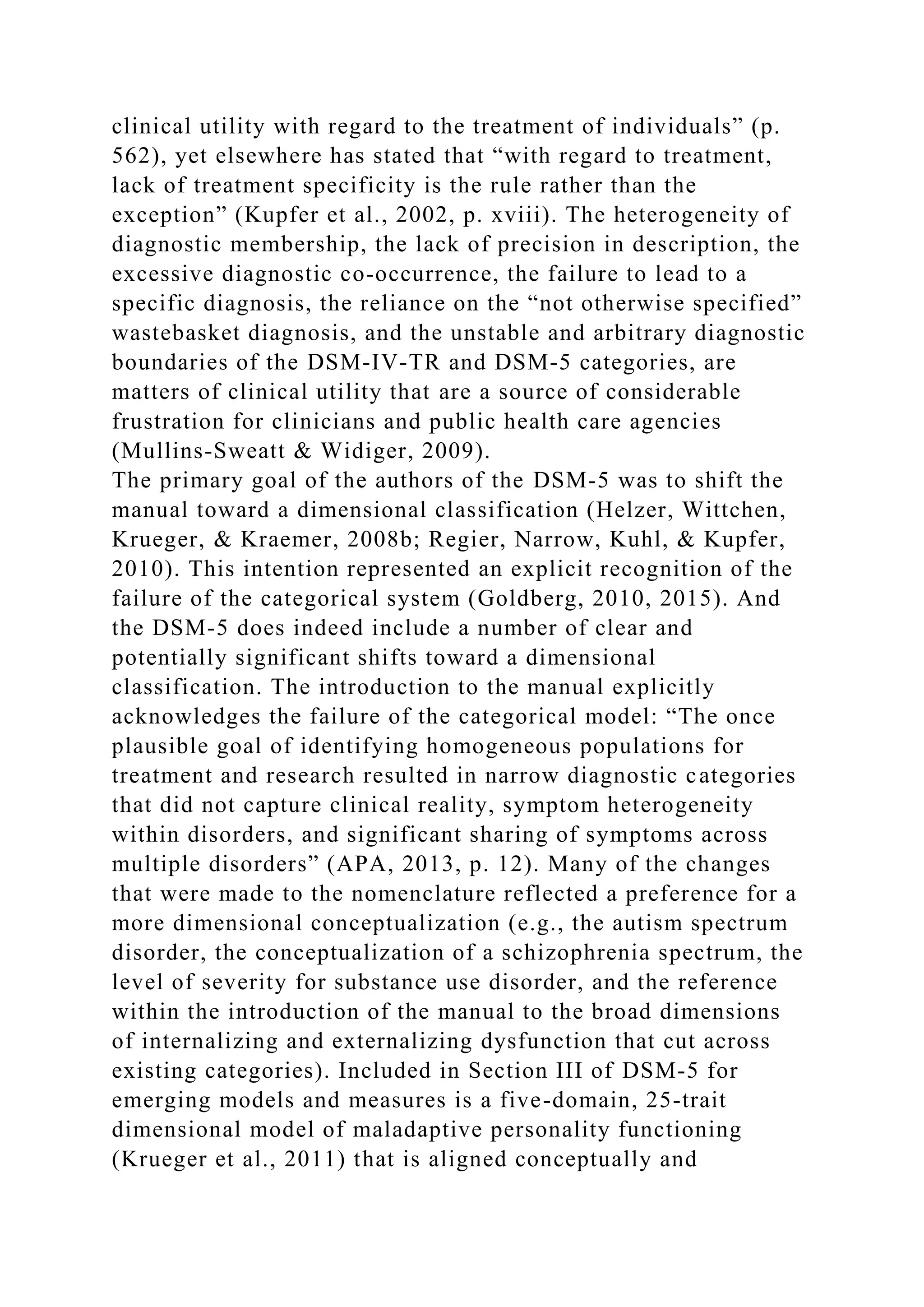 clinical utility with regard to the treatment of individuals” (p.
562), yet elsewhere has stated that “with regard to treatment,
lack of treatment specificity is the rule rather than the
exception” (Kupfer et al., 2002, p. xviii). The heterogeneity of
diagnostic membership, the lack of precision in description, the
excessive diagnostic co-occurrence, the failure to lead to a
specific diagnosis, the reliance on the “not otherwise specified”
wastebasket diagnosis, and the unstable and arbitrary diagnostic
boundaries of the DSM-IV-TR and DSM-5 categories, are
matters of clinical utility that are a source of considerable
frustration for clinicians and public health care agencies
(Mullins-Sweatt & Widiger, 2009).
The primary goal of the authors of the DSM-5 was to shift the
manual toward a dimensional classification (Helzer, Wittchen,
Krueger, & Kraemer, 2008b; Regier, Narrow, Kuhl, & Kupfer,
2010). This intention represented an explicit recognition of the
failure of the categorical system (Goldberg, 2010, 2015). And
the DSM-5 does indeed include a number of clear and
potentially significant shifts toward a dimensional
classification. The introduction to the manual explicitly
acknowledges the failure of the categorical model: “The once
plausible goal of identifying homogeneous populations for
treatment and research resulted in narrow diagnostic categories
that did not capture clinical reality, symptom heterogeneity
within disorders, and significant sharing of symptoms across
multiple disorders” (APA, 2013, p. 12). Many of the changes
that were made to the nomenclature reflected a preference for a
more dimensional conceptualization (e.g., the autism spectrum
disorder, the conceptualization of a schizophrenia spectrum, the
level of severity for substance use disorder, and the reference
within the introduction of the manual to the broad dimensions
of internalizing and externalizing dysfunction that cut across
existing categories). Included in Section III of DSM-5 for
emerging models and measures is a five-domain, 25-trait
dimensional model of maladaptive personality functioning
(Krueger et al., 2011) that is aligned conceptually and
 