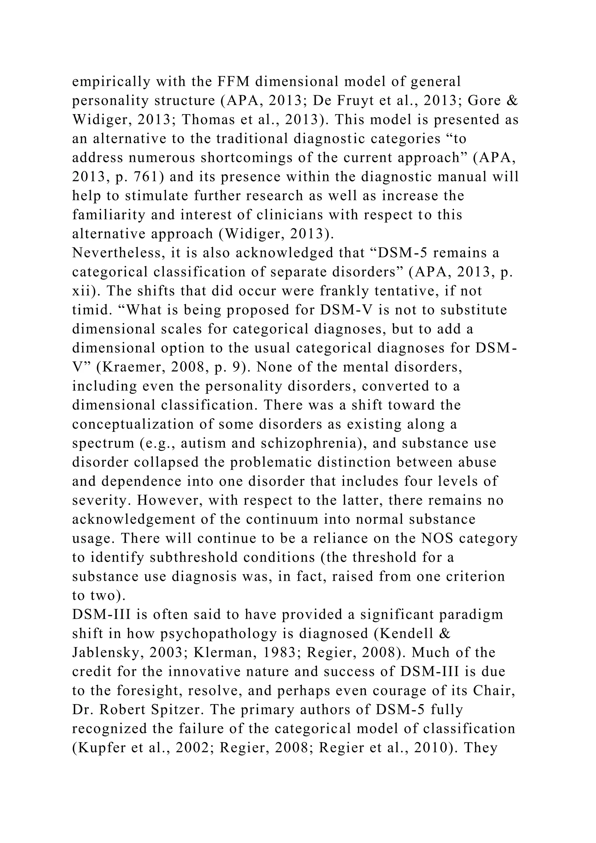 empirically with the FFM dimensional model of general
personality structure (APA, 2013; De Fruyt et al., 2013; Gore &
Widiger, 2013; Thomas et al., 2013). This model is presented as
an alternative to the traditional diagnostic categories “to
address numerous shortcomings of the current approach” (APA,
2013, p. 761) and its presence within the diagnostic manual will
help to stimulate further research as well as increase the
familiarity and interest of clinicians with respect to this
alternative approach (Widiger, 2013).
Nevertheless, it is also acknowledged that “DSM-5 remains a
categorical classification of separate disorders” (APA, 2013, p.
xii). The shifts that did occur were frankly tentative, if not
timid. “What is being proposed for DSM-V is not to substitute
dimensional scales for categorical diagnoses, but to add a
dimensional option to the usual categorical diagnoses for DSM-
V” (Kraemer, 2008, p. 9). None of the mental disorders,
including even the personality disorders, converted to a
dimensional classification. There was a shift toward the
conceptualization of some disorders as existing along a
spectrum (e.g., autism and schizophrenia), and substance use
disorder collapsed the problematic distinction between abuse
and dependence into one disorder that includes four levels of
severity. However, with respect to the latter, there remains no
acknowledgement of the continuum into normal substance
usage. There will continue to be a reliance on the NOS category
to identify subthreshold conditions (the threshold for a
substance use diagnosis was, in fact, raised from one criterion
to two).
DSM-III is often said to have provided a significant paradigm
shift in how psychopathology is diagnosed (Kendell &
Jablensky, 2003; Klerman, 1983; Regier, 2008). Much of the
credit for the innovative nature and success of DSM-III is due
to the foresight, resolve, and perhaps even courage of its Chair,
Dr. Robert Spitzer. The primary authors of DSM-5 fully
recognized the failure of the categorical model of classification
(Kupfer et al., 2002; Regier, 2008; Regier et al., 2010). They
 