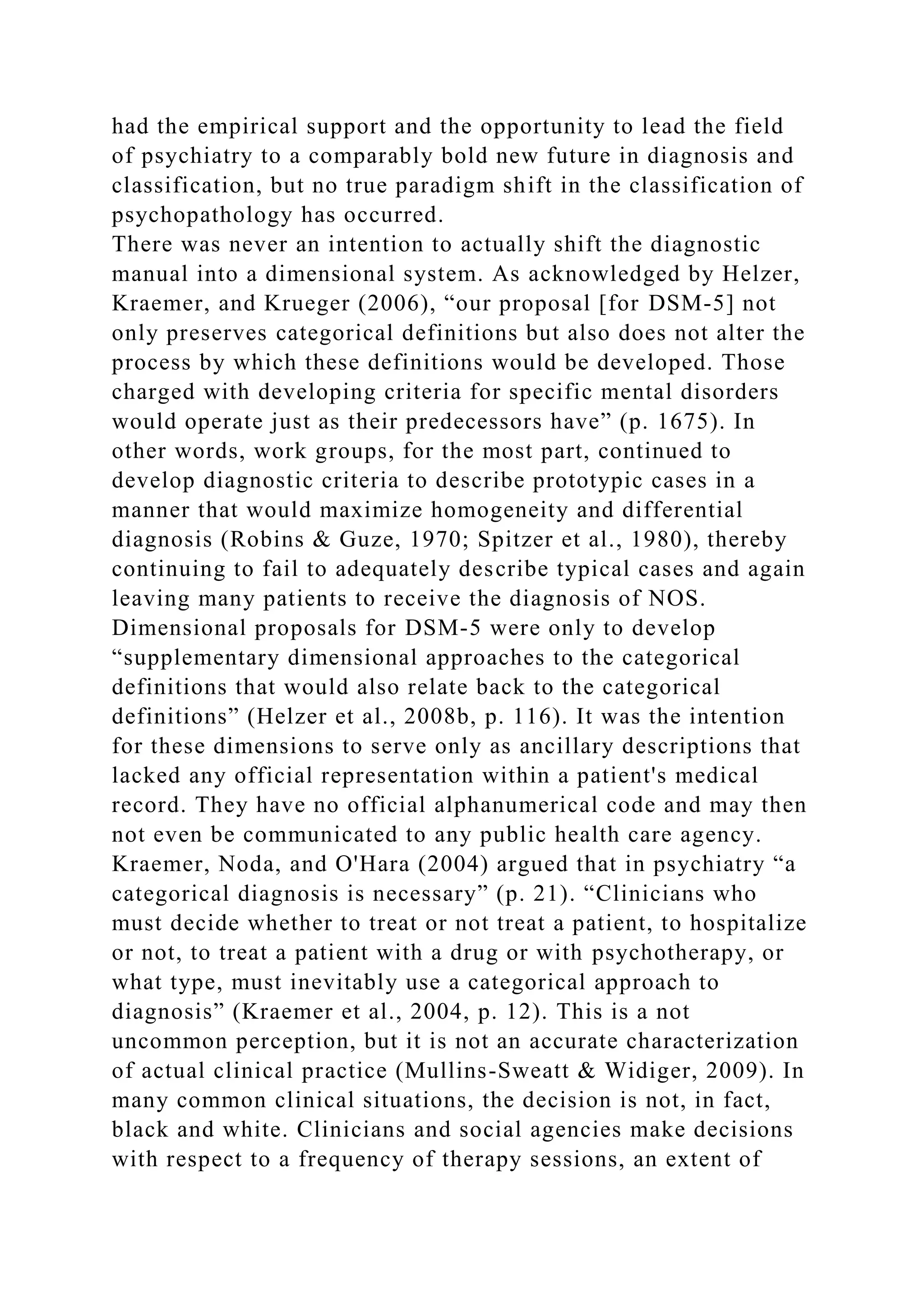had the empirical support and the opportunity to lead the field
of psychiatry to a comparably bold new future in diagnosis and
classification, but no true paradigm shift in the classification of
psychopathology has occurred.
There was never an intention to actually shift the diagnostic
manual into a dimensional system. As acknowledged by Helzer,
Kraemer, and Krueger (2006), “our proposal [for DSM-5] not
only preserves categorical definitions but also does not alter the
process by which these definitions would be developed. Those
charged with developing criteria for specific mental disorders
would operate just as their predecessors have” (p. 1675). In
other words, work groups, for the most part, continued to
develop diagnostic criteria to describe prototypic cases in a
manner that would maximize homogeneity and differential
diagnosis (Robins & Guze, 1970; Spitzer et al., 1980), thereby
continuing to fail to adequately describe typical cases and again
leaving many patients to receive the diagnosis of NOS.
Dimensional proposals for DSM-5 were only to develop
“supplementary dimensional approaches to the categorical
definitions that would also relate back to the categorical
definitions” (Helzer et al., 2008b, p. 116). It was the intention
for these dimensions to serve only as ancillary descriptions that
lacked any official representation within a patient's medical
record. They have no official alphanumerical code and may then
not even be communicated to any public health care agency.
Kraemer, Noda, and O'Hara (2004) argued that in psychiatry “a
categorical diagnosis is necessary” (p. 21). “Clinicians who
must decide whether to treat or not treat a patient, to hospitalize
or not, to treat a patient with a drug or with psychotherapy, or
what type, must inevitably use a categorical approach to
diagnosis” (Kraemer et al., 2004, p. 12). This is a not
uncommon perception, but it is not an accurate characterization
of actual clinical practice (Mullins-Sweatt & Widiger, 2009). In
many common clinical situations, the decision is not, in fact,
black and white. Clinicians and social agencies make decisions
with respect to a frequency of therapy sessions, an extent of
 