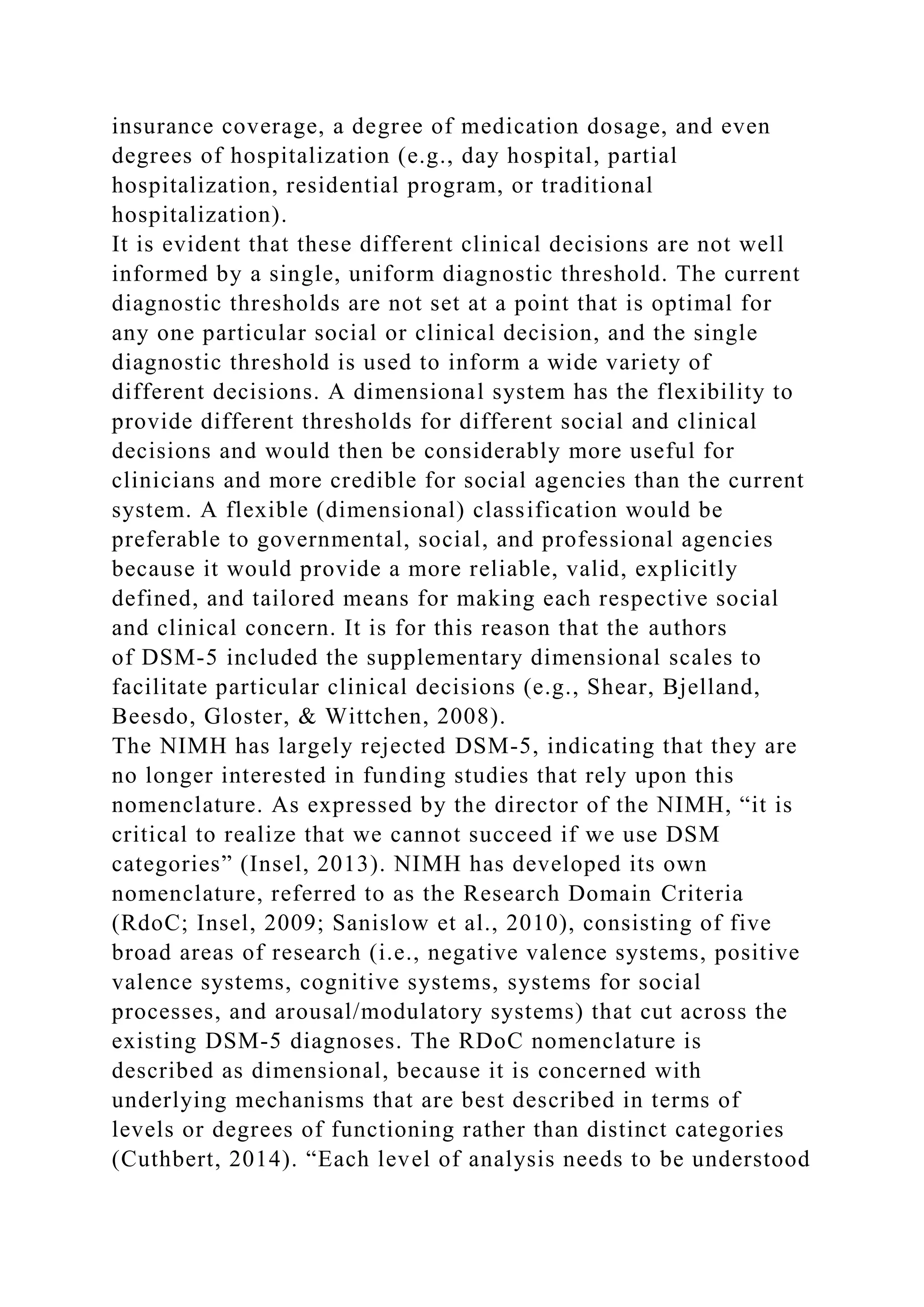 insurance coverage, a degree of medication dosage, and even
degrees of hospitalization (e.g., day hospital, partial
hospitalization, residential program, or traditional
hospitalization).
It is evident that these different clinical decisions are not well
informed by a single, uniform diagnostic threshold. The current
diagnostic thresholds are not set at a point that is optimal for
any one particular social or clinical decision, and the single
diagnostic threshold is used to inform a wide variety of
different decisions. A dimensional system has the flexibility to
provide different thresholds for different social and clinical
decisions and would then be considerably more useful for
clinicians and more credible for social agencies than the current
system. A flexible (dimensional) classification would be
preferable to governmental, social, and professional agencies
because it would provide a more reliable, valid, explicitly
defined, and tailored means for making each respective social
and clinical concern. It is for this reason that the authors
of DSM-5 included the supplementary dimensional scales to
facilitate particular clinical decisions (e.g., Shear, Bjelland,
Beesdo, Gloster, & Wittchen, 2008).
The NIMH has largely rejected DSM-5, indicating that they are
no longer interested in funding studies that rely upon this
nomenclature. As expressed by the director of the NIMH, “it is
critical to realize that we cannot succeed if we use DSM
categories” (Insel, 2013). NIMH has developed its own
nomenclature, referred to as the Research Domain Criteria
(RdoC; Insel, 2009; Sanislow et al., 2010), consisting of five
broad areas of research (i.e., negative valence systems, positive
valence systems, cognitive systems, systems for social
processes, and arousal/modulatory systems) that cut across the
existing DSM-5 diagnoses. The RDoC nomenclature is
described as dimensional, because it is concerned with
underlying mechanisms that are best described in terms of
levels or degrees of functioning rather than distinct categories
(Cuthbert, 2014). “Each level of analysis needs to be understood
 