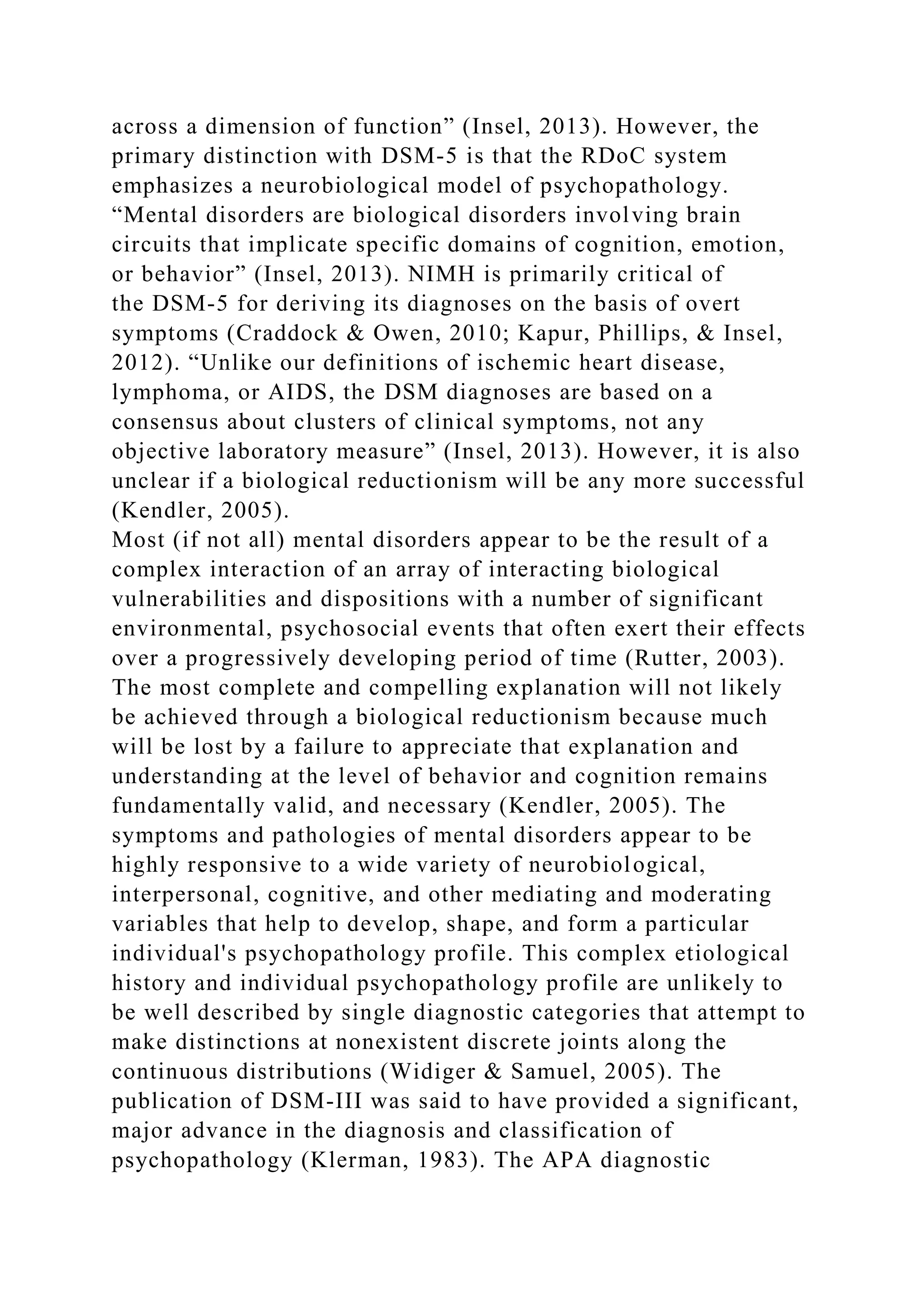 across a dimension of function” (Insel, 2013). However, the
primary distinction with DSM-5 is that the RDoC system
emphasizes a neurobiological model of psychopathology.
“Mental disorders are biological disorders involving brain
circuits that implicate specific domains of cognition, emotion,
or behavior” (Insel, 2013). NIMH is primarily critical of
the DSM-5 for deriving its diagnoses on the basis of overt
symptoms (Craddock & Owen, 2010; Kapur, Phillips, & Insel,
2012). “Unlike our definitions of ischemic heart disease,
lymphoma, or AIDS, the DSM diagnoses are based on a
consensus about clusters of clinical symptoms, not any
objective laboratory measure” (Insel, 2013). However, it is also
unclear if a biological reductionism will be any more successful
(Kendler, 2005).
Most (if not all) mental disorders appear to be the result of a
complex interaction of an array of interacting biological
vulnerabilities and dispositions with a number of significant
environmental, psychosocial events that often exert their effects
over a progressively developing period of time (Rutter, 2003).
The most complete and compelling explanation will not likely
be achieved through a biological reductionism because much
will be lost by a failure to appreciate that explanation and
understanding at the level of behavior and cognition remains
fundamentally valid, and necessary (Kendler, 2005). The
symptoms and pathologies of mental disorders appear to be
highly responsive to a wide variety of neurobiological,
interpersonal, cognitive, and other mediating and moderating
variables that help to develop, shape, and form a particular
individual's psychopathology profile. This complex etiological
history and individual psychopathology profile are unlikely to
be well described by single diagnostic categories that attempt to
make distinctions at nonexistent discrete joints along the
continuous distributions (Widiger & Samuel, 2005). The
publication of DSM-III was said to have provided a significant,
major advance in the diagnosis and classification of
psychopathology (Klerman, 1983). The APA diagnostic
 