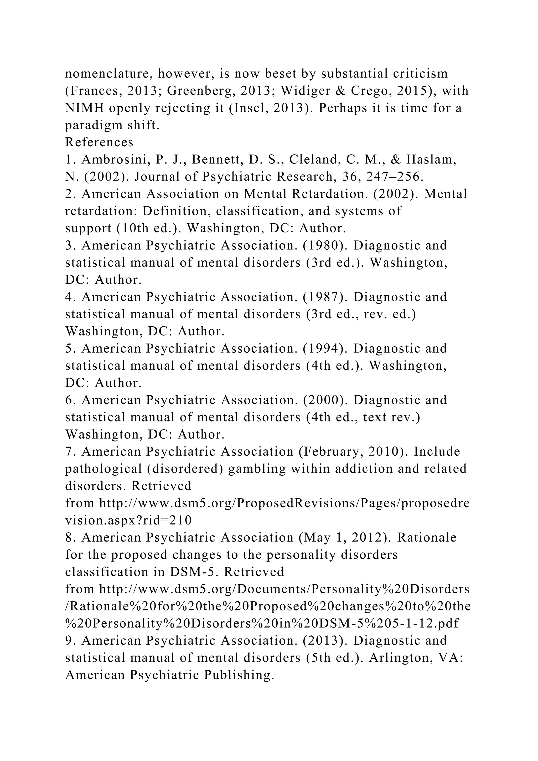 nomenclature, however, is now beset by substantial criticism
(Frances, 2013; Greenberg, 2013; Widiger & Crego, 2015), with
NIMH openly rejecting it (Insel, 2013). Perhaps it is time for a
paradigm shift.
References
1. Ambrosini, P. J., Bennett, D. S., Cleland, C. M., & Haslam,
N. (2002). Journal of Psychiatric Research, 36, 247–256.
2. American Association on Mental Retardation. (2002). Mental
retardation: Definition, classification, and systems of
support (10th ed.). Washington, DC: Author.
3. American Psychiatric Association. (1980). Diagnostic and
statistical manual of mental disorders (3rd ed.). Washington,
DC: Author.
4. American Psychiatric Association. (1987). Diagnostic and
statistical manual of mental disorders (3rd ed., rev. ed.)
Washington, DC: Author.
5. American Psychiatric Association. (1994). Diagnostic and
statistical manual of mental disorders (4th ed.). Washington,
DC: Author.
6. American Psychiatric Association. (2000). Diagnostic and
statistical manual of mental disorders (4th ed., text rev.)
Washington, DC: Author.
7. American Psychiatric Association (February, 2010). Include
pathological (disordered) gambling within addiction and related
disorders. Retrieved
from http://www.dsm5.org/ProposedRevisions/Pages/proposedre
vision.aspx?rid=210
8. American Psychiatric Association (May 1, 2012). Rationale
for the proposed changes to the personality disorders
classification in DSM-5. Retrieved
from http://www.dsm5.org/Documents/Personality%20Disorders
/Rationale%20for%20the%20Proposed%20changes%20to%20the
%20Personality%20Disorders%20in%20DSM-5%205-1-12.pdf
9. American Psychiatric Association. (2013). Diagnostic and
statistical manual of mental disorders (5th ed.). Arlington, VA:
American Psychiatric Publishing.
 