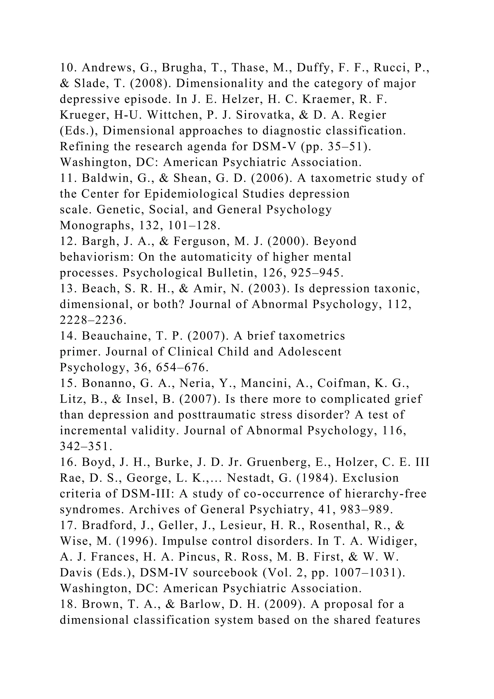 10. Andrews, G., Brugha, T., Thase, M., Duffy, F. F., Rucci, P.,
& Slade, T. (2008). Dimensionality and the category of major
depressive episode. In J. E. Helzer, H. C. Kraemer, R. F.
Krueger, H-U. Wittchen, P. J. Sirovatka, & D. A. Regier
(Eds.), Dimensional approaches to diagnostic classification.
Refining the research agenda for DSM-V (pp. 35–51).
Washington, DC: American Psychiatric Association.
11. Baldwin, G., & Shean, G. D. (2006). A taxometric study of
the Center for Epidemiological Studies depression
scale. Genetic, Social, and General Psychology
Monographs, 132, 101–128.
12. Bargh, J. A., & Ferguson, M. J. (2000). Beyond
behaviorism: On the automaticity of higher mental
processes. Psychological Bulletin, 126, 925–945.
13. Beach, S. R. H., & Amir, N. (2003). Is depression taxonic,
dimensional, or both? Journal of Abnormal Psychology, 112,
2228–2236.
14. Beauchaine, T. P. (2007). A brief taxometrics
primer. Journal of Clinical Child and Adolescent
Psychology, 36, 654–676.
15. Bonanno, G. A., Neria, Y., Mancini, A., Coifman, K. G.,
Litz, B., & Insel, B. (2007). Is there more to complicated grief
than depression and posttraumatic stress disorder? A test of
incremental validity. Journal of Abnormal Psychology, 116,
342–351.
16. Boyd, J. H., Burke, J. D. Jr. Gruenberg, E., Holzer, C. E. III
Rae, D. S., George, L. K.,… Nestadt, G. (1984). Exclusion
criteria of DSM-III: A study of co-occurrence of hierarchy-free
syndromes. Archives of General Psychiatry, 41, 983–989.
17. Bradford, J., Geller, J., Lesieur, H. R., Rosenthal, R., &
Wise, M. (1996). Impulse control disorders. In T. A. Widiger,
A. J. Frances, H. A. Pincus, R. Ross, M. B. First, & W. W.
Davis (Eds.), DSM-IV sourcebook (Vol. 2, pp. 1007–1031).
Washington, DC: American Psychiatric Association.
18. Brown, T. A., & Barlow, D. H. (2009). A proposal for a
dimensional classification system based on the shared features
 