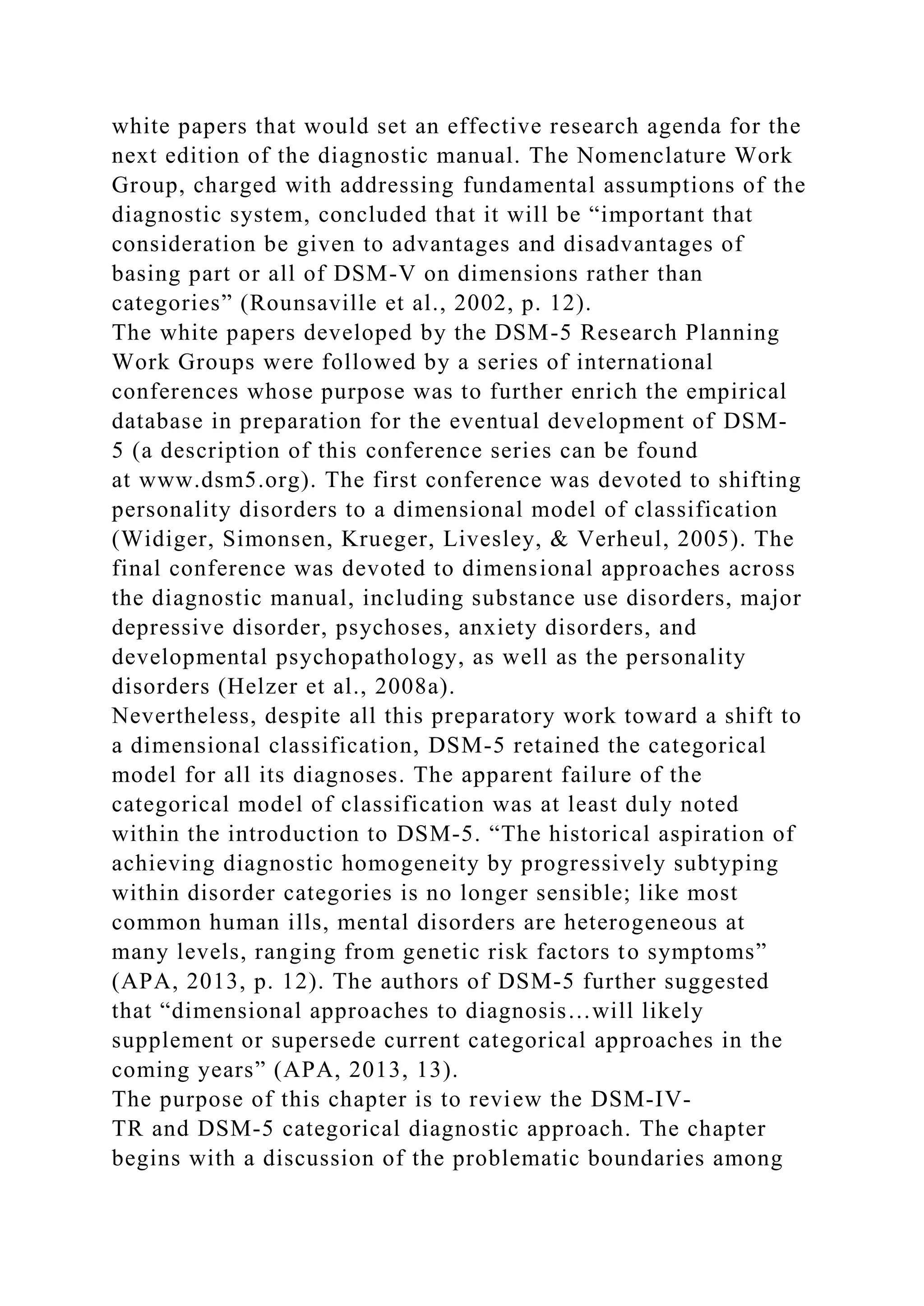 white papers that would set an effective research agenda for the
next edition of the diagnostic manual. The Nomenclature Work
Group, charged with addressing fundamental assumptions of the
diagnostic system, concluded that it will be “important that
consideration be given to advantages and disadvantages of
basing part or all of DSM-V on dimensions rather than
categories” (Rounsaville et al., 2002, p. 12).
The white papers developed by the DSM-5 Research Planning
Work Groups were followed by a series of international
conferences whose purpose was to further enrich the empirical
database in preparation for the eventual development of DSM-
5 (a description of this conference series can be found
at www.dsm5.org). The first conference was devoted to shifting
personality disorders to a dimensional model of classification
(Widiger, Simonsen, Krueger, Livesley, & Verheul, 2005). The
final conference was devoted to dimensional approaches across
the diagnostic manual, including substance use disorders, major
depressive disorder, psychoses, anxiety disorders, and
developmental psychopathology, as well as the personality
disorders (Helzer et al., 2008a).
Nevertheless, despite all this preparatory work toward a shift to
a dimensional classification, DSM-5 retained the categorical
model for all its diagnoses. The apparent failure of the
categorical model of classification was at least duly noted
within the introduction to DSM-5. “The historical aspiration of
achieving diagnostic homogeneity by progressively subtyping
within disorder categories is no longer sensible; like most
common human ills, mental disorders are heterogeneous at
many levels, ranging from genetic risk factors to symptoms”
(APA, 2013, p. 12). The authors of DSM-5 further suggested
that “dimensional approaches to diagnosis…will likely
supplement or supersede current categorical approaches in the
coming years” (APA, 2013, 13).
The purpose of this chapter is to review the DSM-IV-
TR and DSM-5 categorical diagnostic approach. The chapter
begins with a discussion of the problematic boundaries among
 