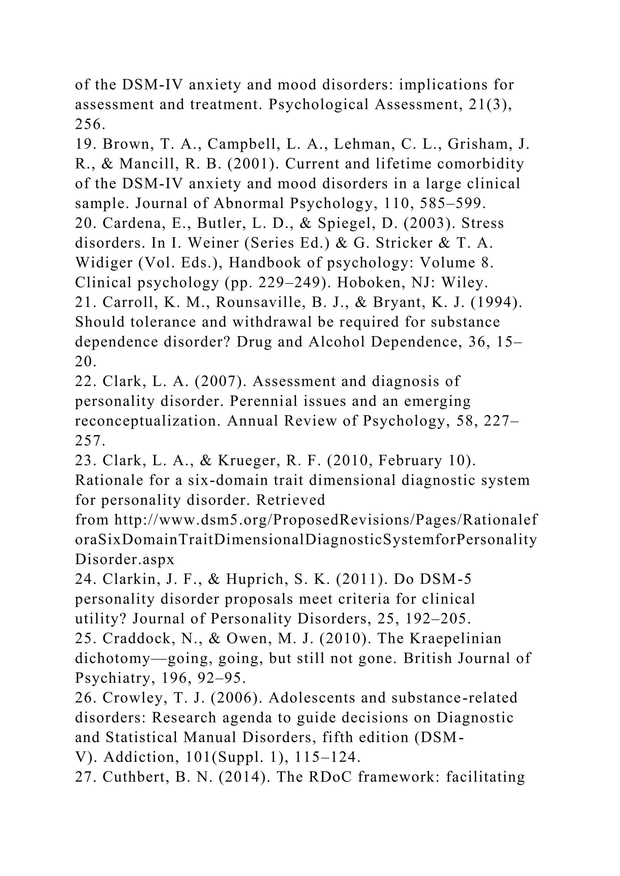 of the DSM-IV anxiety and mood disorders: implications for
assessment and treatment. Psychological Assessment, 21(3),
256.
19. Brown, T. A., Campbell, L. A., Lehman, C. L., Grisham, J.
R., & Mancill, R. B. (2001). Current and lifetime comorbidity
of the DSM-IV anxiety and mood disorders in a large clinical
sample. Journal of Abnormal Psychology, 110, 585–599.
20. Cardena, E., Butler, L. D., & Spiegel, D. (2003). Stress
disorders. In I. Weiner (Series Ed.) & G. Stricker & T. A.
Widiger (Vol. Eds.), Handbook of psychology: Volume 8.
Clinical psychology (pp. 229–249). Hoboken, NJ: Wiley.
21. Carroll, K. M., Rounsaville, B. J., & Bryant, K. J. (1994).
Should tolerance and withdrawal be required for substance
dependence disorder? Drug and Alcohol Dependence, 36, 15–
20.
22. Clark, L. A. (2007). Assessment and diagnosis of
personality disorder. Perennial issues and an emerging
reconceptualization. Annual Review of Psychology, 58, 227–
257.
23. Clark, L. A., & Krueger, R. F. (2010, February 10).
Rationale for a six-domain trait dimensional diagnostic system
for personality disorder. Retrieved
from http://www.dsm5.org/ProposedRevisions/Pages/Rationalef
oraSixDomainTraitDimensionalDiagnosticSystemforPersonality
Disorder.aspx
24. Clarkin, J. F., & Huprich, S. K. (2011). Do DSM-5
personality disorder proposals meet criteria for clinical
utility? Journal of Personality Disorders, 25, 192–205.
25. Craddock, N., & Owen, M. J. (2010). The Kraepelinian
dichotomy—going, going, but still not gone. British Journal of
Psychiatry, 196, 92–95.
26. Crowley, T. J. (2006). Adolescents and substance-related
disorders: Research agenda to guide decisions on Diagnostic
and Statistical Manual Disorders, fifth edition (DSM-
V). Addiction, 101(Suppl. 1), 115–124.
27. Cuthbert, B. N. (2014). The RDoC framework: facilitating
 