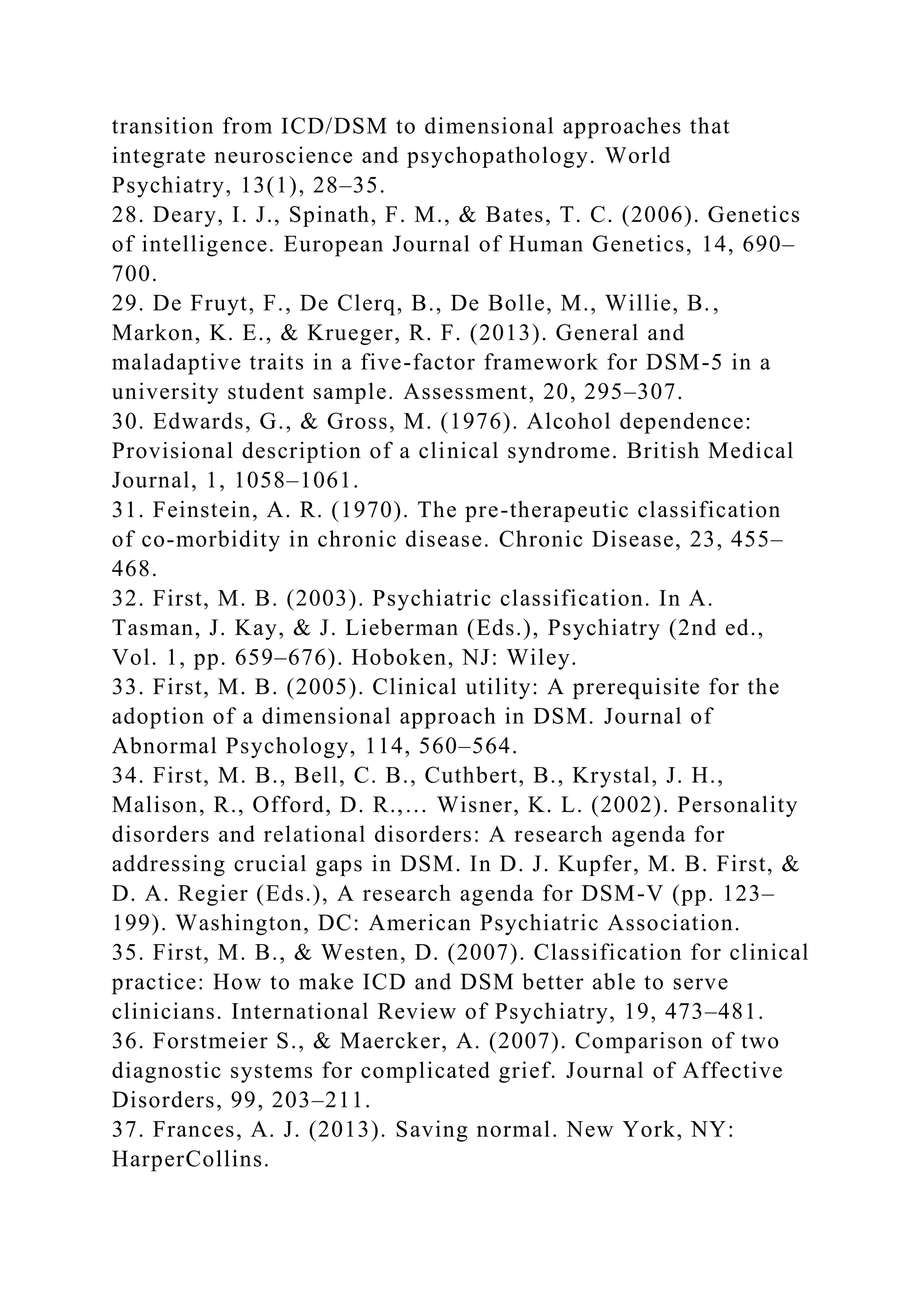 transition from ICD/DSM to dimensional approaches that
integrate neuroscience and psychopathology. World
Psychiatry, 13(1), 28–35.
28. Deary, I. J., Spinath, F. M., & Bates, T. C. (2006). Genetics
of intelligence. European Journal of Human Genetics, 14, 690–
700.
29. De Fruyt, F., De Clerq, B., De Bolle, M., Willie, B.,
Markon, K. E., & Krueger, R. F. (2013). General and
maladaptive traits in a five-factor framework for DSM-5 in a
university student sample. Assessment, 20, 295–307.
30. Edwards, G., & Gross, M. (1976). Alcohol dependence:
Provisional description of a clinical syndrome. British Medical
Journal, 1, 1058–1061.
31. Feinstein, A. R. (1970). The pre-therapeutic classification
of co-morbidity in chronic disease. Chronic Disease, 23, 455–
468.
32. First, M. B. (2003). Psychiatric classification. In A.
Tasman, J. Kay, & J. Lieberman (Eds.), Psychiatry (2nd ed.,
Vol. 1, pp. 659–676). Hoboken, NJ: Wiley.
33. First, M. B. (2005). Clinical utility: A prerequisite for the
adoption of a dimensional approach in DSM. Journal of
Abnormal Psychology, 114, 560–564.
34. First, M. B., Bell, C. B., Cuthbert, B., Krystal, J. H.,
Malison, R., Offord, D. R.,… Wisner, K. L. (2002). Personality
disorders and relational disorders: A research agenda for
addressing crucial gaps in DSM. In D. J. Kupfer, M. B. First, &
D. A. Regier (Eds.), A research agenda for DSM-V (pp. 123–
199). Washington, DC: American Psychiatric Association.
35. First, M. B., & Westen, D. (2007). Classification for clinical
practice: How to make ICD and DSM better able to serve
clinicians. International Review of Psychiatry, 19, 473–481.
36. Forstmeier S., & Maercker, A. (2007). Comparison of two
diagnostic systems for complicated grief. Journal of Affective
Disorders, 99, 203–211.
37. Frances, A. J. (2013). Saving normal. New York, NY:
HarperCollins.
 
