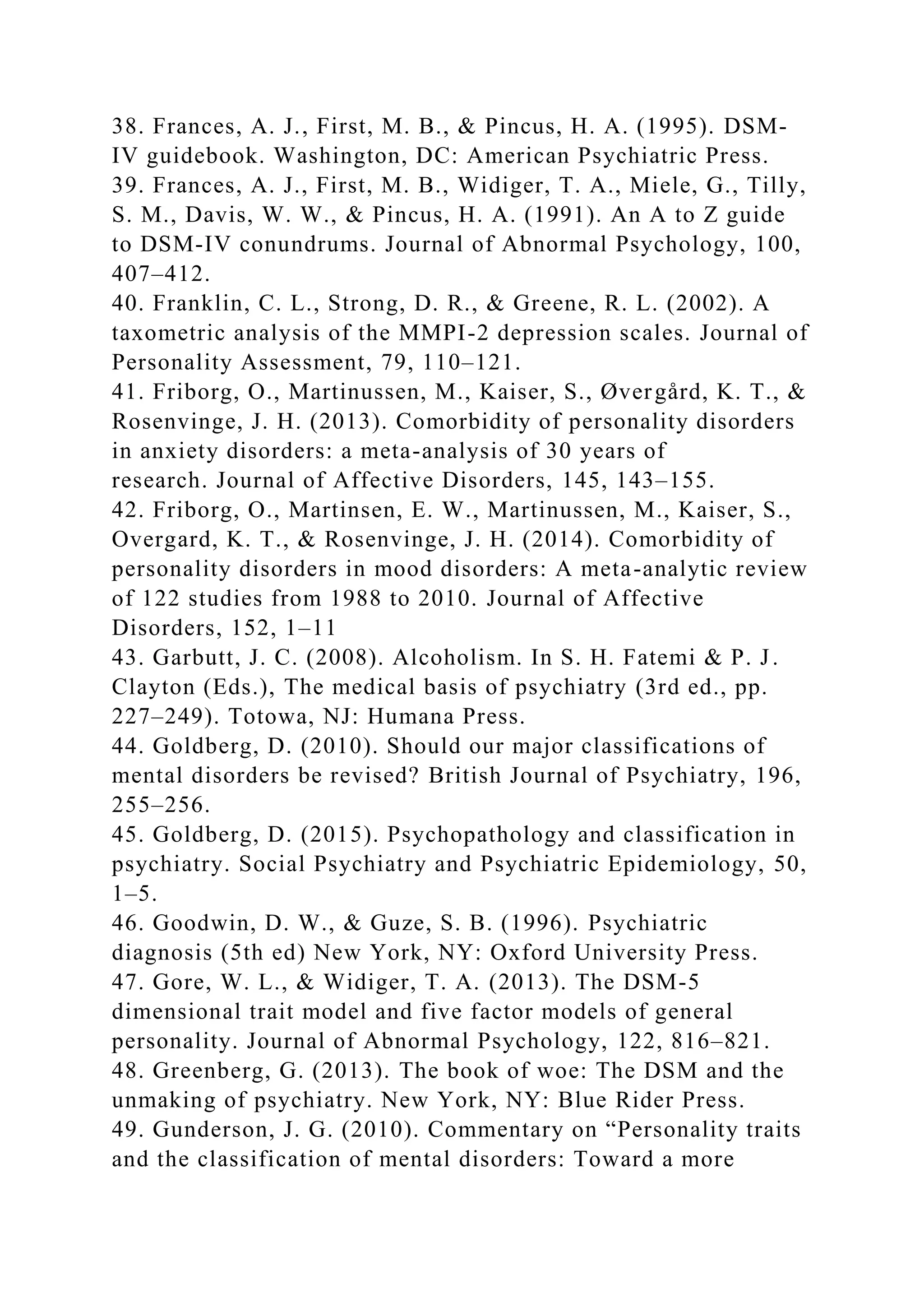 38. Frances, A. J., First, M. B., & Pincus, H. A. (1995). DSM-
IV guidebook. Washington, DC: American Psychiatric Press.
39. Frances, A. J., First, M. B., Widiger, T. A., Miele, G., Tilly,
S. M., Davis, W. W., & Pincus, H. A. (1991). An A to Z guide
to DSM-IV conundrums. Journal of Abnormal Psychology, 100,
407–412.
40. Franklin, C. L., Strong, D. R., & Greene, R. L. (2002). A
taxometric analysis of the MMPI-2 depression scales. Journal of
Personality Assessment, 79, 110–121.
41. Friborg, O., Martinussen, M., Kaiser, S., Øvergård, K. T., &
Rosenvinge, J. H. (2013). Comorbidity of personality disorders
in anxiety disorders: a meta-analysis of 30 years of
research. Journal of Affective Disorders, 145, 143–155.
42. Friborg, O., Martinsen, E. W., Martinussen, M., Kaiser, S.,
Overgard, K. T., & Rosenvinge, J. H. (2014). Comorbidity of
personality disorders in mood disorders: A meta-analytic review
of 122 studies from 1988 to 2010. Journal of Affective
Disorders, 152, 1–11
43. Garbutt, J. C. (2008). Alcoholism. In S. H. Fatemi & P. J.
Clayton (Eds.), The medical basis of psychiatry (3rd ed., pp.
227–249). Totowa, NJ: Humana Press.
44. Goldberg, D. (2010). Should our major classifications of
mental disorders be revised? British Journal of Psychiatry, 196,
255–256.
45. Goldberg, D. (2015). Psychopathology and classification in
psychiatry. Social Psychiatry and Psychiatric Epidemiology, 50,
1–5.
46. Goodwin, D. W., & Guze, S. B. (1996). Psychiatric
diagnosis (5th ed) New York, NY: Oxford University Press.
47. Gore, W. L., & Widiger, T. A. (2013). The DSM-5
dimensional trait model and five factor models of general
personality. Journal of Abnormal Psychology, 122, 816–821.
48. Greenberg, G. (2013). The book of woe: The DSM and the
unmaking of psychiatry. New York, NY: Blue Rider Press.
49. Gunderson, J. G. (2010). Commentary on “Personality traits
and the classification of mental disorders: Toward a more
 