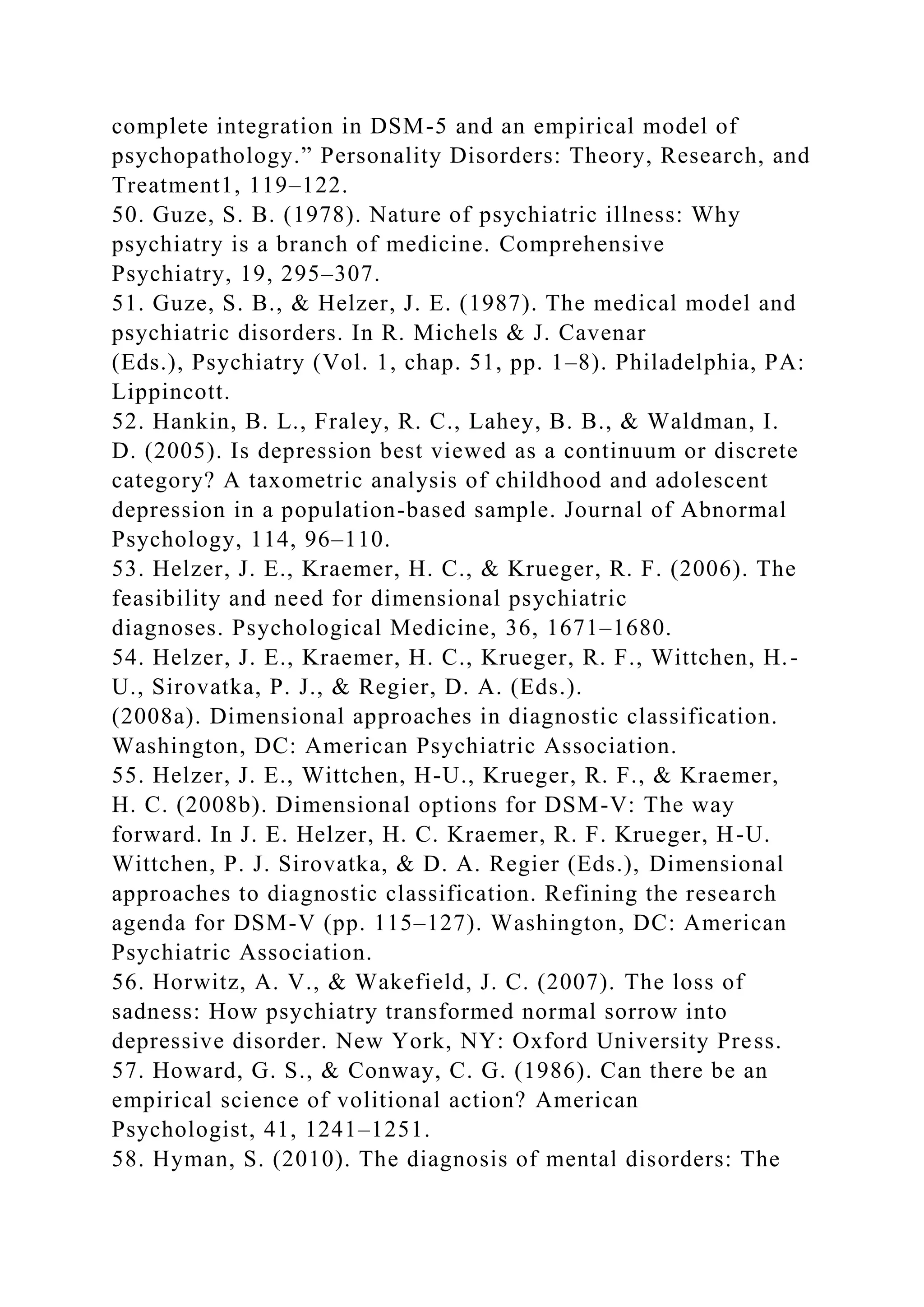 complete integration in DSM-5 and an empirical model of
psychopathology.” Personality Disorders: Theory, Research, and
Treatment1, 119–122.
50. Guze, S. B. (1978). Nature of psychiatric illness: Why
psychiatry is a branch of medicine. Comprehensive
Psychiatry, 19, 295–307.
51. Guze, S. B., & Helzer, J. E. (1987). The medical model and
psychiatric disorders. In R. Michels & J. Cavenar
(Eds.), Psychiatry (Vol. 1, chap. 51, pp. 1–8). Philadelphia, PA:
Lippincott.
52. Hankin, B. L., Fraley, R. C., Lahey, B. B., & Waldman, I.
D. (2005). Is depression best viewed as a continuum or discrete
category? A taxometric analysis of childhood and adolescent
depression in a population-based sample. Journal of Abnormal
Psychology, 114, 96–110.
53. Helzer, J. E., Kraemer, H. C., & Krueger, R. F. (2006). The
feasibility and need for dimensional psychiatric
diagnoses. Psychological Medicine, 36, 1671–1680.
54. Helzer, J. E., Kraemer, H. C., Krueger, R. F., Wittchen, H.-
U., Sirovatka, P. J., & Regier, D. A. (Eds.).
(2008a). Dimensional approaches in diagnostic classification.
Washington, DC: American Psychiatric Association.
55. Helzer, J. E., Wittchen, H-U., Krueger, R. F., & Kraemer,
H. C. (2008b). Dimensional options for DSM-V: The way
forward. In J. E. Helzer, H. C. Kraemer, R. F. Krueger, H-U.
Wittchen, P. J. Sirovatka, & D. A. Regier (Eds.), Dimensional
approaches to diagnostic classification. Refining the research
agenda for DSM-V (pp. 115–127). Washington, DC: American
Psychiatric Association.
56. Horwitz, A. V., & Wakefield, J. C. (2007). The loss of
sadness: How psychiatry transformed normal sorrow into
depressive disorder. New York, NY: Oxford University Press.
57. Howard, G. S., & Conway, C. G. (1986). Can there be an
empirical science of volitional action? American
Psychologist, 41, 1241–1251.
58. Hyman, S. (2010). The diagnosis of mental disorders: The
 