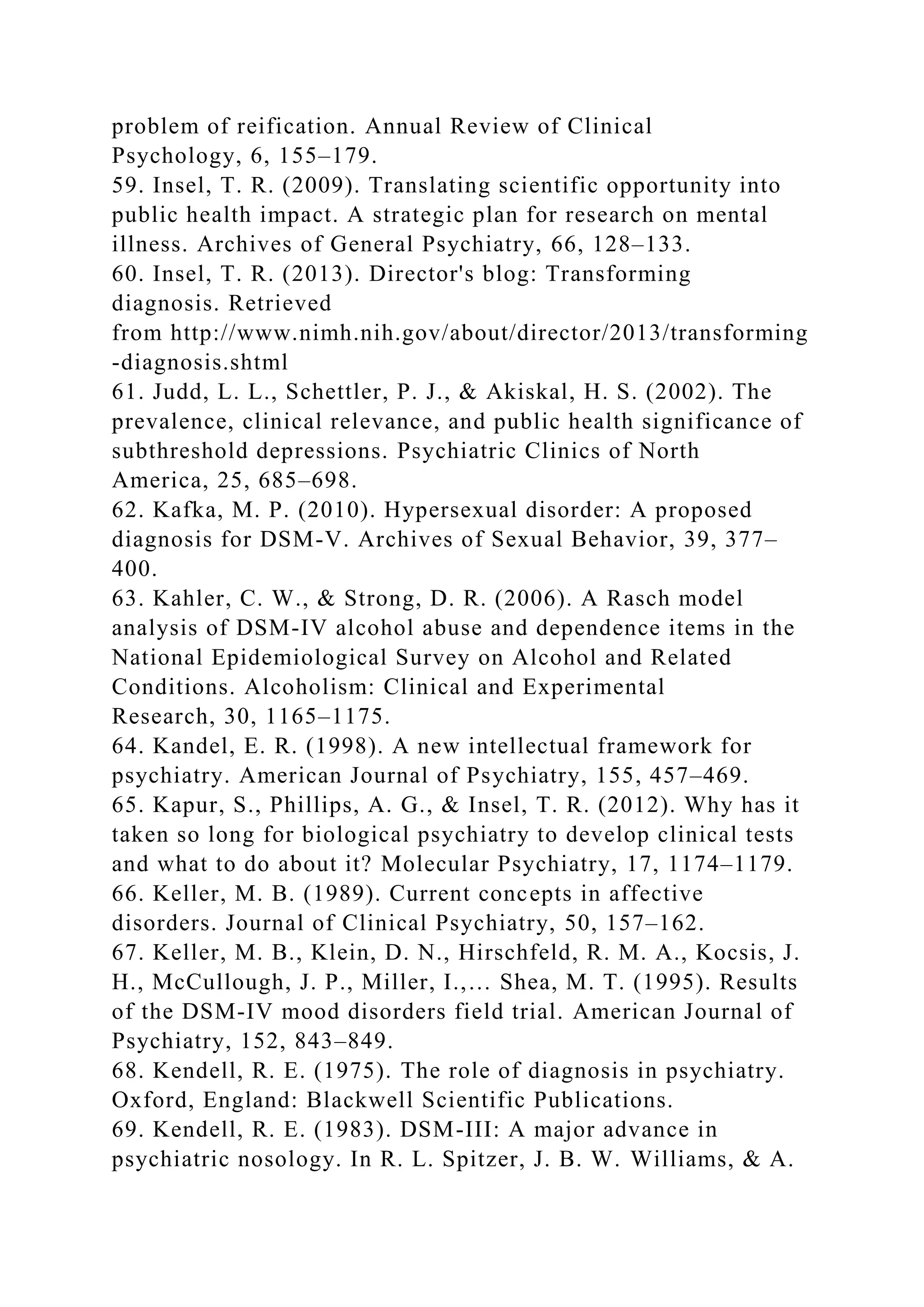 problem of reification. Annual Review of Clinical
Psychology, 6, 155–179.
59. Insel, T. R. (2009). Translating scientific opportunity into
public health impact. A strategic plan for research on mental
illness. Archives of General Psychiatry, 66, 128–133.
60. Insel, T. R. (2013). Director's blog: Transforming
diagnosis. Retrieved
from http://www.nimh.nih.gov/about/director/2013/transforming
-diagnosis.shtml
61. Judd, L. L., Schettler, P. J., & Akiskal, H. S. (2002). The
prevalence, clinical relevance, and public health significance of
subthreshold depressions. Psychiatric Clinics of North
America, 25, 685–698.
62. Kafka, M. P. (2010). Hypersexual disorder: A proposed
diagnosis for DSM-V. Archives of Sexual Behavior, 39, 377–
400.
63. Kahler, C. W., & Strong, D. R. (2006). A Rasch model
analysis of DSM-IV alcohol abuse and dependence items in the
National Epidemiological Survey on Alcohol and Related
Conditions. Alcoholism: Clinical and Experimental
Research, 30, 1165–1175.
64. Kandel, E. R. (1998). A new intellectual framework for
psychiatry. American Journal of Psychiatry, 155, 457–469.
65. Kapur, S., Phillips, A. G., & Insel, T. R. (2012). Why has it
taken so long for biological psychiatry to develop clinical tests
and what to do about it? Molecular Psychiatry, 17, 1174–1179.
66. Keller, M. B. (1989). Current concepts in affective
disorders. Journal of Clinical Psychiatry, 50, 157–162.
67. Keller, M. B., Klein, D. N., Hirschfeld, R. M. A., Kocsis, J.
H., McCullough, J. P., Miller, I.,… Shea, M. T. (1995). Results
of the DSM-IV mood disorders field trial. American Journal of
Psychiatry, 152, 843–849.
68. Kendell, R. E. (1975). The role of diagnosis in psychiatry.
Oxford, England: Blackwell Scientific Publications.
69. Kendell, R. E. (1983). DSM-III: A major advance in
psychiatric nosology. In R. L. Spitzer, J. B. W. Williams, & A.
 