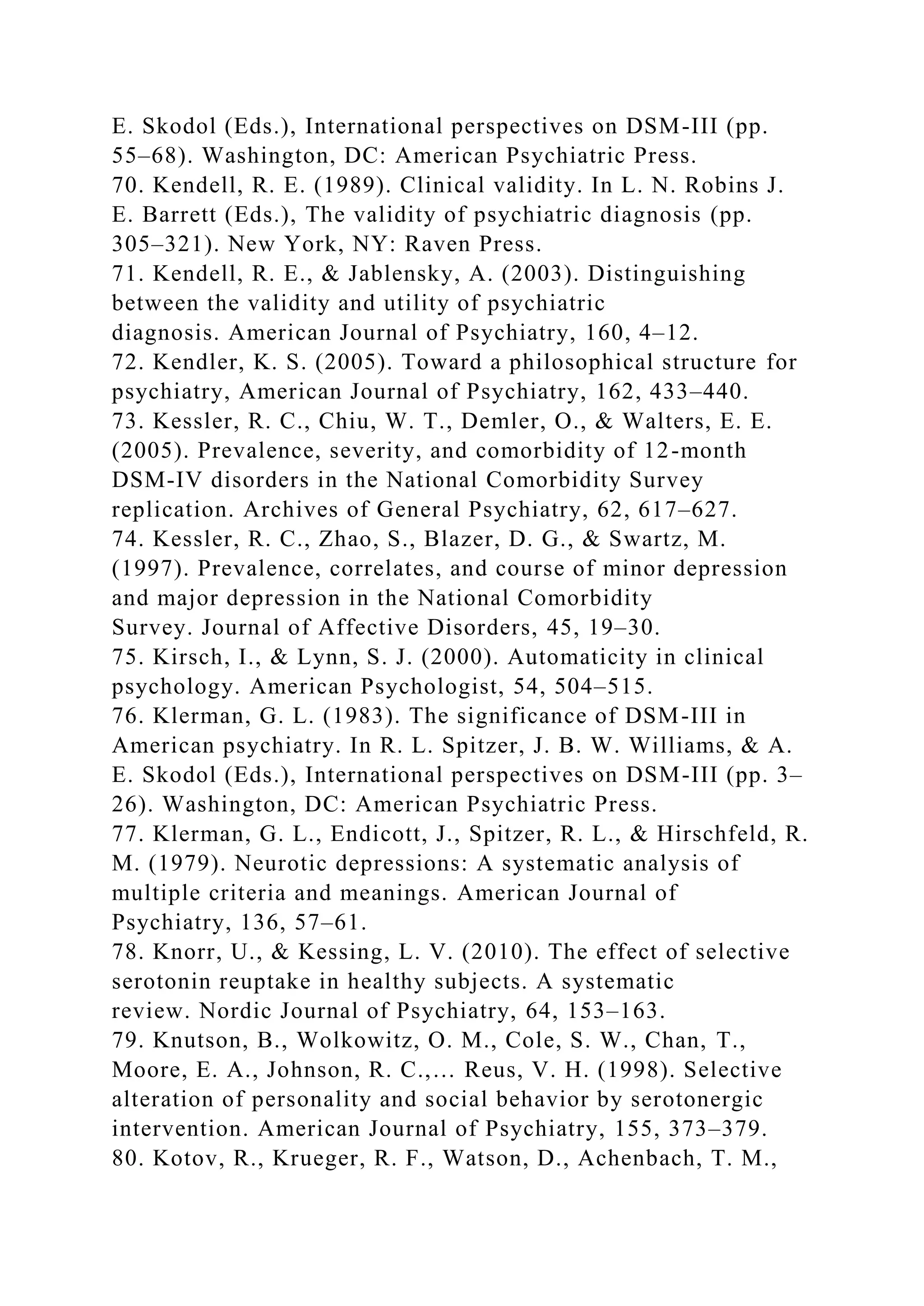E. Skodol (Eds.), International perspectives on DSM-III (pp.
55–68). Washington, DC: American Psychiatric Press.
70. Kendell, R. E. (1989). Clinical validity. In L. N. Robins J.
E. Barrett (Eds.), The validity of psychiatric diagnosis (pp.
305–321). New York, NY: Raven Press.
71. Kendell, R. E., & Jablensky, A. (2003). Distinguishing
between the validity and utility of psychiatric
diagnosis. American Journal of Psychiatry, 160, 4–12.
72. Kendler, K. S. (2005). Toward a philosophical structure for
psychiatry, American Journal of Psychiatry, 162, 433–440.
73. Kessler, R. C., Chiu, W. T., Demler, O., & Walters, E. E.
(2005). Prevalence, severity, and comorbidity of 12-month
DSM-IV disorders in the National Comorbidity Survey
replication. Archives of General Psychiatry, 62, 617–627.
74. Kessler, R. C., Zhao, S., Blazer, D. G., & Swartz, M.
(1997). Prevalence, correlates, and course of minor depression
and major depression in the National Comorbidity
Survey. Journal of Affective Disorders, 45, 19–30.
75. Kirsch, I., & Lynn, S. J. (2000). Automaticity in clinical
psychology. American Psychologist, 54, 504–515.
76. Klerman, G. L. (1983). The significance of DSM-III in
American psychiatry. In R. L. Spitzer, J. B. W. Williams, & A.
E. Skodol (Eds.), International perspectives on DSM-III (pp. 3–
26). Washington, DC: American Psychiatric Press.
77. Klerman, G. L., Endicott, J., Spitzer, R. L., & Hirschfeld, R.
M. (1979). Neurotic depressions: A systematic analysis of
multiple criteria and meanings. American Journal of
Psychiatry, 136, 57–61.
78. Knorr, U., & Kessing, L. V. (2010). The effect of selective
serotonin reuptake in healthy subjects. A systematic
review. Nordic Journal of Psychiatry, 64, 153–163.
79. Knutson, B., Wolkowitz, O. M., Cole, S. W., Chan, T.,
Moore, E. A., Johnson, R. C.,… Reus, V. H. (1998). Selective
alteration of personality and social behavior by serotonergic
intervention. American Journal of Psychiatry, 155, 373–379.
80. Kotov, R., Krueger, R. F., Watson, D., Achenbach, T. M.,
 