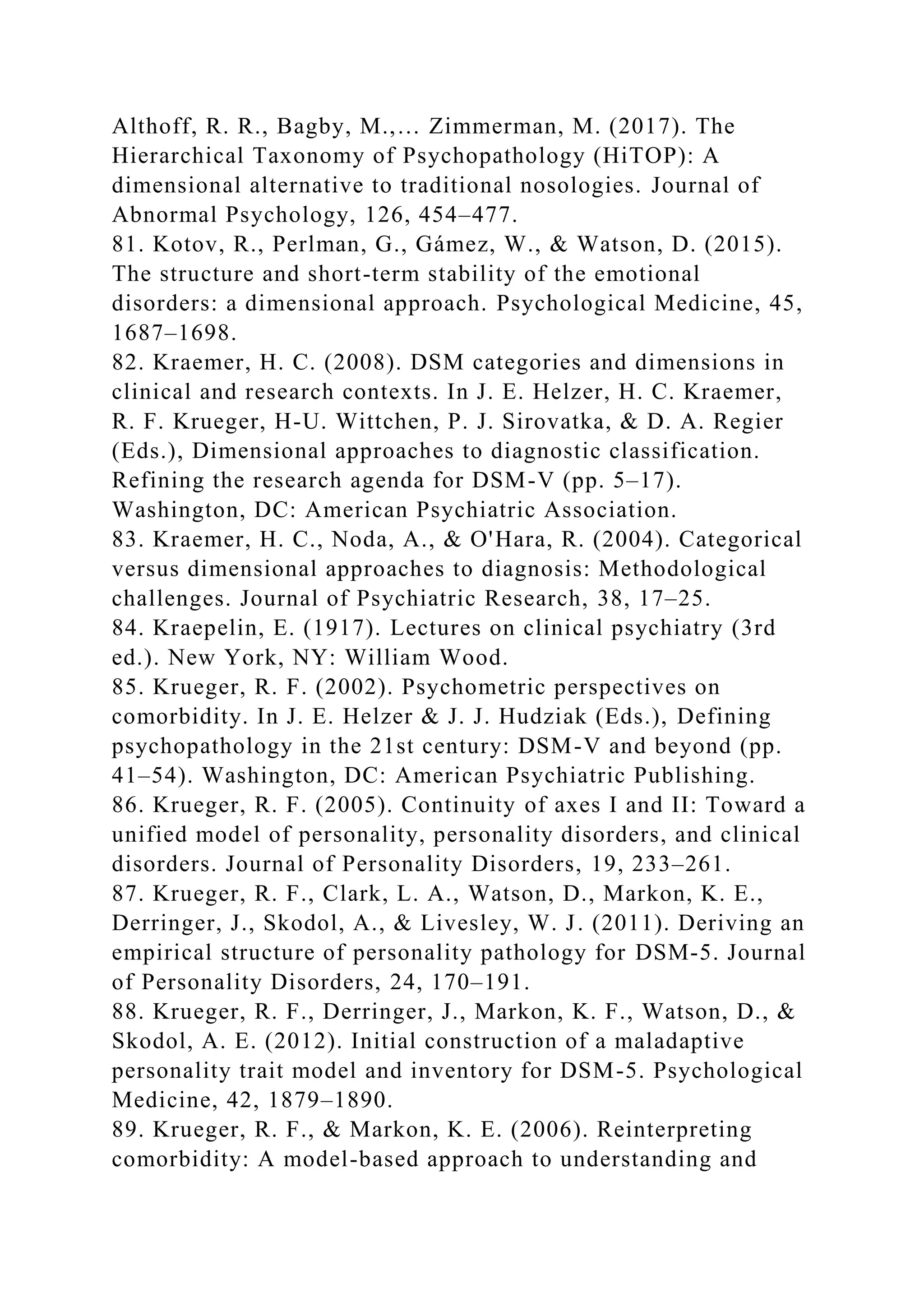 Althoff, R. R., Bagby, M.,… Zimmerman, M. (2017). The
Hierarchical Taxonomy of Psychopathology (HiTOP): A
dimensional alternative to traditional nosologies. Journal of
Abnormal Psychology, 126, 454–477.
81. Kotov, R., Perlman, G., Gámez, W., & Watson, D. (2015).
The structure and short-term stability of the emotional
disorders: a dimensional approach. Psychological Medicine, 45,
1687–1698.
82. Kraemer, H. C. (2008). DSM categories and dimensions in
clinical and research contexts. In J. E. Helzer, H. C. Kraemer,
R. F. Krueger, H-U. Wittchen, P. J. Sirovatka, & D. A. Regier
(Eds.), Dimensional approaches to diagnostic classification.
Refining the research agenda for DSM-V (pp. 5–17).
Washington, DC: American Psychiatric Association.
83. Kraemer, H. C., Noda, A., & O'Hara, R. (2004). Categorical
versus dimensional approaches to diagnosis: Methodological
challenges. Journal of Psychiatric Research, 38, 17–25.
84. Kraepelin, E. (1917). Lectures on clinical psychiatry (3rd
ed.). New York, NY: William Wood.
85. Krueger, R. F. (2002). Psychometric perspectives on
comorbidity. In J. E. Helzer & J. J. Hudziak (Eds.), Defining
psychopathology in the 21st century: DSM-V and beyond (pp.
41–54). Washington, DC: American Psychiatric Publishing.
86. Krueger, R. F. (2005). Continuity of axes I and II: Toward a
unified model of personality, personality disorders, and clinical
disorders. Journal of Personality Disorders, 19, 233–261.
87. Krueger, R. F., Clark, L. A., Watson, D., Markon, K. E.,
Derringer, J., Skodol, A., & Livesley, W. J. (2011). Deriving an
empirical structure of personality pathology for DSM-5. Journal
of Personality Disorders, 24, 170–191.
88. Krueger, R. F., Derringer, J., Markon, K. F., Watson, D., &
Skodol, A. E. (2012). Initial construction of a maladaptive
personality trait model and inventory for DSM-5. Psychological
Medicine, 42, 1879–1890.
89. Krueger, R. F., & Markon, K. E. (2006). Reinterpreting
comorbidity: A model-based approach to understanding and
 