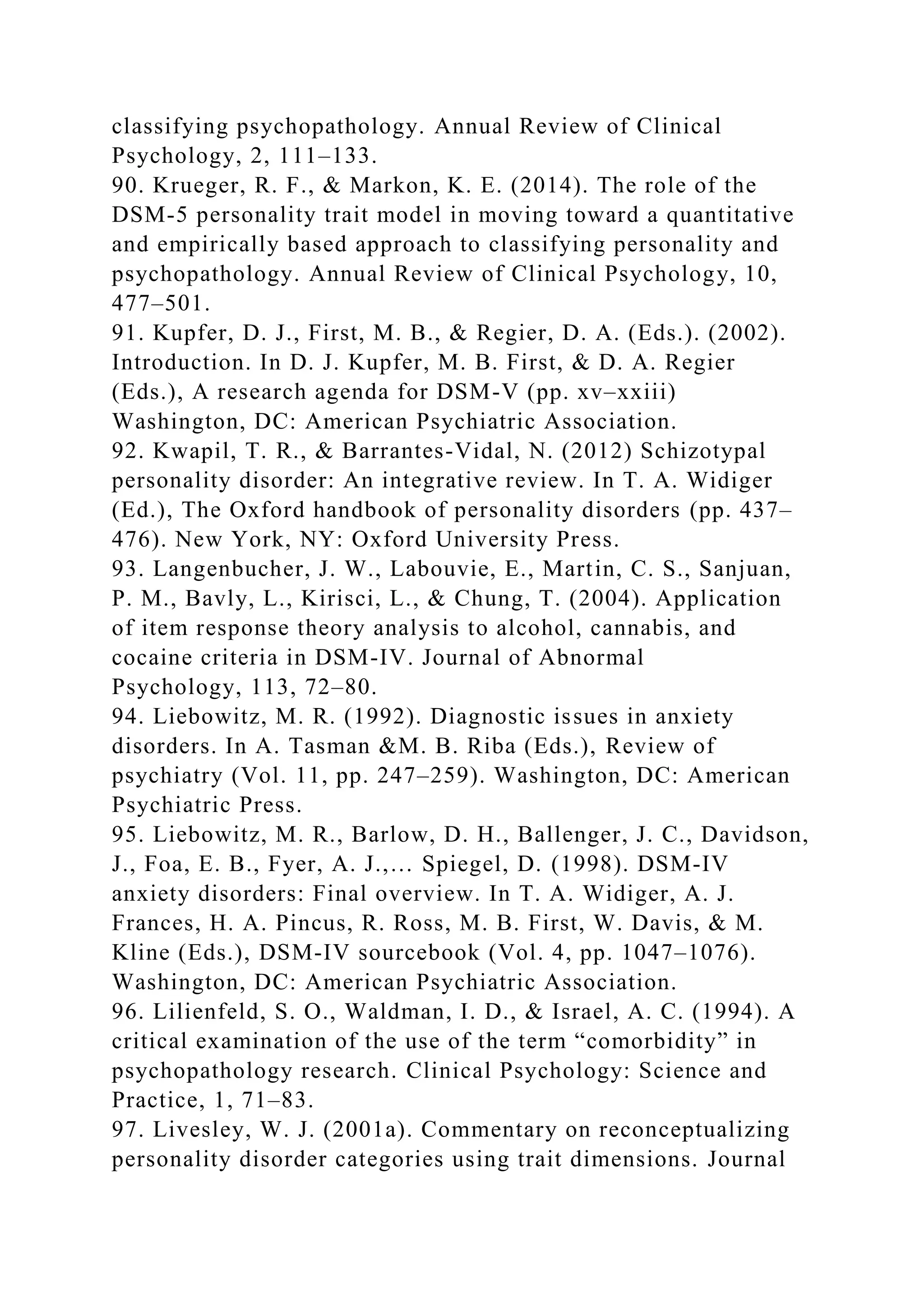 classifying psychopathology. Annual Review of Clinical
Psychology, 2, 111–133.
90. Krueger, R. F., & Markon, K. E. (2014). The role of the
DSM-5 personality trait model in moving toward a quantitative
and empirically based approach to classifying personality and
psychopathology. Annual Review of Clinical Psychology, 10,
477–501.
91. Kupfer, D. J., First, M. B., & Regier, D. A. (Eds.). (2002).
Introduction. In D. J. Kupfer, M. B. First, & D. A. Regier
(Eds.), A research agenda for DSM-V (pp. xv–xxiii)
Washington, DC: American Psychiatric Association.
92. Kwapil, T. R., & Barrantes-Vidal, N. (2012) Schizotypal
personality disorder: An integrative review. In T. A. Widiger
(Ed.), The Oxford handbook of personality disorders (pp. 437–
476). New York, NY: Oxford University Press.
93. Langenbucher, J. W., Labouvie, E., Martin, C. S., Sanjuan,
P. M., Bavly, L., Kirisci, L., & Chung, T. (2004). Application
of item response theory analysis to alcohol, cannabis, and
cocaine criteria in DSM-IV. Journal of Abnormal
Psychology, 113, 72–80.
94. Liebowitz, M. R. (1992). Diagnostic issues in anxiety
disorders. In A. Tasman &M. B. Riba (Eds.), Review of
psychiatry (Vol. 11, pp. 247–259). Washington, DC: American
Psychiatric Press.
95. Liebowitz, M. R., Barlow, D. H., Ballenger, J. C., Davidson,
J., Foa, E. B., Fyer, A. J.,… Spiegel, D. (1998). DSM-IV
anxiety disorders: Final overview. In T. A. Widiger, A. J.
Frances, H. A. Pincus, R. Ross, M. B. First, W. Davis, & M.
Kline (Eds.), DSM-IV sourcebook (Vol. 4, pp. 1047–1076).
Washington, DC: American Psychiatric Association.
96. Lilienfeld, S. O., Waldman, I. D., & Israel, A. C. (1994). A
critical examination of the use of the term “comorbidity” in
psychopathology research. Clinical Psychology: Science and
Practice, 1, 71–83.
97. Livesley, W. J. (2001a). Commentary on reconceptualizing
personality disorder categories using trait dimensions. Journal
 