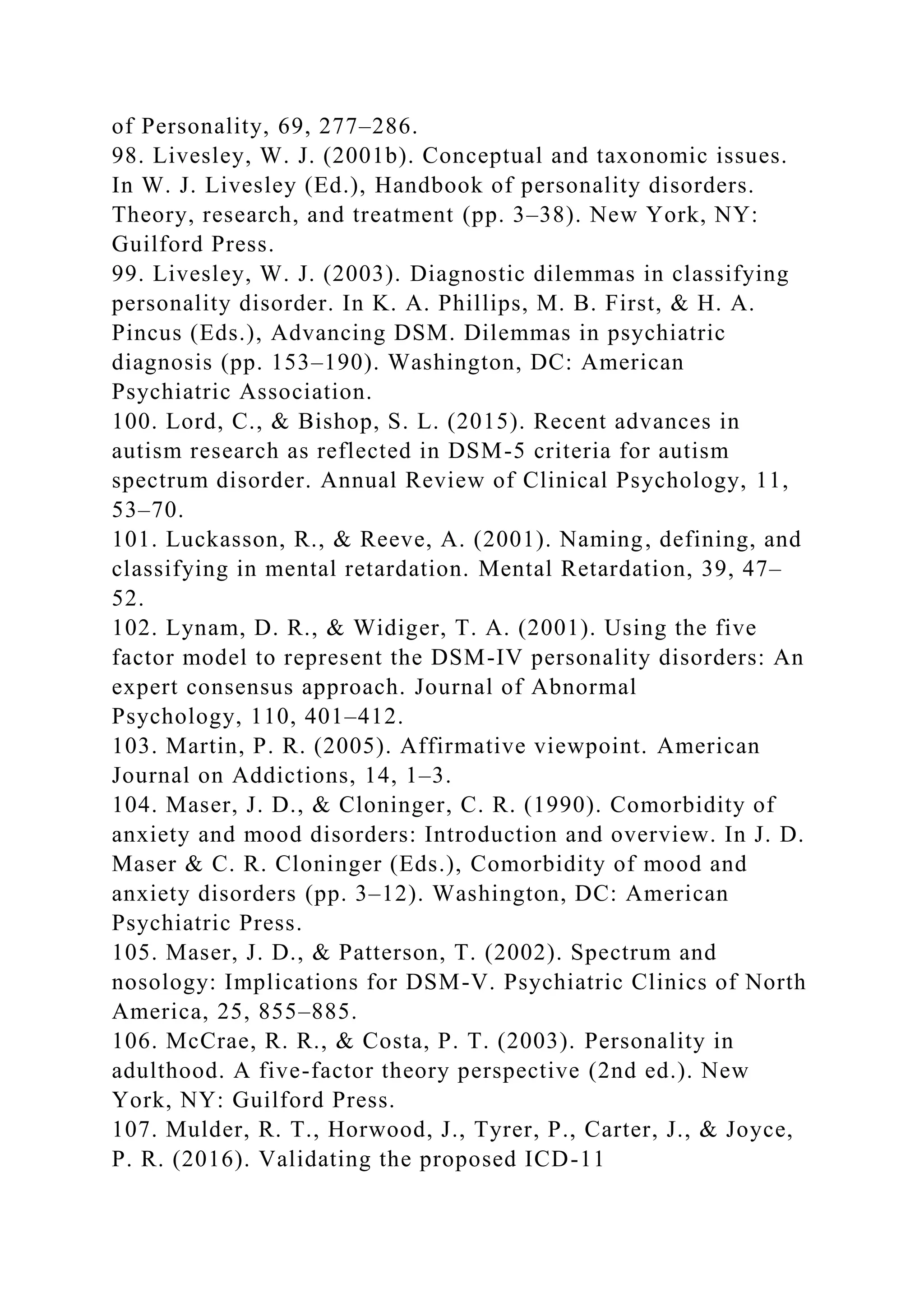 of Personality, 69, 277–286.
98. Livesley, W. J. (2001b). Conceptual and taxonomic issues.
In W. J. Livesley (Ed.), Handbook of personality disorders.
Theory, research, and treatment (pp. 3–38). New York, NY:
Guilford Press.
99. Livesley, W. J. (2003). Diagnostic dilemmas in classifying
personality disorder. In K. A. Phillips, M. B. First, & H. A.
Pincus (Eds.), Advancing DSM. Dilemmas in psychiatric
diagnosis (pp. 153–190). Washington, DC: American
Psychiatric Association.
100. Lord, C., & Bishop, S. L. (2015). Recent advances in
autism research as reflected in DSM-5 criteria for autism
spectrum disorder. Annual Review of Clinical Psychology, 11,
53–70.
101. Luckasson, R., & Reeve, A. (2001). Naming, defining, and
classifying in mental retardation. Mental Retardation, 39, 47–
52.
102. Lynam, D. R., & Widiger, T. A. (2001). Using the five
factor model to represent the DSM-IV personality disorders: An
expert consensus approach. Journal of Abnormal
Psychology, 110, 401–412.
103. Martin, P. R. (2005). Affirmative viewpoint. American
Journal on Addictions, 14, 1–3.
104. Maser, J. D., & Cloninger, C. R. (1990). Comorbidity of
anxiety and mood disorders: Introduction and overview. In J. D.
Maser & C. R. Cloninger (Eds.), Comorbidity of mood and
anxiety disorders (pp. 3–12). Washington, DC: American
Psychiatric Press.
105. Maser, J. D., & Patterson, T. (2002). Spectrum and
nosology: Implications for DSM-V. Psychiatric Clinics of North
America, 25, 855–885.
106. McCrae, R. R., & Costa, P. T. (2003). Personality in
adulthood. A five-factor theory perspective (2nd ed.). New
York, NY: Guilford Press.
107. Mulder, R. T., Horwood, J., Tyrer, P., Carter, J., & Joyce,
P. R. (2016). Validating the proposed ICD-11
 