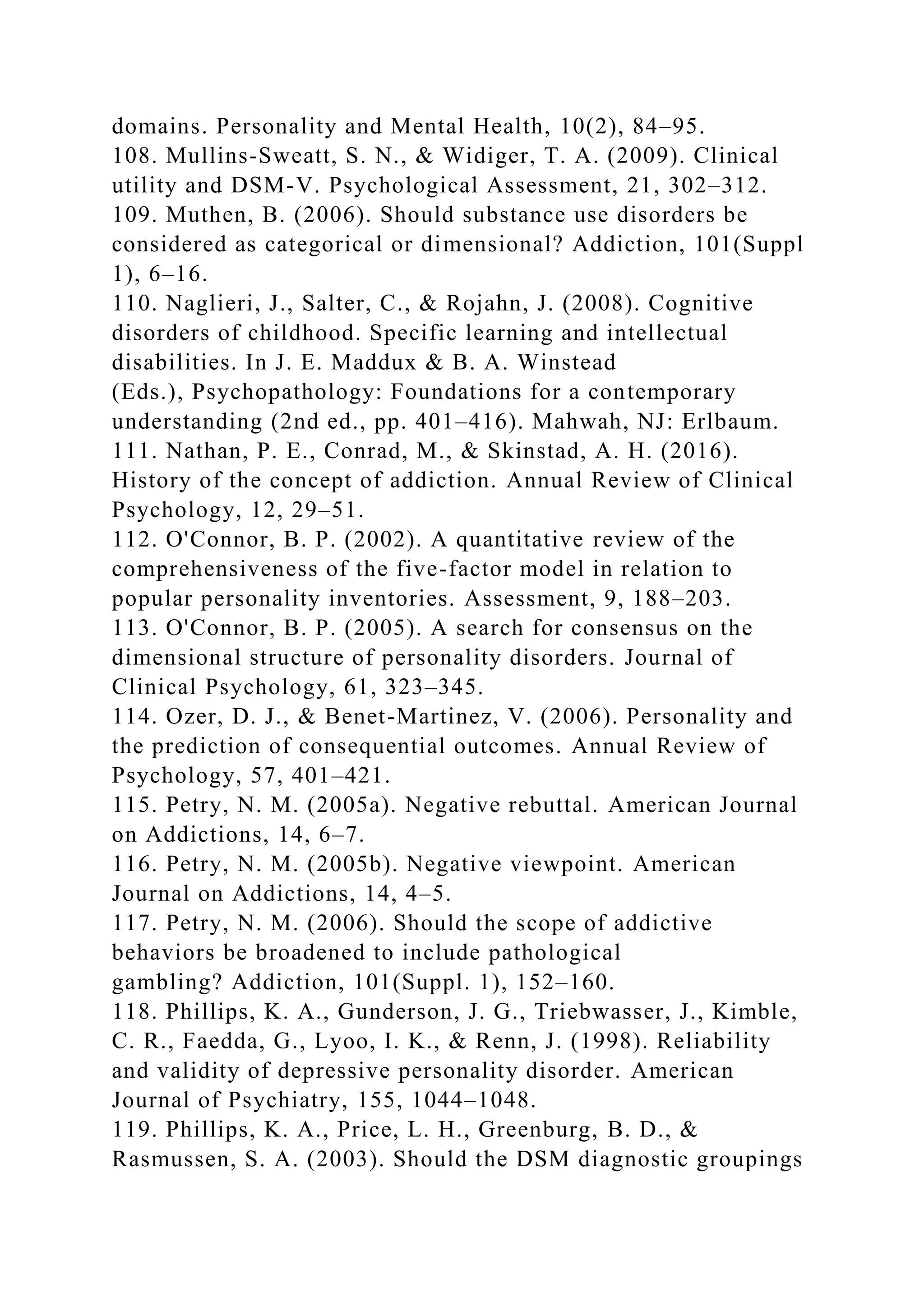domains. Personality and Mental Health, 10(2), 84–95.
108. Mullins-Sweatt, S. N., & Widiger, T. A. (2009). Clinical
utility and DSM-V. Psychological Assessment, 21, 302–312.
109. Muthen, B. (2006). Should substance use disorders be
considered as categorical or dimensional? Addiction, 101(Suppl
1), 6–16.
110. Naglieri, J., Salter, C., & Rojahn, J. (2008). Cognitive
disorders of childhood. Specific learning and intellectual
disabilities. In J. E. Maddux & B. A. Winstead
(Eds.), Psychopathology: Foundations for a contemporary
understanding (2nd ed., pp. 401–416). Mahwah, NJ: Erlbaum.
111. Nathan, P. E., Conrad, M., & Skinstad, A. H. (2016).
History of the concept of addiction. Annual Review of Clinical
Psychology, 12, 29–51.
112. O'Connor, B. P. (2002). A quantitative review of the
comprehensiveness of the five-factor model in relation to
popular personality inventories. Assessment, 9, 188–203.
113. O'Connor, B. P. (2005). A search for consensus on the
dimensional structure of personality disorders. Journal of
Clinical Psychology, 61, 323–345.
114. Ozer, D. J., & Benet-Martinez, V. (2006). Personality and
the prediction of consequential outcomes. Annual Review of
Psychology, 57, 401–421.
115. Petry, N. M. (2005a). Negative rebuttal. American Journal
on Addictions, 14, 6–7.
116. Petry, N. M. (2005b). Negative viewpoint. American
Journal on Addictions, 14, 4–5.
117. Petry, N. M. (2006). Should the scope of addictive
behaviors be broadened to include pathological
gambling? Addiction, 101(Suppl. 1), 152–160.
118. Phillips, K. A., Gunderson, J. G., Triebwasser, J., Kimble,
C. R., Faedda, G., Lyoo, I. K., & Renn, J. (1998). Reliability
and validity of depressive personality disorder. American
Journal of Psychiatry, 155, 1044–1048.
119. Phillips, K. A., Price, L. H., Greenburg, B. D., &
Rasmussen, S. A. (2003). Should the DSM diagnostic groupings
 