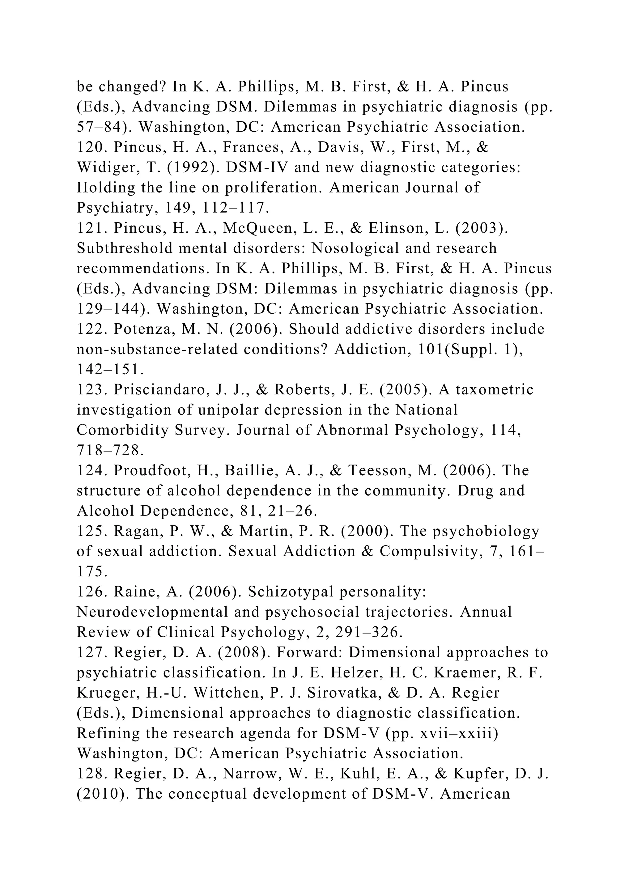 be changed? In K. A. Phillips, M. B. First, & H. A. Pincus
(Eds.), Advancing DSM. Dilemmas in psychiatric diagnosis (pp.
57–84). Washington, DC: American Psychiatric Association.
120. Pincus, H. A., Frances, A., Davis, W., First, M., &
Widiger, T. (1992). DSM-IV and new diagnostic categories:
Holding the line on proliferation. American Journal of
Psychiatry, 149, 112–117.
121. Pincus, H. A., McQueen, L. E., & Elinson, L. (2003).
Subthreshold mental disorders: Nosological and research
recommendations. In K. A. Phillips, M. B. First, & H. A. Pincus
(Eds.), Advancing DSM: Dilemmas in psychiatric diagnosis (pp.
129–144). Washington, DC: American Psychiatric Association.
122. Potenza, M. N. (2006). Should addictive disorders include
non-substance-related conditions? Addiction, 101(Suppl. 1),
142–151.
123. Prisciandaro, J. J., & Roberts, J. E. (2005). A taxometric
investigation of unipolar depression in the National
Comorbidity Survey. Journal of Abnormal Psychology, 114,
718–728.
124. Proudfoot, H., Baillie, A. J., & Teesson, M. (2006). The
structure of alcohol dependence in the community. Drug and
Alcohol Dependence, 81, 21–26.
125. Ragan, P. W., & Martin, P. R. (2000). The psychobiology
of sexual addiction. Sexual Addiction & Compulsivity, 7, 161–
175.
126. Raine, A. (2006). Schizotypal personality:
Neurodevelopmental and psychosocial trajectories. Annual
Review of Clinical Psychology, 2, 291–326.
127. Regier, D. A. (2008). Forward: Dimensional approaches to
psychiatric classification. In J. E. Helzer, H. C. Kraemer, R. F.
Krueger, H.-U. Wittchen, P. J. Sirovatka, & D. A. Regier
(Eds.), Dimensional approaches to diagnostic classification.
Refining the research agenda for DSM-V (pp. xvii–xxiii)
Washington, DC: American Psychiatric Association.
128. Regier, D. A., Narrow, W. E., Kuhl, E. A., & Kupfer, D. J.
(2010). The conceptual development of DSM-V. American
 