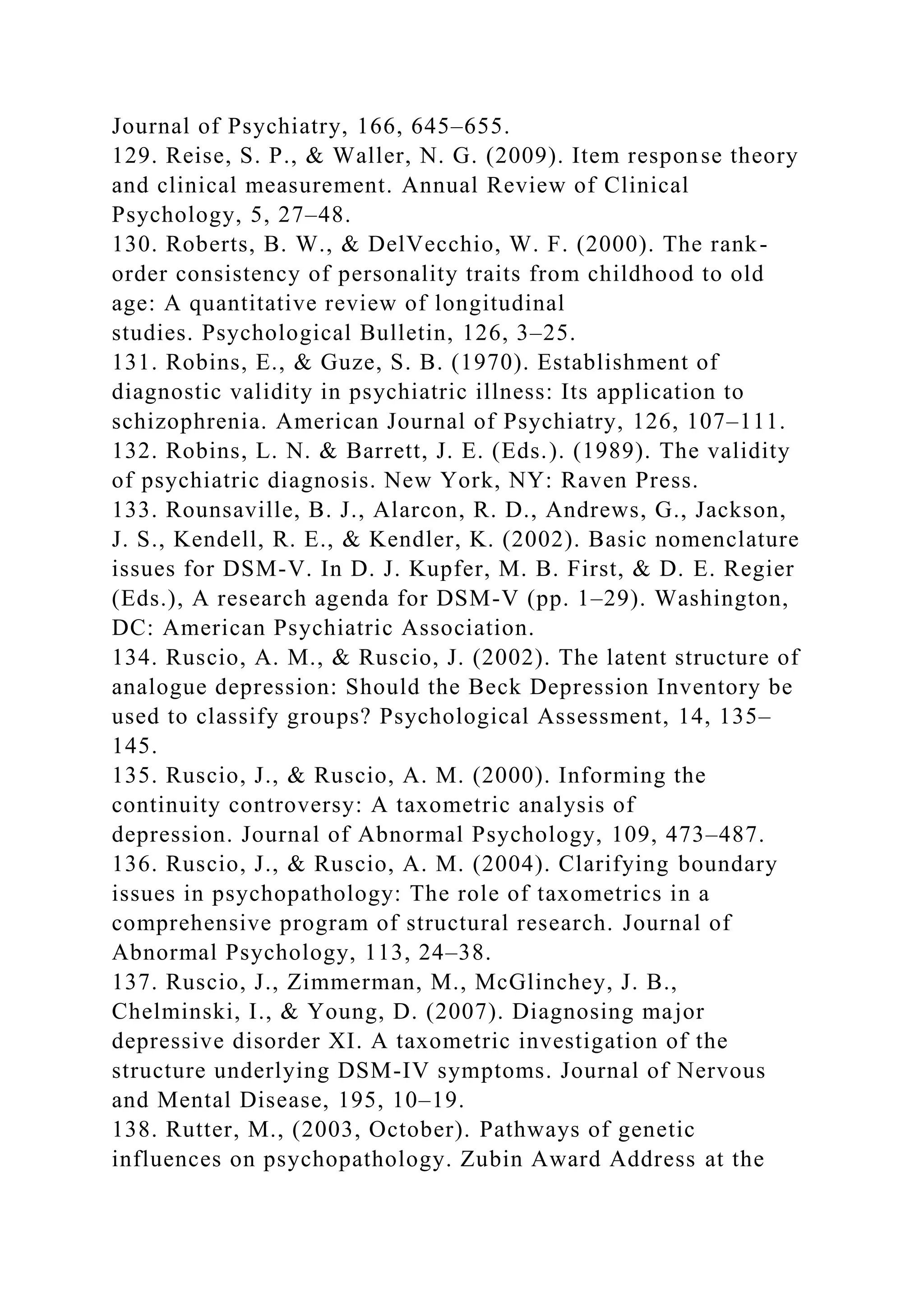 Journal of Psychiatry, 166, 645–655.
129. Reise, S. P., & Waller, N. G. (2009). Item response theory
and clinical measurement. Annual Review of Clinical
Psychology, 5, 27–48.
130. Roberts, B. W., & DelVecchio, W. F. (2000). The rank-
order consistency of personality traits from childhood to old
age: A quantitative review of longitudinal
studies. Psychological Bulletin, 126, 3–25.
131. Robins, E., & Guze, S. B. (1970). Establishment of
diagnostic validity in psychiatric illness: Its application to
schizophrenia. American Journal of Psychiatry, 126, 107–111.
132. Robins, L. N. & Barrett, J. E. (Eds.). (1989). The validity
of psychiatric diagnosis. New York, NY: Raven Press.
133. Rounsaville, B. J., Alarcon, R. D., Andrews, G., Jackson,
J. S., Kendell, R. E., & Kendler, K. (2002). Basic nomenclature
issues for DSM-V. In D. J. Kupfer, M. B. First, & D. E. Regier
(Eds.), A research agenda for DSM-V (pp. 1–29). Washington,
DC: American Psychiatric Association.
134. Ruscio, A. M., & Ruscio, J. (2002). The latent structure of
analogue depression: Should the Beck Depression Inventory be
used to classify groups? Psychological Assessment, 14, 135–
145.
135. Ruscio, J., & Ruscio, A. M. (2000). Informing the
continuity controversy: A taxometric analysis of
depression. Journal of Abnormal Psychology, 109, 473–487.
136. Ruscio, J., & Ruscio, A. M. (2004). Clarifying boundary
issues in psychopathology: The role of taxometrics in a
comprehensive program of structural research. Journal of
Abnormal Psychology, 113, 24–38.
137. Ruscio, J., Zimmerman, M., McGlinchey, J. B.,
Chelminski, I., & Young, D. (2007). Diagnosing major
depressive disorder XI. A taxometric investigation of the
structure underlying DSM-IV symptoms. Journal of Nervous
and Mental Disease, 195, 10–19.
138. Rutter, M., (2003, October). Pathways of genetic
influences on psychopathology. Zubin Award Address at the
 