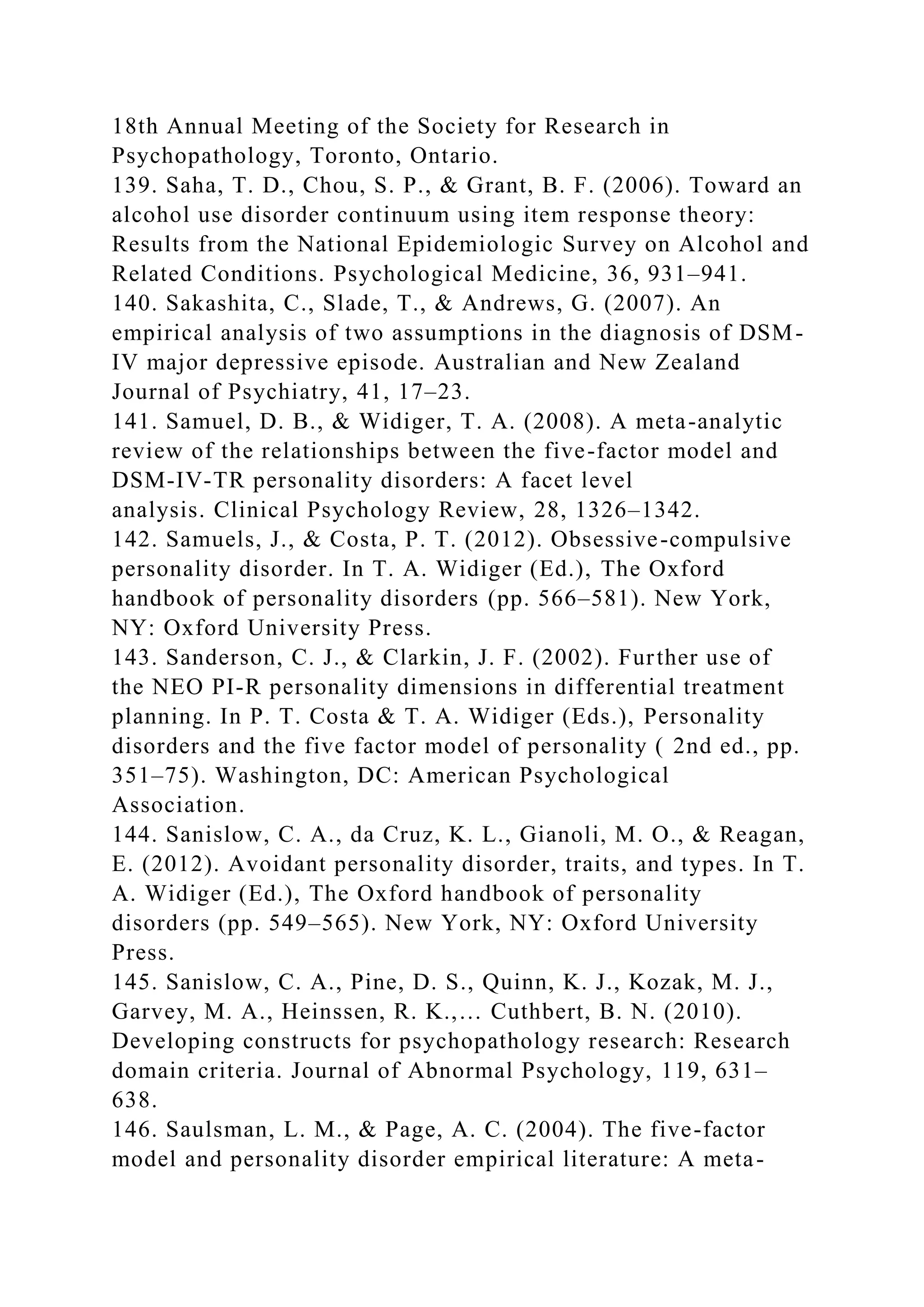 18th Annual Meeting of the Society for Research in
Psychopathology, Toronto, Ontario.
139. Saha, T. D., Chou, S. P., & Grant, B. F. (2006). Toward an
alcohol use disorder continuum using item response theory:
Results from the National Epidemiologic Survey on Alcohol and
Related Conditions. Psychological Medicine, 36, 931–941.
140. Sakashita, C., Slade, T., & Andrews, G. (2007). An
empirical analysis of two assumptions in the diagnosis of DSM-
IV major depressive episode. Australian and New Zealand
Journal of Psychiatry, 41, 17–23.
141. Samuel, D. B., & Widiger, T. A. (2008). A meta-analytic
review of the relationships between the five-factor model and
DSM-IV-TR personality disorders: A facet level
analysis. Clinical Psychology Review, 28, 1326–1342.
142. Samuels, J., & Costa, P. T. (2012). Obsessive-compulsive
personality disorder. In T. A. Widiger (Ed.), The Oxford
handbook of personality disorders (pp. 566–581). New York,
NY: Oxford University Press.
143. Sanderson, C. J., & Clarkin, J. F. (2002). Further use of
the NEO PI-R personality dimensions in differential treatment
planning. In P. T. Costa & T. A. Widiger (Eds.), Personality
disorders and the five factor model of personality ( 2nd ed., pp.
351–75). Washington, DC: American Psychological
Association.
144. Sanislow, C. A., da Cruz, K. L., Gianoli, M. O., & Reagan,
E. (2012). Avoidant personality disorder, traits, and types. In T.
A. Widiger (Ed.), The Oxford handbook of personality
disorders (pp. 549–565). New York, NY: Oxford University
Press.
145. Sanislow, C. A., Pine, D. S., Quinn, K. J., Kozak, M. J.,
Garvey, M. A., Heinssen, R. K.,… Cuthbert, B. N. (2010).
Developing constructs for psychopathology research: Research
domain criteria. Journal of Abnormal Psychology, 119, 631–
638.
146. Saulsman, L. M., & Page, A. C. (2004). The five-factor
model and personality disorder empirical literature: A meta-
 