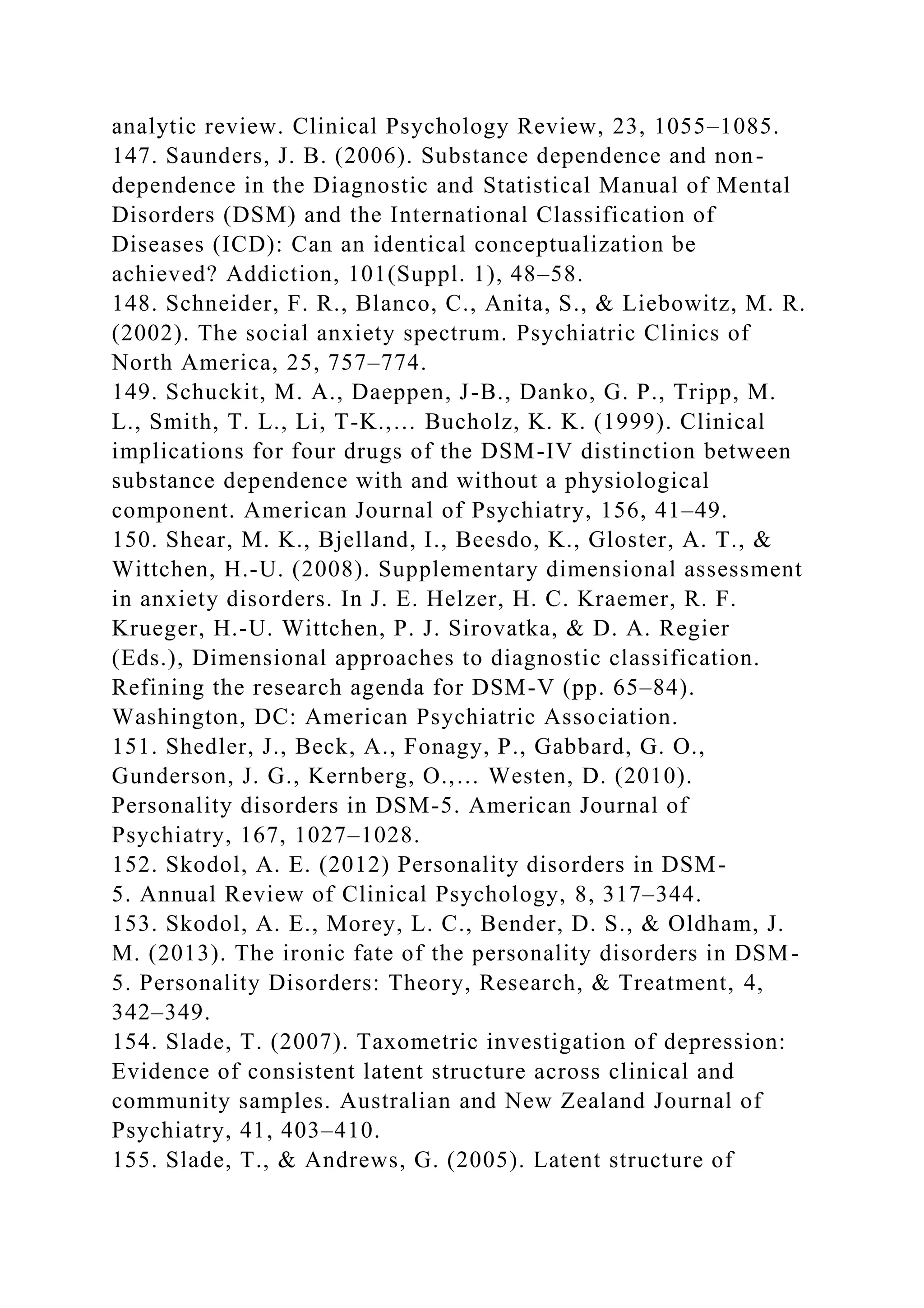 analytic review. Clinical Psychology Review, 23, 1055–1085.
147. Saunders, J. B. (2006). Substance dependence and non-
dependence in the Diagnostic and Statistical Manual of Mental
Disorders (DSM) and the International Classification of
Diseases (ICD): Can an identical conceptualization be
achieved? Addiction, 101(Suppl. 1), 48–58.
148. Schneider, F. R., Blanco, C., Anita, S., & Liebowitz, M. R.
(2002). The social anxiety spectrum. Psychiatric Clinics of
North America, 25, 757–774.
149. Schuckit, M. A., Daeppen, J-B., Danko, G. P., Tripp, M.
L., Smith, T. L., Li, T-K.,… Bucholz, K. K. (1999). Clinical
implications for four drugs of the DSM-IV distinction between
substance dependence with and without a physiological
component. American Journal of Psychiatry, 156, 41–49.
150. Shear, M. K., Bjelland, I., Beesdo, K., Gloster, A. T., &
Wittchen, H.-U. (2008). Supplementary dimensional assessment
in anxiety disorders. In J. E. Helzer, H. C. Kraemer, R. F.
Krueger, H.-U. Wittchen, P. J. Sirovatka, & D. A. Regier
(Eds.), Dimensional approaches to diagnostic classification.
Refining the research agenda for DSM-V (pp. 65–84).
Washington, DC: American Psychiatric Association.
151. Shedler, J., Beck, A., Fonagy, P., Gabbard, G. O.,
Gunderson, J. G., Kernberg, O.,… Westen, D. (2010).
Personality disorders in DSM-5. American Journal of
Psychiatry, 167, 1027–1028.
152. Skodol, A. E. (2012) Personality disorders in DSM-
5. Annual Review of Clinical Psychology, 8, 317–344.
153. Skodol, A. E., Morey, L. C., Bender, D. S., & Oldham, J.
M. (2013). The ironic fate of the personality disorders in DSM-
5. Personality Disorders: Theory, Research, & Treatment, 4,
342–349.
154. Slade, T. (2007). Taxometric investigation of depression:
Evidence of consistent latent structure across clinical and
community samples. Australian and New Zealand Journal of
Psychiatry, 41, 403–410.
155. Slade, T., & Andrews, G. (2005). Latent structure of
 