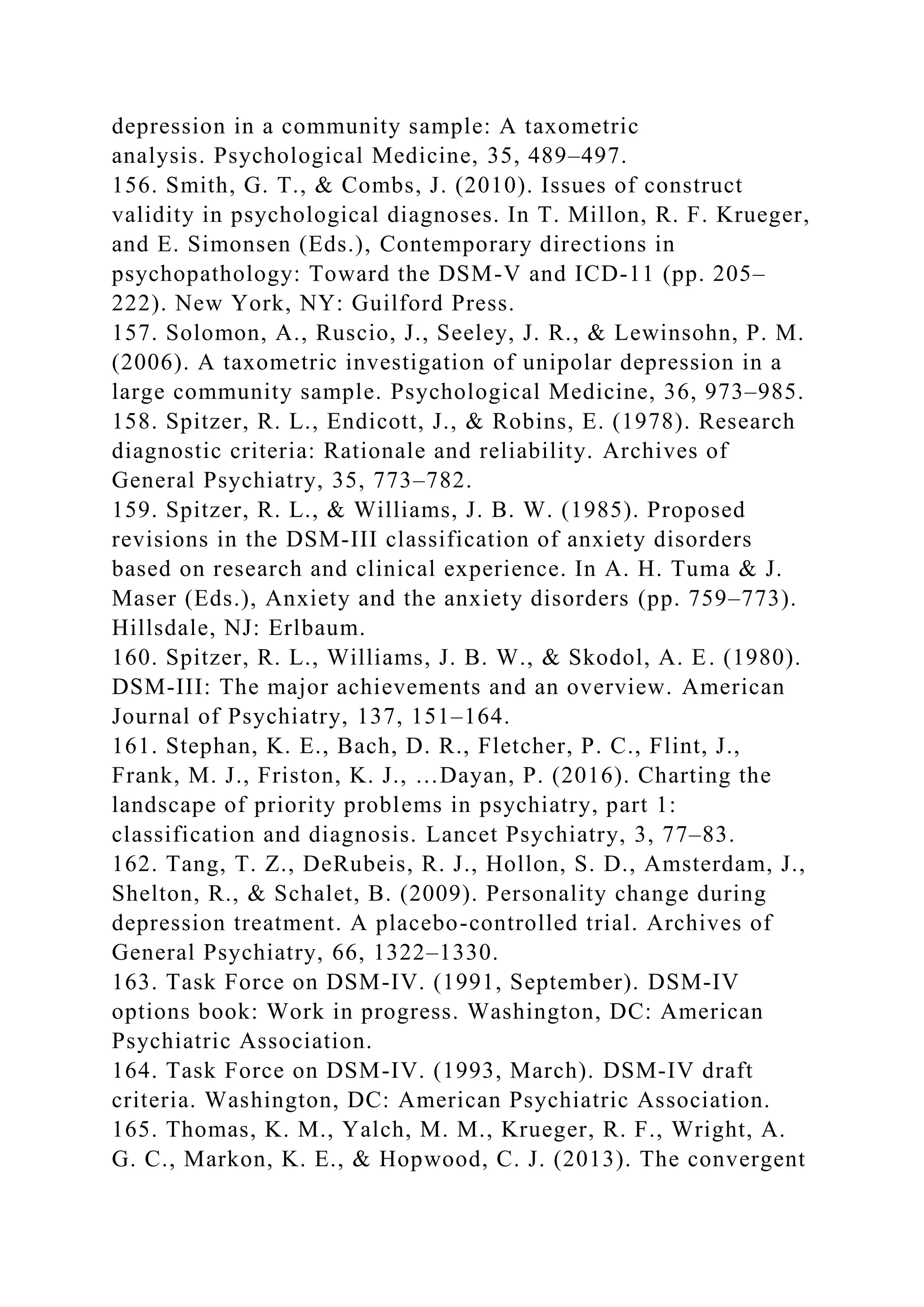 depression in a community sample: A taxometric
analysis. Psychological Medicine, 35, 489–497.
156. Smith, G. T., & Combs, J. (2010). Issues of construct
validity in psychological diagnoses. In T. Millon, R. F. Krueger,
and E. Simonsen (Eds.), Contemporary directions in
psychopathology: Toward the DSM-V and ICD-11 (pp. 205–
222). New York, NY: Guilford Press.
157. Solomon, A., Ruscio, J., Seeley, J. R., & Lewinsohn, P. M.
(2006). A taxometric investigation of unipolar depression in a
large community sample. Psychological Medicine, 36, 973–985.
158. Spitzer, R. L., Endicott, J., & Robins, E. (1978). Research
diagnostic criteria: Rationale and reliability. Archives of
General Psychiatry, 35, 773–782.
159. Spitzer, R. L., & Williams, J. B. W. (1985). Proposed
revisions in the DSM-III classification of anxiety disorders
based on research and clinical experience. In A. H. Tuma & J.
Maser (Eds.), Anxiety and the anxiety disorders (pp. 759–773).
Hillsdale, NJ: Erlbaum.
160. Spitzer, R. L., Williams, J. B. W., & Skodol, A. E. (1980).
DSM-III: The major achievements and an overview. American
Journal of Psychiatry, 137, 151–164.
161. Stephan, K. E., Bach, D. R., Fletcher, P. C., Flint, J.,
Frank, M. J., Friston, K. J., …Dayan, P. (2016). Charting the
landscape of priority problems in psychiatry, part 1:
classification and diagnosis. Lancet Psychiatry, 3, 77–83.
162. Tang, T. Z., DeRubeis, R. J., Hollon, S. D., Amsterdam, J.,
Shelton, R., & Schalet, B. (2009). Personality change during
depression treatment. A placebo-controlled trial. Archives of
General Psychiatry, 66, 1322–1330.
163. Task Force on DSM-IV. (1991, September). DSM-IV
options book: Work in progress. Washington, DC: American
Psychiatric Association.
164. Task Force on DSM-IV. (1993, March). DSM-IV draft
criteria. Washington, DC: American Psychiatric Association.
165. Thomas, K. M., Yalch, M. M., Krueger, R. F., Wright, A.
G. C., Markon, K. E., & Hopwood, C. J. (2013). The convergent
 