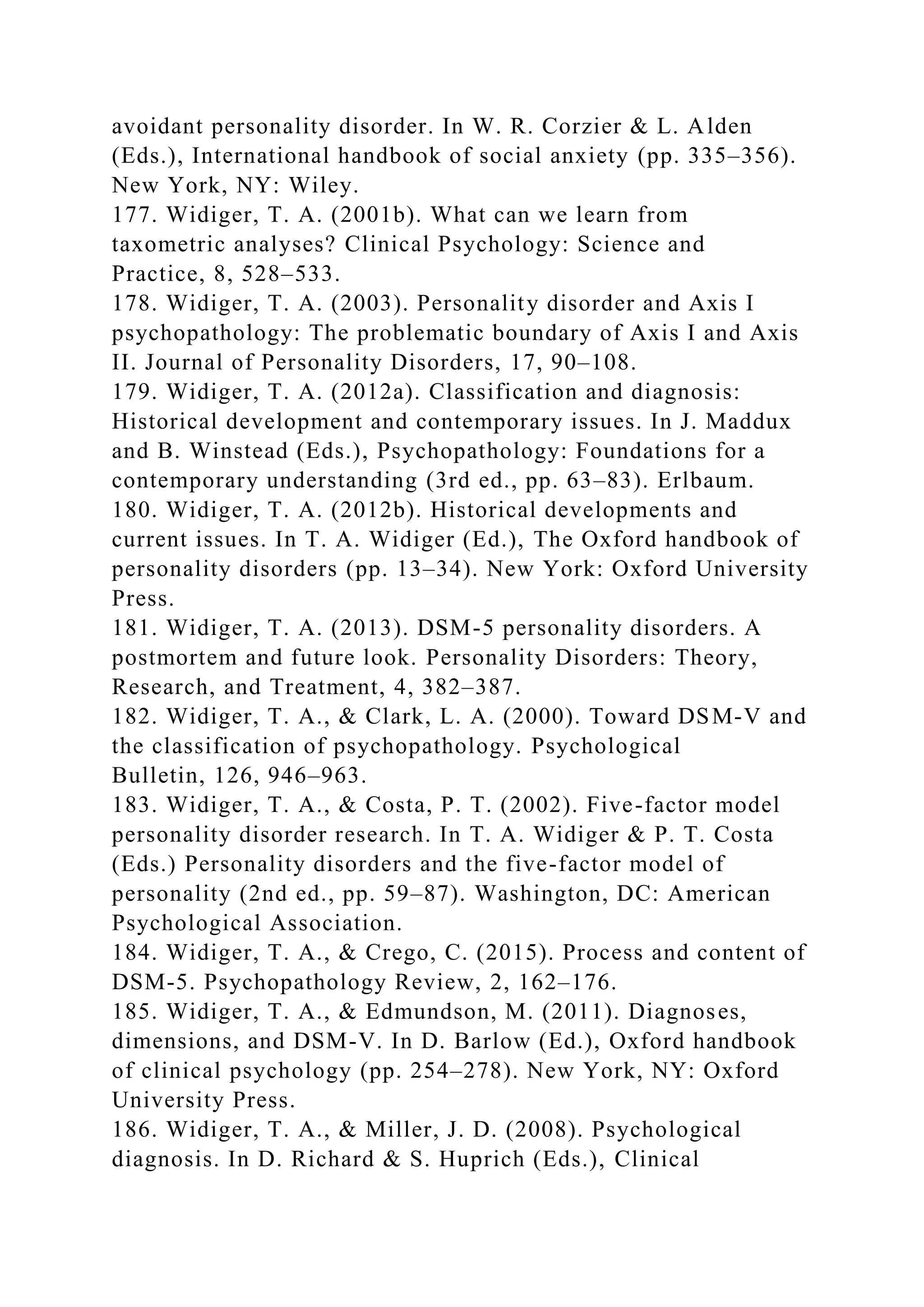 avoidant personality disorder. In W. R. Corzier & L. Alden
(Eds.), International handbook of social anxiety (pp. 335–356).
New York, NY: Wiley.
177. Widiger, T. A. (2001b). What can we learn from
taxometric analyses? Clinical Psychology: Science and
Practice, 8, 528–533.
178. Widiger, T. A. (2003). Personality disorder and Axis I
psychopathology: The problematic boundary of Axis I and Axis
II. Journal of Personality Disorders, 17, 90–108.
179. Widiger, T. A. (2012a). Classification and diagnosis:
Historical development and contemporary issues. In J. Maddux
and B. Winstead (Eds.), Psychopathology: Foundations for a
contemporary understanding (3rd ed., pp. 63–83). Erlbaum.
180. Widiger, T. A. (2012b). Historical developments and
current issues. In T. A. Widiger (Ed.), The Oxford handbook of
personality disorders (pp. 13–34). New York: Oxford University
Press.
181. Widiger, T. A. (2013). DSM-5 personality disorders. A
postmortem and future look. Personality Disorders: Theory,
Research, and Treatment, 4, 382–387.
182. Widiger, T. A., & Clark, L. A. (2000). Toward DSM-V and
the classification of psychopathology. Psychological
Bulletin, 126, 946–963.
183. Widiger, T. A., & Costa, P. T. (2002). Five-factor model
personality disorder research. In T. A. Widiger & P. T. Costa
(Eds.) Personality disorders and the five-factor model of
personality (2nd ed., pp. 59–87). Washington, DC: American
Psychological Association.
184. Widiger, T. A., & Crego, C. (2015). Process and content of
DSM-5. Psychopathology Review, 2, 162–176.
185. Widiger, T. A., & Edmundson, M. (2011). Diagnoses,
dimensions, and DSM-V. In D. Barlow (Ed.), Oxford handbook
of clinical psychology (pp. 254–278). New York, NY: Oxford
University Press.
186. Widiger, T. A., & Miller, J. D. (2008). Psychological
diagnosis. In D. Richard & S. Huprich (Eds.), Clinical
 