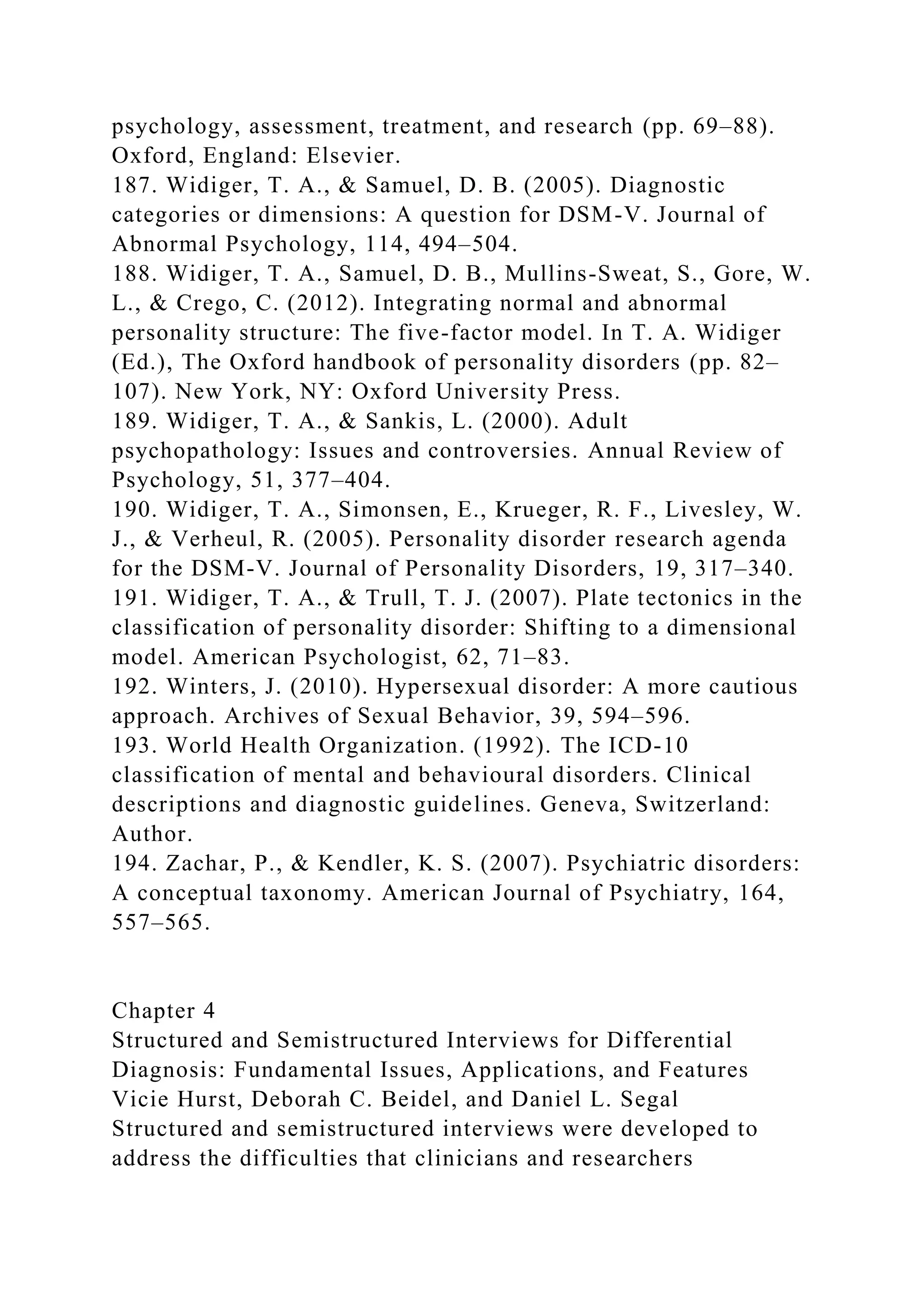 psychology, assessment, treatment, and research (pp. 69–88).
Oxford, England: Elsevier.
187. Widiger, T. A., & Samuel, D. B. (2005). Diagnostic
categories or dimensions: A question for DSM-V. Journal of
Abnormal Psychology, 114, 494–504.
188. Widiger, T. A., Samuel, D. B., Mullins-Sweat, S., Gore, W.
L., & Crego, C. (2012). Integrating normal and abnormal
personality structure: The five-factor model. In T. A. Widiger
(Ed.), The Oxford handbook of personality disorders (pp. 82–
107). New York, NY: Oxford University Press.
189. Widiger, T. A., & Sankis, L. (2000). Adult
psychopathology: Issues and controversies. Annual Review of
Psychology, 51, 377–404.
190. Widiger, T. A., Simonsen, E., Krueger, R. F., Livesley, W.
J., & Verheul, R. (2005). Personality disorder research agenda
for the DSM-V. Journal of Personality Disorders, 19, 317–340.
191. Widiger, T. A., & Trull, T. J. (2007). Plate tectonics in the
classification of personality disorder: Shifting to a dimensional
model. American Psychologist, 62, 71–83.
192. Winters, J. (2010). Hypersexual disorder: A more cautious
approach. Archives of Sexual Behavior, 39, 594–596.
193. World Health Organization. (1992). The ICD-10
classification of mental and behavioural disorders. Clinical
descriptions and diagnostic guidelines. Geneva, Switzerland:
Author.
194. Zachar, P., & Kendler, K. S. (2007). Psychiatric disorders:
A conceptual taxonomy. American Journal of Psychiatry, 164,
557–565.
Chapter 4
Structured and Semistructured Interviews for Differential
Diagnosis: Fundamental Issues, Applications, and Features
Vicie Hurst, Deborah C. Beidel, and Daniel L. Segal
Structured and semistructured interviews were developed to
address the difficulties that clinicians and researchers
 