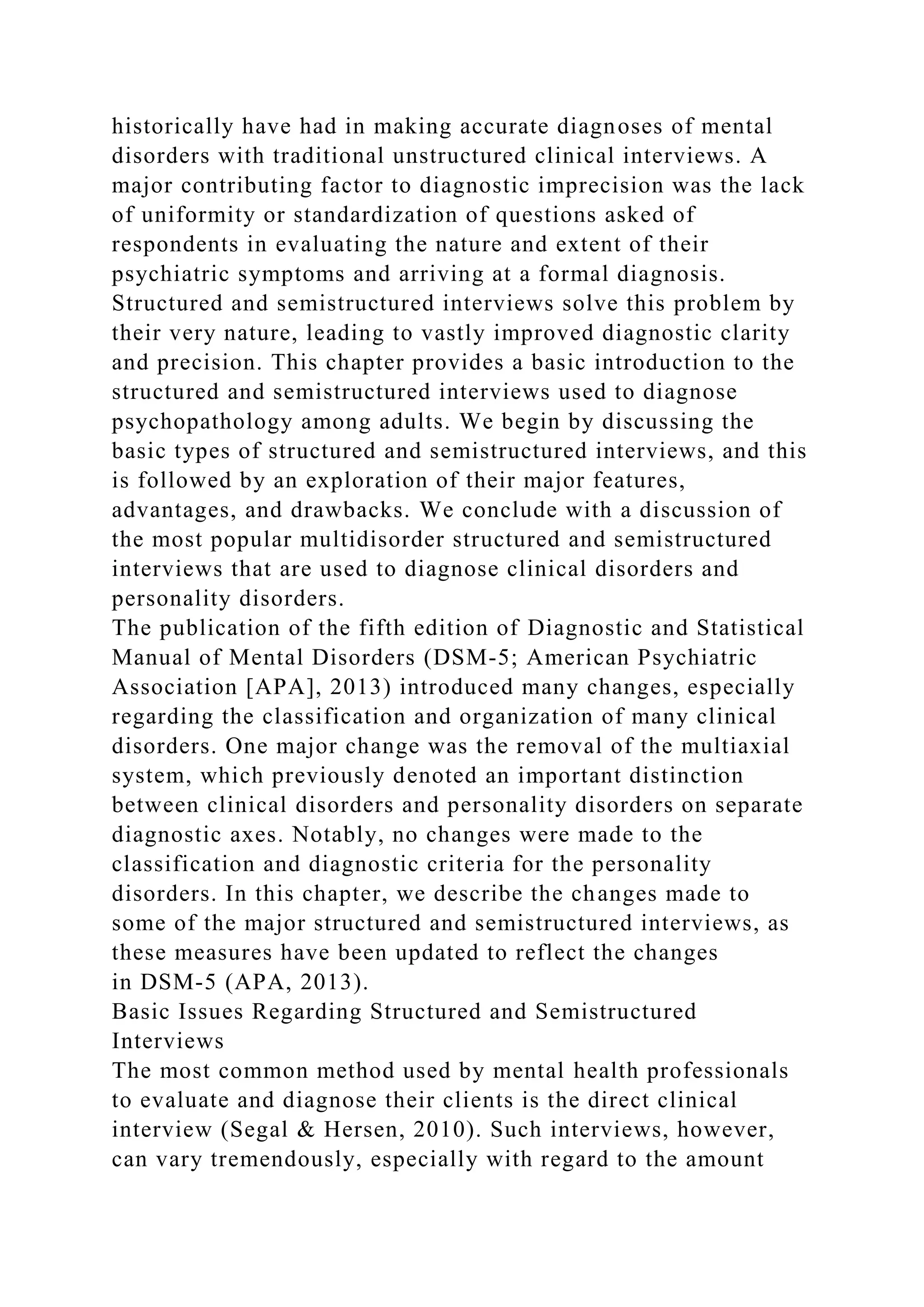 historically have had in making accurate diagnoses of mental
disorders with traditional unstructured clinical interviews. A
major contributing factor to diagnostic imprecision was the lack
of uniformity or standardization of questions asked of
respondents in evaluating the nature and extent of their
psychiatric symptoms and arriving at a formal diagnosis.
Structured and semistructured interviews solve this problem by
their very nature, leading to vastly improved diagnostic clarity
and precision. This chapter provides a basic introduction to the
structured and semistructured interviews used to diagnose
psychopathology among adults. We begin by discussing the
basic types of structured and semistructured interviews, and this
is followed by an exploration of their major features,
advantages, and drawbacks. We conclude with a discussion of
the most popular multidisorder structured and semistructured
interviews that are used to diagnose clinical disorders and
personality disorders.
The publication of the fifth edition of Diagnostic and Statistical
Manual of Mental Disorders (DSM-5; American Psychiatric
Association [APA], 2013) introduced many changes, especially
regarding the classification and organization of many clinical
disorders. One major change was the removal of the multiaxial
system, which previously denoted an important distinction
between clinical disorders and personality disorders on separate
diagnostic axes. Notably, no changes were made to the
classification and diagnostic criteria for the personality
disorders. In this chapter, we describe the changes made to
some of the major structured and semistructured interviews, as
these measures have been updated to reflect the changes
in DSM-5 (APA, 2013).
Basic Issues Regarding Structured and Semistructured
Interviews
The most common method used by mental health professionals
to evaluate and diagnose their clients is the direct clinical
interview (Segal & Hersen, 2010). Such interviews, however,
can vary tremendously, especially with regard to the amount
 