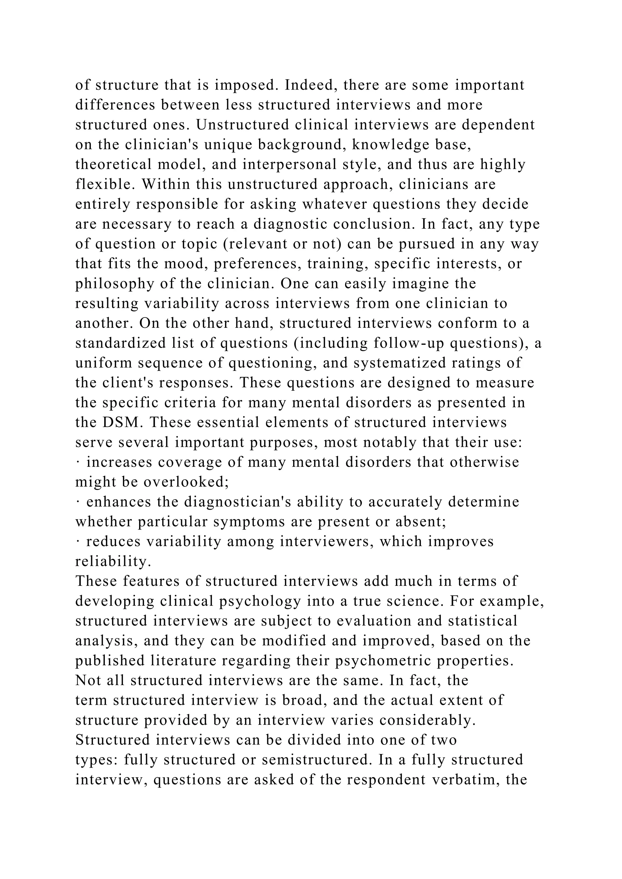 of structure that is imposed. Indeed, there are some important
differences between less structured interviews and more
structured ones. Unstructured clinical interviews are dependent
on the clinician's unique background, knowledge base,
theoretical model, and interpersonal style, and thus are highly
flexible. Within this unstructured approach, clinicians are
entirely responsible for asking whatever questions they decide
are necessary to reach a diagnostic conclusion. In fact, any type
of question or topic (relevant or not) can be pursued in any way
that fits the mood, preferences, training, specific interests, or
philosophy of the clinician. One can easily imagine the
resulting variability across interviews from one clinician to
another. On the other hand, structured interviews conform to a
standardized list of questions (including follow-up questions), a
uniform sequence of questioning, and systematized ratings of
the client's responses. These questions are designed to measure
the specific criteria for many mental disorders as presented in
the DSM. These essential elements of structured interviews
serve several important purposes, most notably that their use:
· increases coverage of many mental disorders that otherwise
might be overlooked;
· enhances the diagnostician's ability to accurately determine
whether particular symptoms are present or absent;
· reduces variability among interviewers, which improves
reliability.
These features of structured interviews add much in terms of
developing clinical psychology into a true science. For example,
structured interviews are subject to evaluation and statistical
analysis, and they can be modified and improved, based on the
published literature regarding their psychometric properties.
Not all structured interviews are the same. In fact, the
term structured interview is broad, and the actual extent of
structure provided by an interview varies considerably.
Structured interviews can be divided into one of two
types: fully structured or semistructured. In a fully structured
interview, questions are asked of the respondent verbatim, the
 