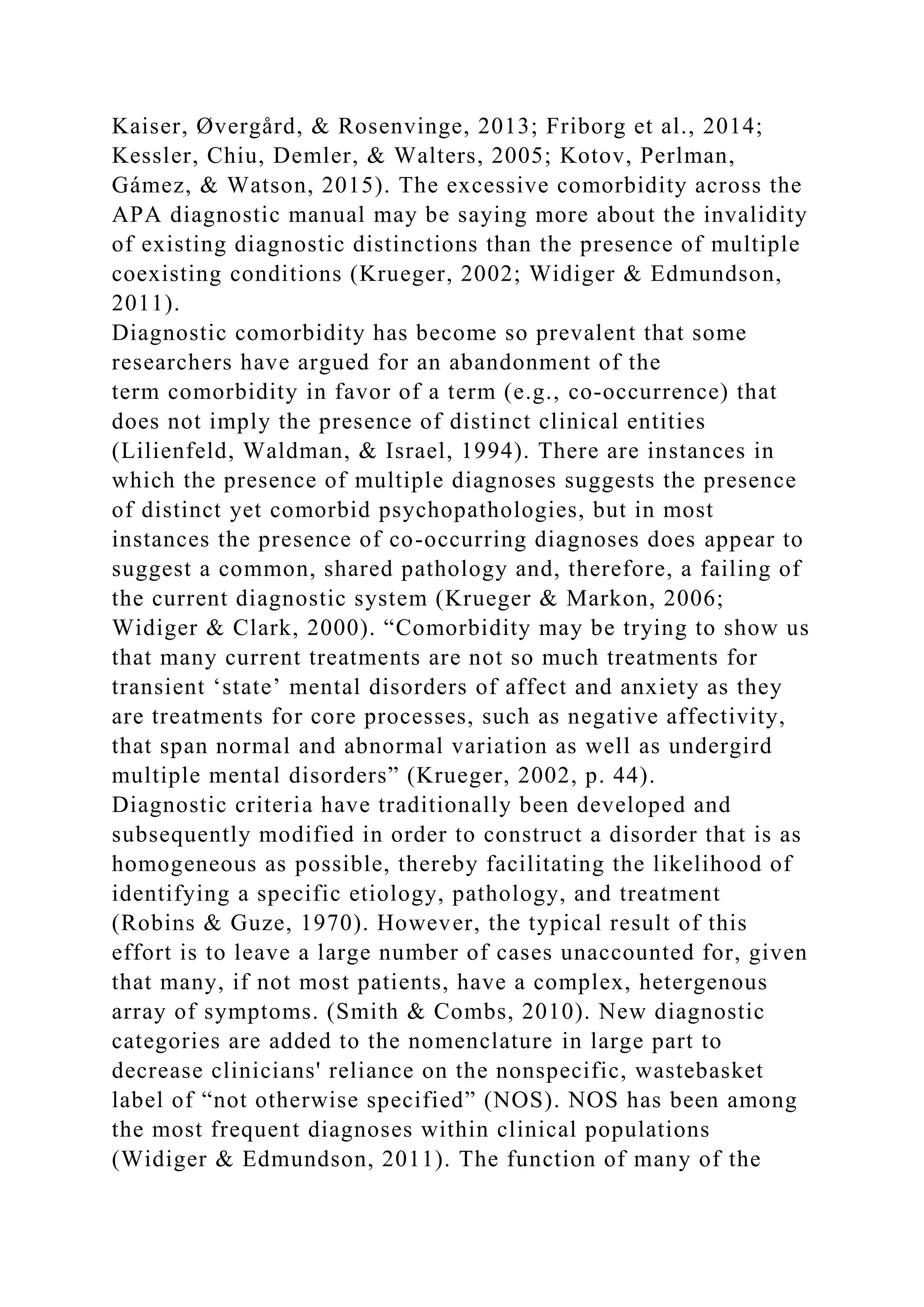Kaiser, Øvergård, & Rosenvinge, 2013; Friborg et al., 2014;
Kessler, Chiu, Demler, & Walters, 2005; Kotov, Perlman,
Gámez, & Watson, 2015). The excessive comorbidity across the
APA diagnostic manual may be saying more about the invalidity
of existing diagnostic distinctions than the presence of multiple
coexisting conditions (Krueger, 2002; Widiger & Edmundson,
2011).
Diagnostic comorbidity has become so prevalent that some
researchers have argued for an abandonment of the
term comorbidity in favor of a term (e.g., co-occurrence) that
does not imply the presence of distinct clinical entities
(Lilienfeld, Waldman, & Israel, 1994). There are instances in
which the presence of multiple diagnoses suggests the presence
of distinct yet comorbid psychopathologies, but in most
instances the presence of co-occurring diagnoses does appear to
suggest a common, shared pathology and, therefore, a failing of
the current diagnostic system (Krueger & Markon, 2006;
Widiger & Clark, 2000). “Comorbidity may be trying to show us
that many current treatments are not so much treatments for
transient ‘state’ mental disorders of affect and anxiety as they
are treatments for core processes, such as negative affectivity,
that span normal and abnormal variation as well as undergird
multiple mental disorders” (Krueger, 2002, p. 44).
Diagnostic criteria have traditionally been developed and
subsequently modified in order to construct a disorder that is as
homogeneous as possible, thereby facilitating the likelihood of
identifying a specific etiology, pathology, and treatment
(Robins & Guze, 1970). However, the typical result of this
effort is to leave a large number of cases unaccounted for, given
that many, if not most patients, have a complex, hetergenous
array of symptoms. (Smith & Combs, 2010). New diagnostic
categories are added to the nomenclature in large part to
decrease clinicians' reliance on the nonspecific, wastebasket
label of “not otherwise specified” (NOS). NOS has been among
the most frequent diagnoses within clinical populations
(Widiger & Edmundson, 2011). The function of many of the
 