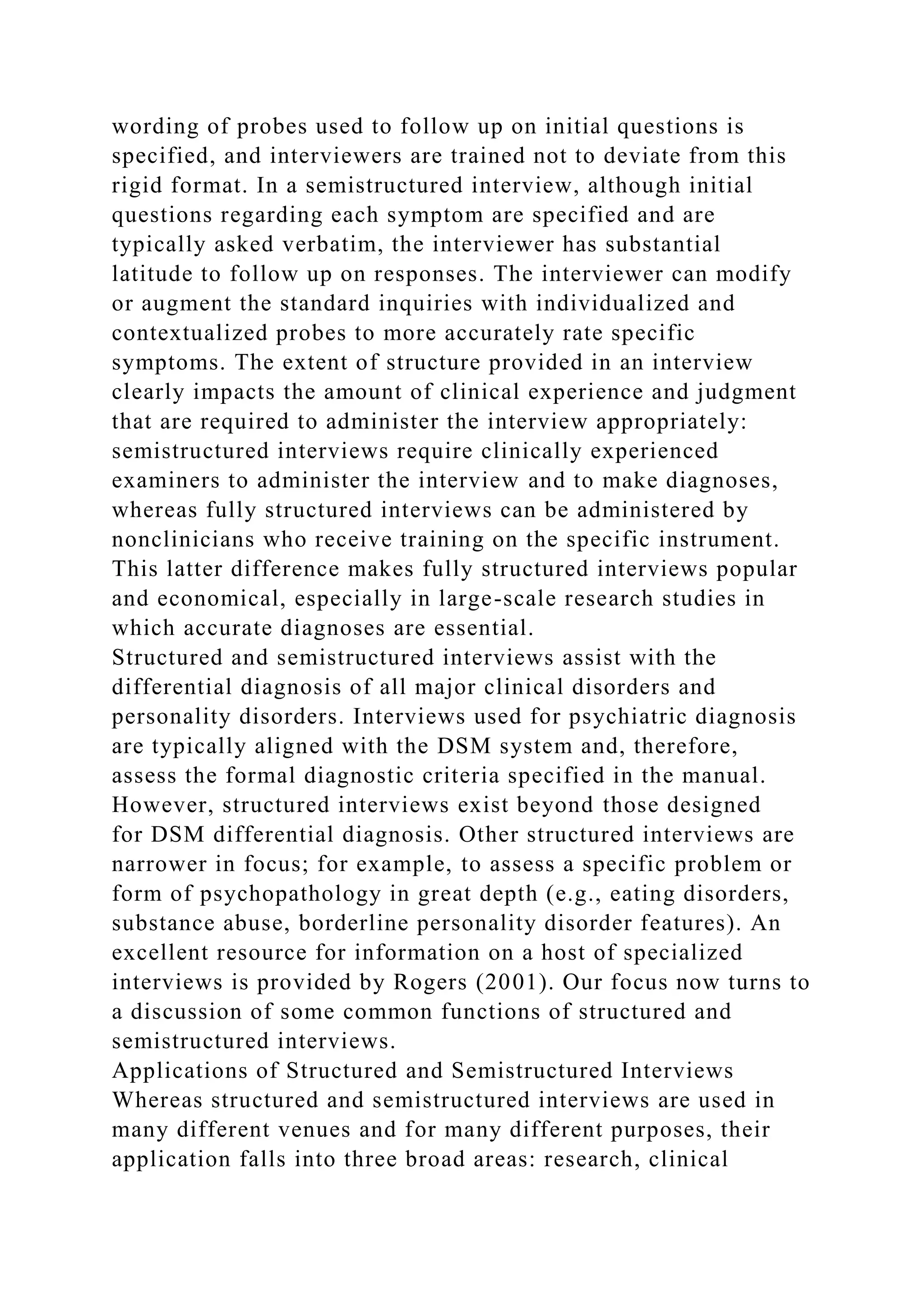 wording of probes used to follow up on initial questions is
specified, and interviewers are trained not to deviate from this
rigid format. In a semistructured interview, although initial
questions regarding each symptom are specified and are
typically asked verbatim, the interviewer has substantial
latitude to follow up on responses. The interviewer can modify
or augment the standard inquiries with individualized and
contextualized probes to more accurately rate specific
symptoms. The extent of structure provided in an interview
clearly impacts the amount of clinical experience and judgment
that are required to administer the interview appropriately:
semistructured interviews require clinically experienced
examiners to administer the interview and to make diagnoses,
whereas fully structured interviews can be administered by
nonclinicians who receive training on the specific instrument.
This latter difference makes fully structured interviews popular
and economical, especially in large-scale research studies in
which accurate diagnoses are essential.
Structured and semistructured interviews assist with the
differential diagnosis of all major clinical disorders and
personality disorders. Interviews used for psychiatric diagnosis
are typically aligned with the DSM system and, therefore,
assess the formal diagnostic criteria specified in the manual.
However, structured interviews exist beyond those designed
for DSM differential diagnosis. Other structured interviews are
narrower in focus; for example, to assess a specific problem or
form of psychopathology in great depth (e.g., eating disorders,
substance abuse, borderline personality disorder features). An
excellent resource for information on a host of specialized
interviews is provided by Rogers (2001). Our focus now turns to
a discussion of some common functions of structured and
semistructured interviews.
Applications of Structured and Semistructured Interviews
Whereas structured and semistructured interviews are used in
many different venues and for many different purposes, their
application falls into three broad areas: research, clinical
 