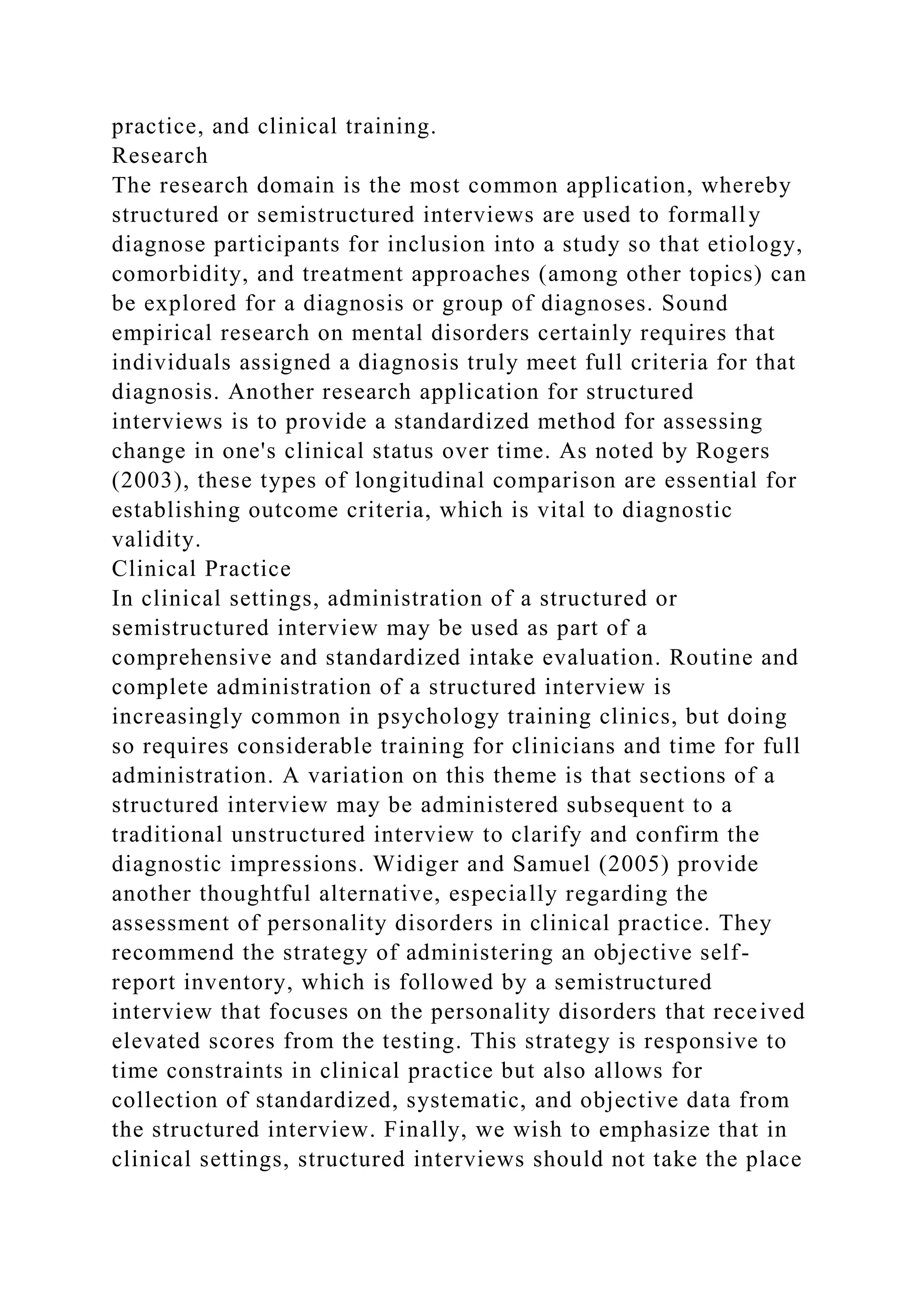 practice, and clinical training.
Research
The research domain is the most common application, whereby
structured or semistructured interviews are used to formally
diagnose participants for inclusion into a study so that etiology,
comorbidity, and treatment approaches (among other topics) can
be explored for a diagnosis or group of diagnoses. Sound
empirical research on mental disorders certainly requires that
individuals assigned a diagnosis truly meet full criteria for that
diagnosis. Another research application for structured
interviews is to provide a standardized method for assessing
change in one's clinical status over time. As noted by Rogers
(2003), these types of longitudinal comparison are essential for
establishing outcome criteria, which is vital to diagnostic
validity.
Clinical Practice
In clinical settings, administration of a structured or
semistructured interview may be used as part of a
comprehensive and standardized intake evaluation. Routine and
complete administration of a structured interview is
increasingly common in psychology training clinics, but doing
so requires considerable training for clinicians and time for full
administration. A variation on this theme is that sections of a
structured interview may be administered subsequent to a
traditional unstructured interview to clarify and confirm the
diagnostic impressions. Widiger and Samuel (2005) provide
another thoughtful alternative, especially regarding the
assessment of personality disorders in clinical practice. They
recommend the strategy of administering an objective self-
report inventory, which is followed by a semistructured
interview that focuses on the personality disorders that received
elevated scores from the testing. This strategy is responsive to
time constraints in clinical practice but also allows for
collection of standardized, systematic, and objective data from
the structured interview. Finally, we wish to emphasize that in
clinical settings, structured interviews should not take the place
 