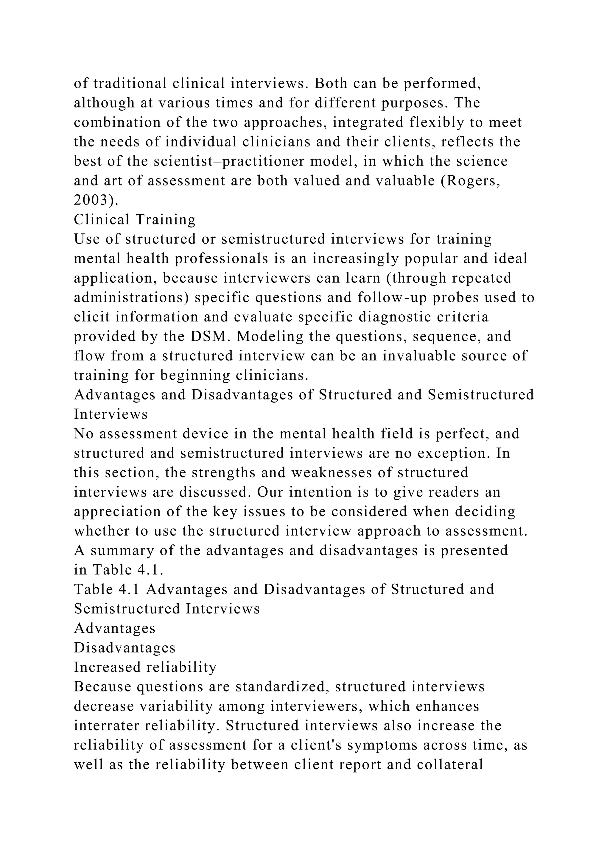 of traditional clinical interviews. Both can be performed,
although at various times and for different purposes. The
combination of the two approaches, integrated flexibly to meet
the needs of individual clinicians and their clients, reflects the
best of the scientist–practitioner model, in which the science
and art of assessment are both valued and valuable (Rogers,
2003).
Clinical Training
Use of structured or semistructured interviews for training
mental health professionals is an increasingly popular and ideal
application, because interviewers can learn (through repeated
administrations) specific questions and follow-up probes used to
elicit information and evaluate specific diagnostic criteria
provided by the DSM. Modeling the questions, sequence, and
flow from a structured interview can be an invaluable source of
training for beginning clinicians.
Advantages and Disadvantages of Structured and Semistructured
Interviews
No assessment device in the mental health field is perfect, and
structured and semistructured interviews are no exception. In
this section, the strengths and weaknesses of structured
interviews are discussed. Our intention is to give readers an
appreciation of the key issues to be considered when deciding
whether to use the structured interview approach to assessment.
A summary of the advantages and disadvantages is presented
in Table 4.1.
Table 4.1 Advantages and Disadvantages of Structured and
Semistructured Interviews
Advantages
Disadvantages
Increased reliability
Because questions are standardized, structured interviews
decrease variability among interviewers, which enhances
interrater reliability. Structured interviews also increase the
reliability of assessment for a client's symptoms across time, as
well as the reliability between client report and collateral
 