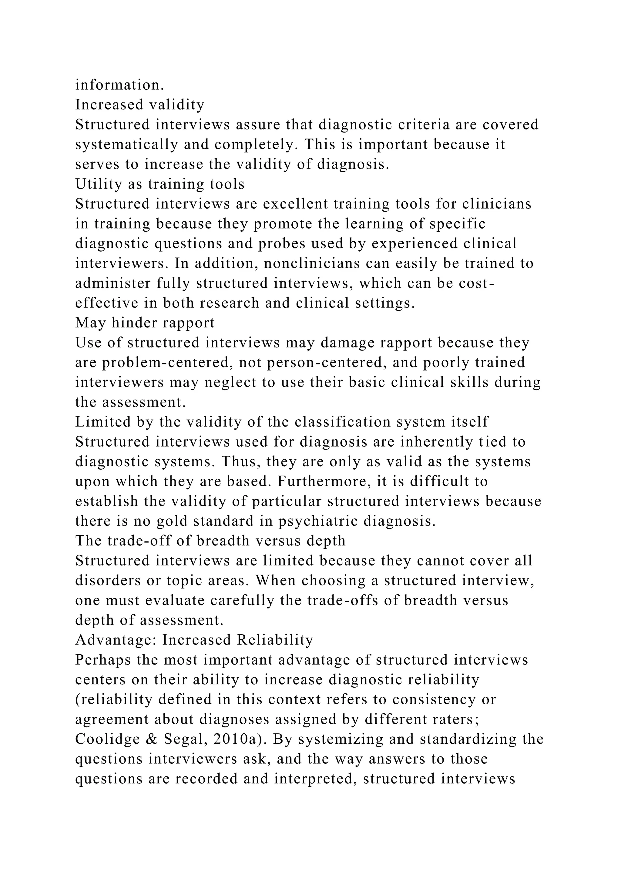 information.
Increased validity
Structured interviews assure that diagnostic criteria are covered
systematically and completely. This is important because it
serves to increase the validity of diagnosis.
Utility as training tools
Structured interviews are excellent training tools for clinicians
in training because they promote the learning of specific
diagnostic questions and probes used by experienced clinical
interviewers. In addition, nonclinicians can easily be trained to
administer fully structured interviews, which can be cost-
effective in both research and clinical settings.
May hinder rapport
Use of structured interviews may damage rapport because they
are problem-centered, not person-centered, and poorly trained
interviewers may neglect to use their basic clinical skills during
the assessment.
Limited by the validity of the classification system itself
Structured interviews used for diagnosis are inherently tied to
diagnostic systems. Thus, they are only as valid as the systems
upon which they are based. Furthermore, it is difficult to
establish the validity of particular structured interviews because
there is no gold standard in psychiatric diagnosis.
The trade-off of breadth versus depth
Structured interviews are limited because they cannot cover all
disorders or topic areas. When choosing a structured interview,
one must evaluate carefully the trade-offs of breadth versus
depth of assessment.
Advantage: Increased Reliability
Perhaps the most important advantage of structured interviews
centers on their ability to increase diagnostic reliability
(reliability defined in this context refers to consistency or
agreement about diagnoses assigned by different raters;
Coolidge & Segal, 2010a). By systemizing and standardizing the
questions interviewers ask, and the way answers to those
questions are recorded and interpreted, structured interviews
 