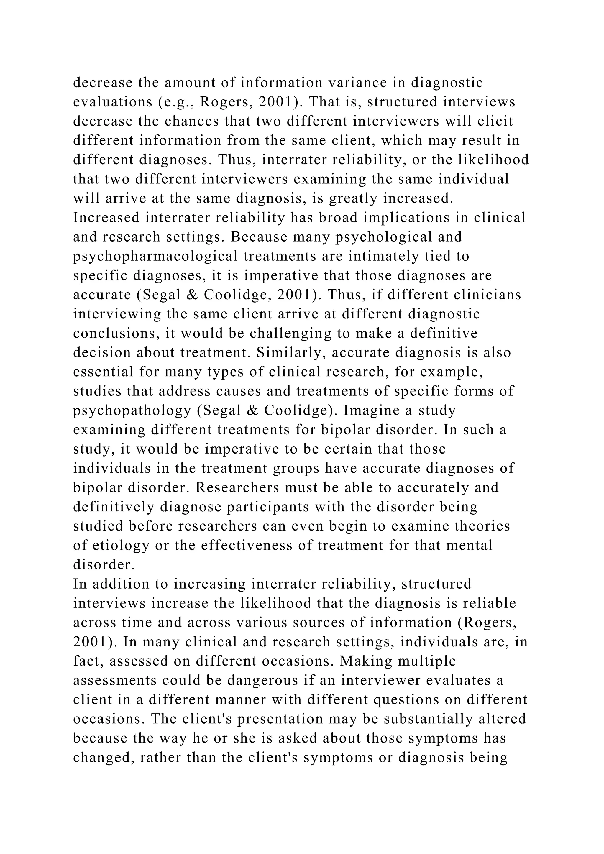 decrease the amount of information variance in diagnostic
evaluations (e.g., Rogers, 2001). That is, structured interviews
decrease the chances that two different interviewers will elicit
different information from the same client, which may result in
different diagnoses. Thus, interrater reliability, or the likelihood
that two different interviewers examining the same individual
will arrive at the same diagnosis, is greatly increased.
Increased interrater reliability has broad implications in clinical
and research settings. Because many psychological and
psychopharmacological treatments are intimately tied to
specific diagnoses, it is imperative that those diagnoses are
accurate (Segal & Coolidge, 2001). Thus, if different clinicians
interviewing the same client arrive at different diagnostic
conclusions, it would be challenging to make a definitive
decision about treatment. Similarly, accurate diagnosis is also
essential for many types of clinical research, for example,
studies that address causes and treatments of specific forms of
psychopathology (Segal & Coolidge). Imagine a study
examining different treatments for bipolar disorder. In such a
study, it would be imperative to be certain that those
individuals in the treatment groups have accurate diagnoses of
bipolar disorder. Researchers must be able to accurately and
definitively diagnose participants with the disorder being
studied before researchers can even begin to examine theories
of etiology or the effectiveness of treatment for that mental
disorder.
In addition to increasing interrater reliability, structured
interviews increase the likelihood that the diagnosis is reliable
across time and across various sources of information (Rogers,
2001). In many clinical and research settings, individuals are, in
fact, assessed on different occasions. Making multiple
assessments could be dangerous if an interviewer evaluates a
client in a different manner with different questions on different
occasions. The client's presentation may be substantially altered
because the way he or she is asked about those symptoms has
changed, rather than the client's symptoms or diagnosis being
 