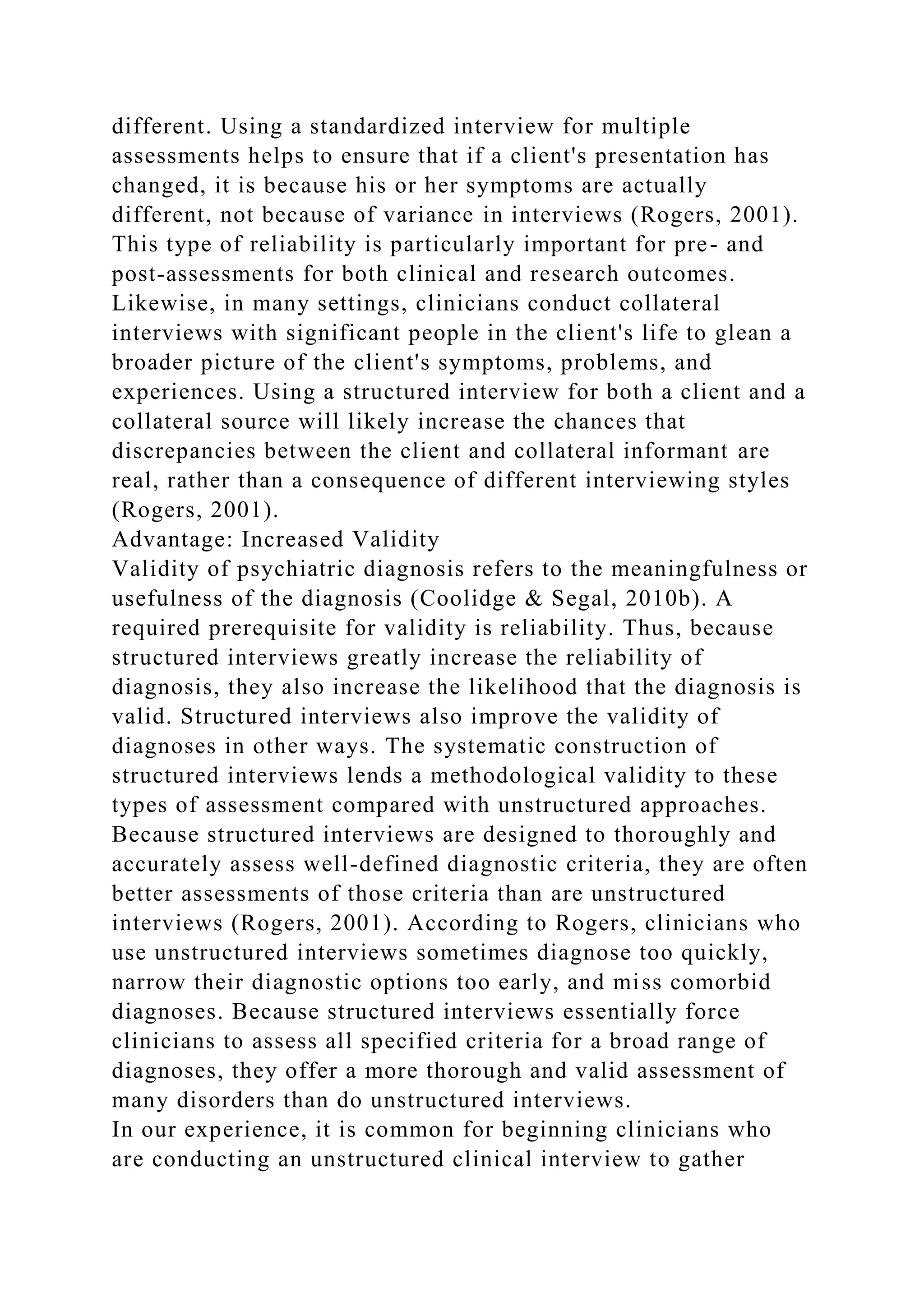 different. Using a standardized interview for multiple
assessments helps to ensure that if a client's presentation has
changed, it is because his or her symptoms are actually
different, not because of variance in interviews (Rogers, 2001).
This type of reliability is particularly important for pre- and
post-assessments for both clinical and research outcomes.
Likewise, in many settings, clinicians conduct collateral
interviews with significant people in the client's life to glean a
broader picture of the client's symptoms, problems, and
experiences. Using a structured interview for both a client and a
collateral source will likely increase the chances that
discrepancies between the client and collateral informant are
real, rather than a consequence of different interviewing styles
(Rogers, 2001).
Advantage: Increased Validity
Validity of psychiatric diagnosis refers to the meaningfulness or
usefulness of the diagnosis (Coolidge & Segal, 2010b). A
required prerequisite for validity is reliability. Thus, because
structured interviews greatly increase the reliability of
diagnosis, they also increase the likelihood that the diagnosis is
valid. Structured interviews also improve the validity of
diagnoses in other ways. The systematic construction of
structured interviews lends a methodological validity to these
types of assessment compared with unstructured approaches.
Because structured interviews are designed to thoroughly and
accurately assess well-defined diagnostic criteria, they are often
better assessments of those criteria than are unstructured
interviews (Rogers, 2001). According to Rogers, clinicians who
use unstructured interviews sometimes diagnose too quickly,
narrow their diagnostic options too early, and miss comorbid
diagnoses. Because structured interviews essentially force
clinicians to assess all specified criteria for a broad range of
diagnoses, they offer a more thorough and valid assessment of
many disorders than do unstructured interviews.
In our experience, it is common for beginning clinicians who
are conducting an unstructured clinical interview to gather
 