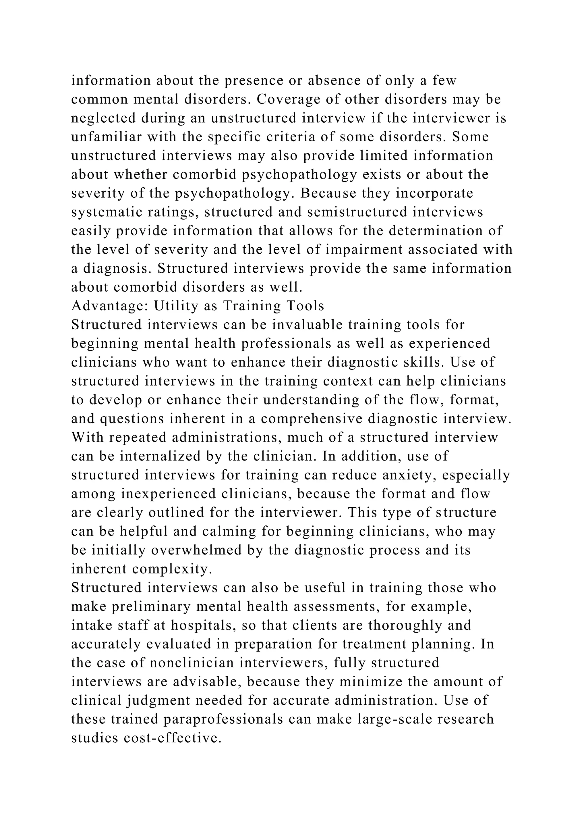 information about the presence or absence of only a few
common mental disorders. Coverage of other disorders may be
neglected during an unstructured interview if the interviewer is
unfamiliar with the specific criteria of some disorders. Some
unstructured interviews may also provide limited information
about whether comorbid psychopathology exists or about the
severity of the psychopathology. Because they incorporate
systematic ratings, structured and semistructured interviews
easily provide information that allows for the determination of
the level of severity and the level of impairment associated with
a diagnosis. Structured interviews provide the same information
about comorbid disorders as well.
Advantage: Utility as Training Tools
Structured interviews can be invaluable training tools for
beginning mental health professionals as well as experienced
clinicians who want to enhance their diagnostic skills. Use of
structured interviews in the training context can help clinicians
to develop or enhance their understanding of the flow, format,
and questions inherent in a comprehensive diagnostic interview.
With repeated administrations, much of a structured interview
can be internalized by the clinician. In addition, use of
structured interviews for training can reduce anxiety, especially
among inexperienced clinicians, because the format and flow
are clearly outlined for the interviewer. This type of structure
can be helpful and calming for beginning clinicians, who may
be initially overwhelmed by the diagnostic process and its
inherent complexity.
Structured interviews can also be useful in training those who
make preliminary mental health assessments, for example,
intake staff at hospitals, so that clients are thoroughly and
accurately evaluated in preparation for treatment planning. In
the case of nonclinician interviewers, fully structured
interviews are advisable, because they minimize the amount of
clinical judgment needed for accurate administration. Use of
these trained paraprofessionals can make large-scale research
studies cost-effective.
 