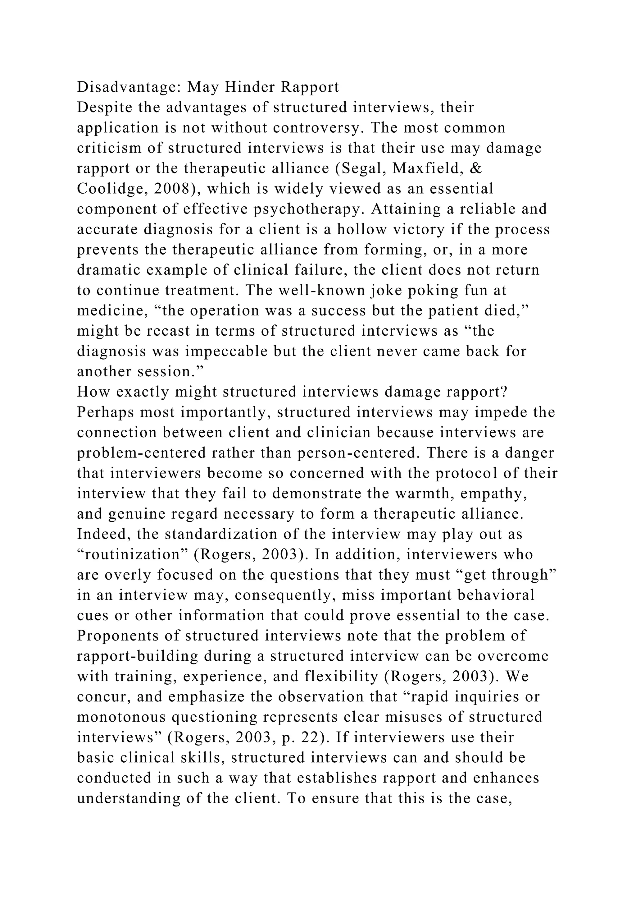 Disadvantage: May Hinder Rapport
Despite the advantages of structured interviews, their
application is not without controversy. The most common
criticism of structured interviews is that their use may damage
rapport or the therapeutic alliance (Segal, Maxfield, &
Coolidge, 2008), which is widely viewed as an essential
component of effective psychotherapy. Attaining a reliable and
accurate diagnosis for a client is a hollow victory if the process
prevents the therapeutic alliance from forming, or, in a more
dramatic example of clinical failure, the client does not return
to continue treatment. The well-known joke poking fun at
medicine, “the operation was a success but the patient died,”
might be recast in terms of structured interviews as “the
diagnosis was impeccable but the client never came back for
another session.”
How exactly might structured interviews damage rapport?
Perhaps most importantly, structured interviews may impede the
connection between client and clinician because interviews are
problem-centered rather than person-centered. There is a danger
that interviewers become so concerned with the protocol of their
interview that they fail to demonstrate the warmth, empathy,
and genuine regard necessary to form a therapeutic alliance.
Indeed, the standardization of the interview may play out as
“routinization” (Rogers, 2003). In addition, interviewers who
are overly focused on the questions that they must “get through”
in an interview may, consequently, miss important behavioral
cues or other information that could prove essential to the case.
Proponents of structured interviews note that the problem of
rapport-building during a structured interview can be overcome
with training, experience, and flexibility (Rogers, 2003). We
concur, and emphasize the observation that “rapid inquiries or
monotonous questioning represents clear misuses of structured
interviews” (Rogers, 2003, p. 22). If interviewers use their
basic clinical skills, structured interviews can and should be
conducted in such a way that establishes rapport and enhances
understanding of the client. To ensure that this is the case,
 