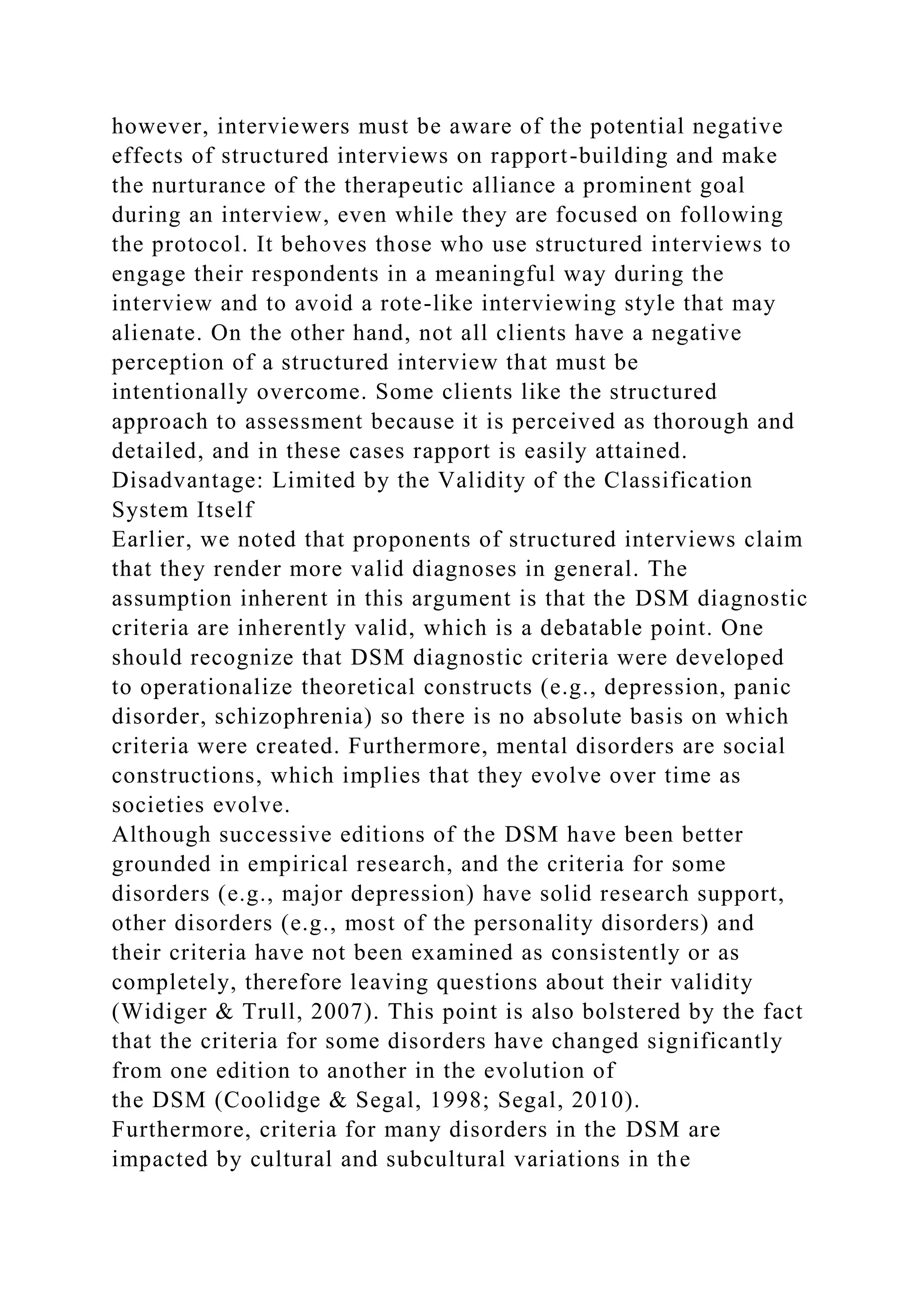 however, interviewers must be aware of the potential negative
effects of structured interviews on rapport-building and make
the nurturance of the therapeutic alliance a prominent goal
during an interview, even while they are focused on following
the protocol. It behoves those who use structured interviews to
engage their respondents in a meaningful way during the
interview and to avoid a rote-like interviewing style that may
alienate. On the other hand, not all clients have a negative
perception of a structured interview that must be
intentionally overcome. Some clients like the structured
approach to assessment because it is perceived as thorough and
detailed, and in these cases rapport is easily attained.
Disadvantage: Limited by the Validity of the Classification
System Itself
Earlier, we noted that proponents of structured interviews claim
that they render more valid diagnoses in general. The
assumption inherent in this argument is that the DSM diagnostic
criteria are inherently valid, which is a debatable point. One
should recognize that DSM diagnostic criteria were developed
to operationalize theoretical constructs (e.g., depression, panic
disorder, schizophrenia) so there is no absolute basis on which
criteria were created. Furthermore, mental disorders are social
constructions, which implies that they evolve over time as
societies evolve.
Although successive editions of the DSM have been better
grounded in empirical research, and the criteria for some
disorders (e.g., major depression) have solid research support,
other disorders (e.g., most of the personality disorders) and
their criteria have not been examined as consistently or as
completely, therefore leaving questions about their validity
(Widiger & Trull, 2007). This point is also bolstered by the fact
that the criteria for some disorders have changed significantly
from one edition to another in the evolution of
the DSM (Coolidge & Segal, 1998; Segal, 2010).
Furthermore, criteria for many disorders in the DSM are
impacted by cultural and subcultural variations in the
 